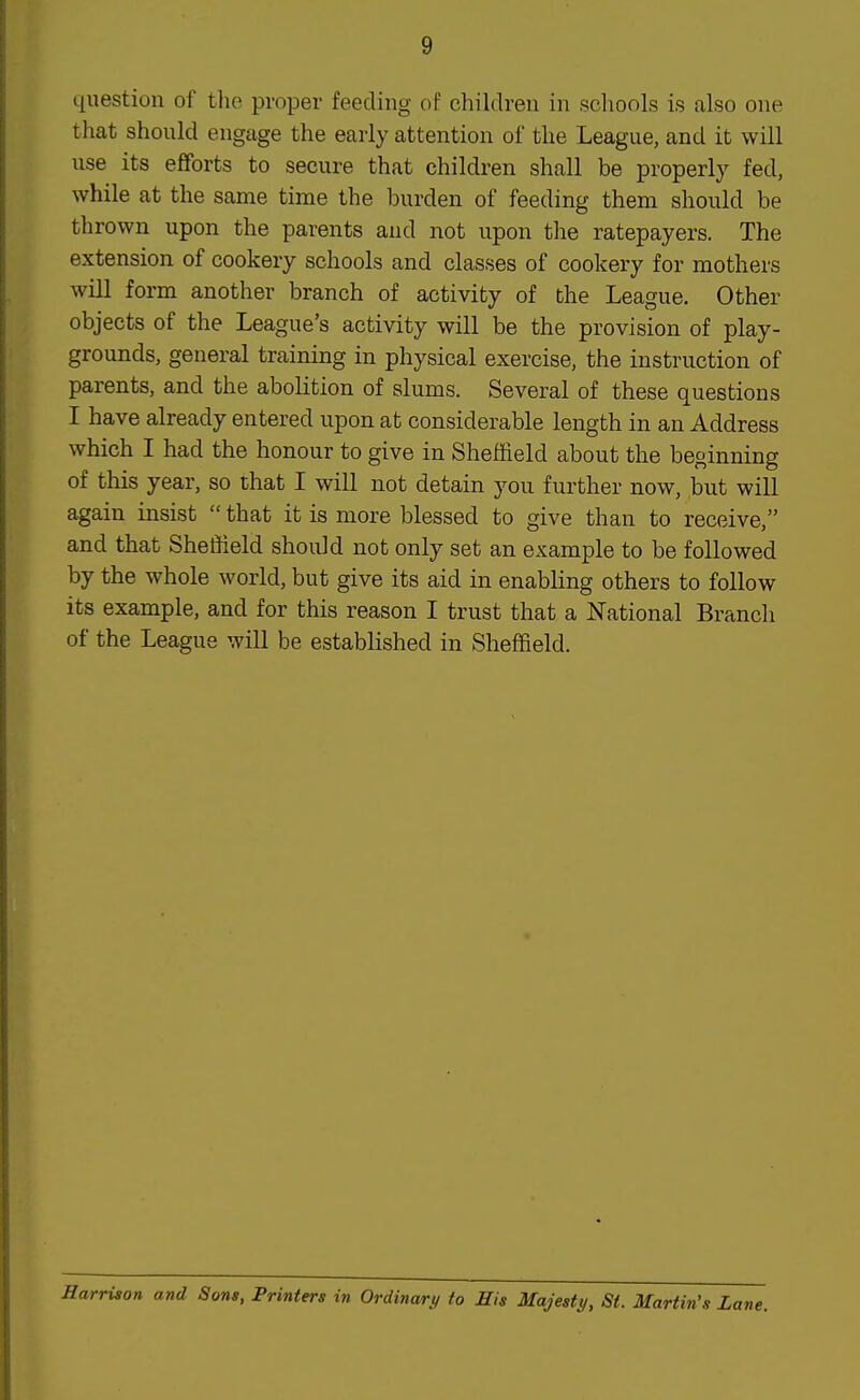 question of the proper feeding of children in schools is also one that should engage the early attention of the League, and it will use its efforts to secure that children shall be properly fed, while at the same time the burden of feeding them should be thrown upon the parents and not upon the ratepayers. The extension of cookery schools and classes of cookery for mothers will form another branch of activity of the League. Other objects of the League's activity will be the provision of play- grounds, general training in physical exercise, the instruction of parents, and the abolition of slums. Several of these questions I have already entered upon at considerable length in an Address which I had the honour to give in Sheffield about the beginning of this year, so that I will not detain you further now, but will again insist  that it is more blessed to give than to receive, and that Sheffield should not only set an example to be followed by the whole world, but give its aid in enabling others to follow its example, and for this reason I trust that a National Branch of the League will be established in Sheffield. Harrison and Sons, Printers in Ordinary to His Majesty, St. Martin's Lane.