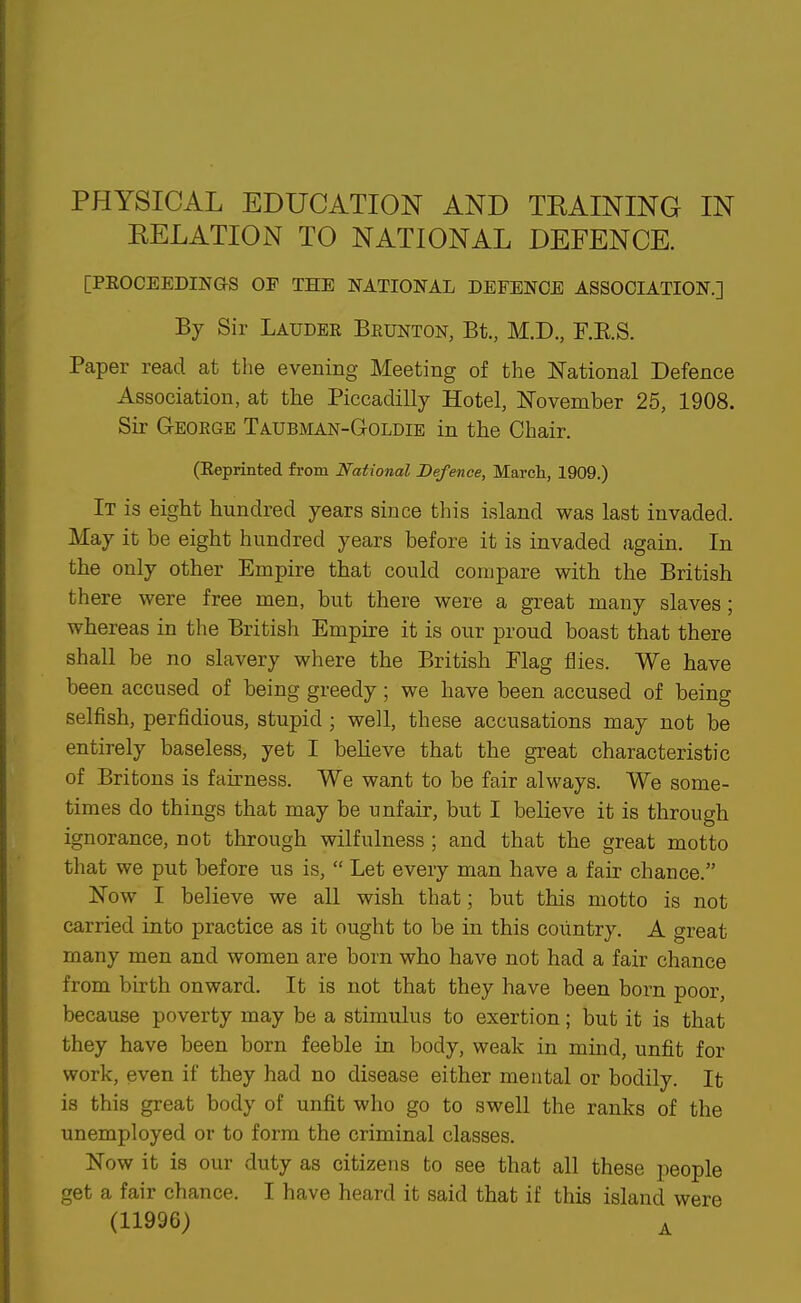 PHYSICAL EDUCATION AND TRAINING IN RELATION TO NATIONAL DEFENCE. [PEOCEEDING-S OF THE NATIONAL DEFENCE ASSOCIATION.] By Sir Lauder Beunton, Bt., M.D., F.RS. Paper read at the evening Meeting of the National Defence Association, at the Piccadilly Hotel, November 25, 1908. Sir George Taubman-Goldie in the Chair. (Reprinted from National Defence, March, 1909.) It is eight hundred years since this island was last invaded. May it be eight hundred years before it is invaded again. In the only other Empire that could compare with the British there were free men, but there were a great many slaves; whereas in the British Empire it is our proud boast that there shall be no slavery where the British Plag flies. We have been accused of being greedy; we have been accused of being selfish, perfidious, stupid ; well, these accusations may not be entirely baseless, yet I beheve that the great characteristic of Britons is fakness. We want to be fair always. We some- times do things that may be unfair, but I believe it is through ignorance, not through wilfulness ; and that the great motto that we put before us is,  Let every man have a fair chance. Now I believe we all wish that; but this motto is not carried into practice as it ought to be in this coiintry. A great many men and women are born who have not had a fair chance from birth onward. It is not that they have been born poor, because poverty may be a stimulus to exertion; but it is that they have been born feeble in body, weak in mind, unfit for work, even if they had no disease either mental or bodily. It is this great body of unfit who go to swell the ranks of the unemployed or to form the criminal classes. Now it is our duty as citizens to see that all these people get a fair chance. I have heard it said that if this island were (11996) ^