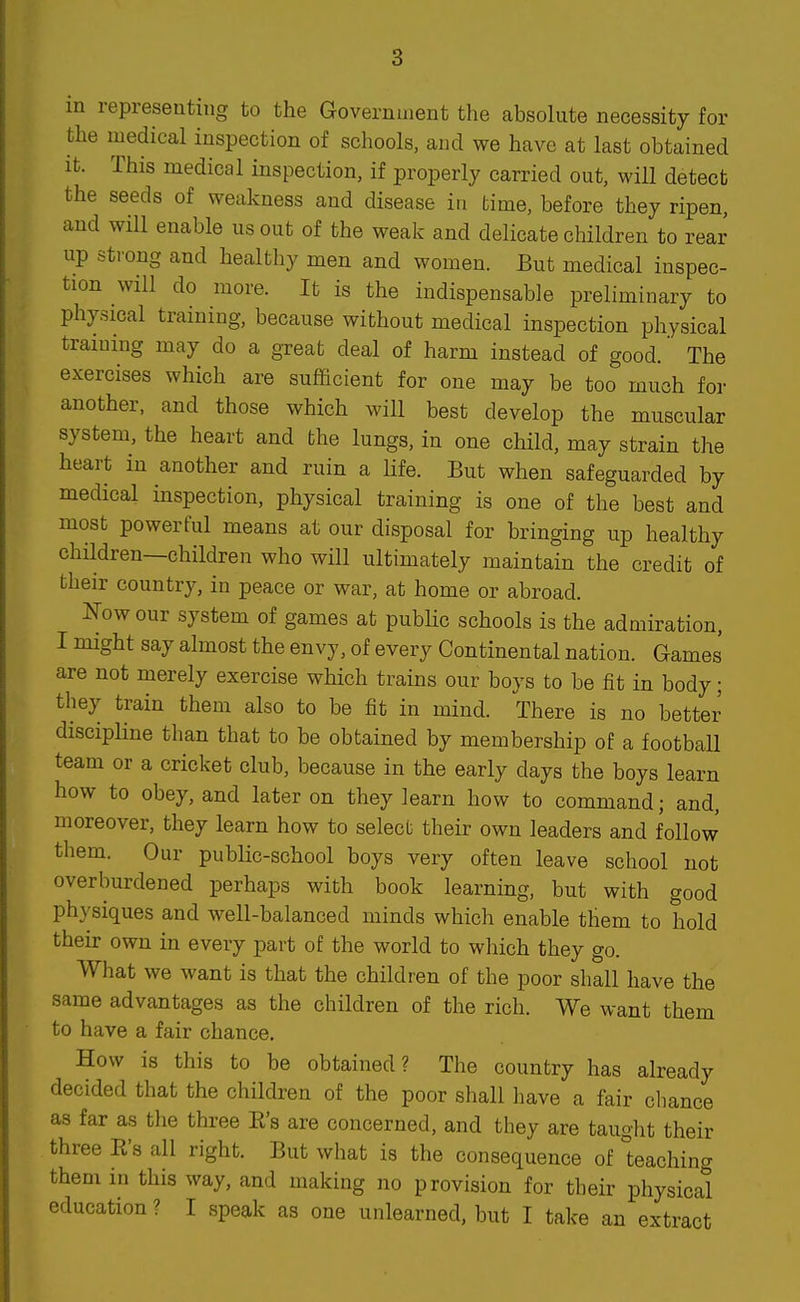 in representing to the Government the absolute necessity for the medical inspection of schools, and we have at last obtained It. This medical inspection, if properly carried out, will detect the seeds of weakness and disease in time, before they ripen, and will enable us out of the weak and delicate children to rear up strong and healthy men and women. But medical inspec- tion will do more. It is the indispensable preliminary to physical training, because without medical inspection physical training may do a great deal of harm instead of good.' The exercises which are sufficient for one may be too much for another, and those which will best develop the muscular system, the heart and bhe lungs, in one child, may strain the heart in another and ruin a Hfe. But when safeguarded by medical inspection, physical training is one of the best and most powerful means at our disposal for bringing up healthy children—children who will ultimately maintain the credit of their country, in peace or war, at home or abroad. Now our system of games at pubUc schools is the admiration, I might say almost the envy, of every Continental nation. Games are not merely exercise which trains our boys to be fit in body; they train them also to be fit in mind. There is no better discipline than that to be obtained by membership of a football team or a cricket club, because in the early days the boys learn how to obey, and later on they learn how to command; and, moreover, they learn how to selecb their own leaders and follow them. Our public-school boys very often leave school not overburdened perhaps with book learning, but with good physiques and well-balanced minds which enable them to hold their own in every part of the world to which they go. What we want is that the children of the poor shall have the same advantages as the children of the rich. We want them to have a fair chance. How is this to be obtained? The country has already decided that the children of the poor shall have a fair cliance as far as the three E's are concerned, and they are taught their three E's all right. But what is the consequence of teaching them in this way, and making no provision for their physical education ? I speak as one unlearned, but I take an extract