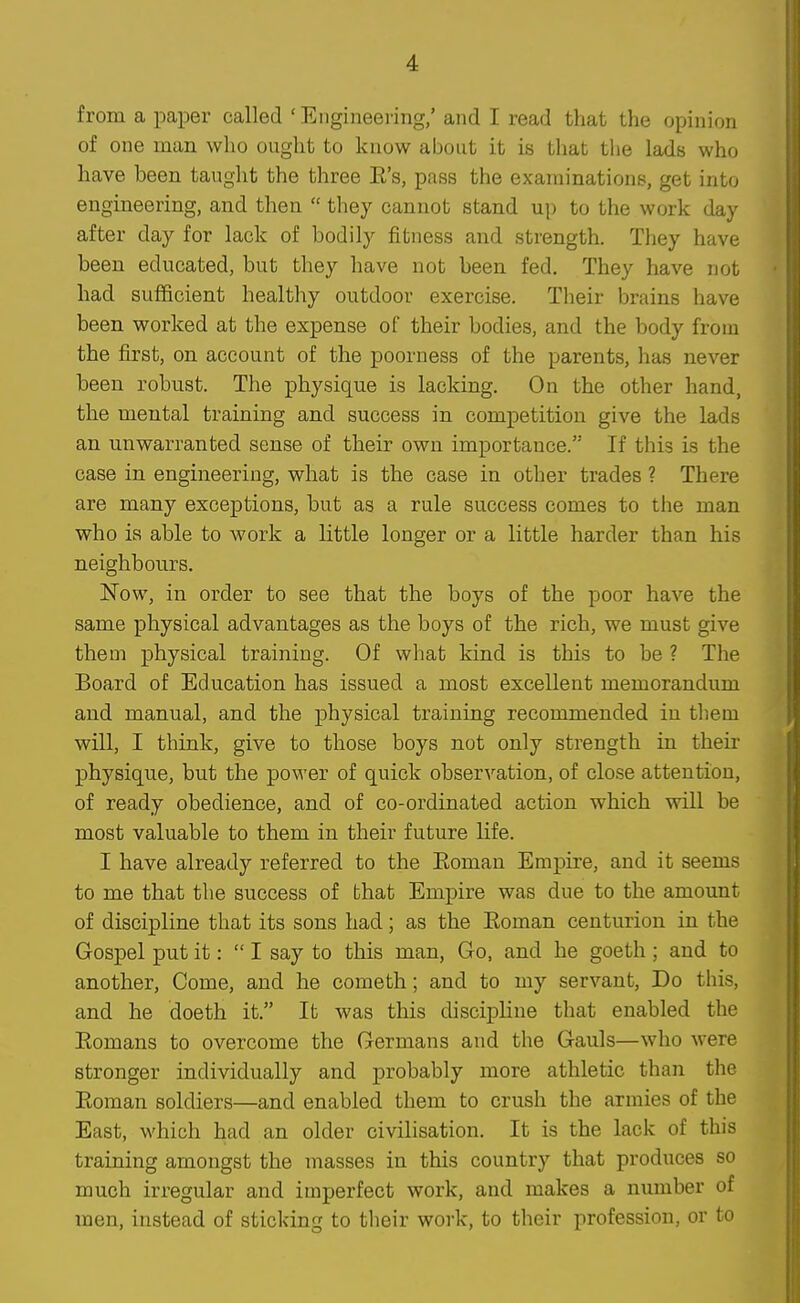 from a paper called ' Engineeiing/ and I read that the opinion of one man who ought to know about it is that the lads who have been taught the three E's, pass the examinations, get into engineering, and then  they cannot stand up to the work day after day for lack of bodily fitness and strength. They have been educated, but they have not been fed. They have not had sufficient healthy outdoor exercise. Their brains have been worked at the expense of their bodies, and the body from the first, on account of the poorness of the parents, has never been robust. The physique is lacking. On the other hand, the mental training and success in competition give the lads an unwarranted sense of their own importance. If this is the case in engineering, what is the case in other trades ? There are many exceptions, but as a rule success comes to the man who is able to work a little longer or a little harder than his neighbours. Now, in order to see that the boys of the poor have the same physical advantages as the boys of the rich, we must give them physical training. Of what kind is this to be ? The Board of Education has issued a most excellent memorandum and manual, and the physical training recommended in tliem will, I think, give to those boys not only strength in their physique, but the power of quick observation, of close attention, of ready obedience, and of co-ordinated action which will be most valuable to them in their future life. I have already referred to the Eoman Empire, and it seems to me that the success of that Emj^ire was due to the amount of discipline that its sons had; as the Eoman centurion in the Gospel put it: I say to this man, Go, and he goeth; and to another. Come, and he cometh; and to my servant. Do this, and he doeth it. It was this discipline that enabled the Eomans to overcome the Germans and the Gauls—who were stronger individually and probably more athletic than the Eoman soldiers—and enabled them to crush the armies of the East, which had an older civilisation. It is the lack of this training amongst the masses in this country that produces so much irregular and imperfect work, and makes a number of men, instead of sticking to tlieir work, to tlieir profession, or to