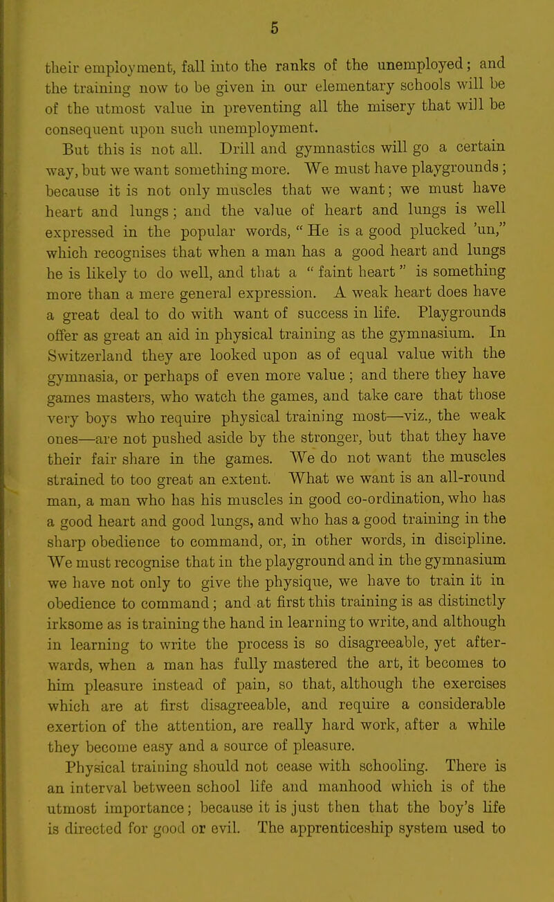 their employ men t, fall into the ranks of the unemployed; and the training now to be given in our elementary schools will be of the utmost value in preventing all the misery that will be consequent upon such unemployment. But this is not all. Drill and gymnastics will go a certain way, but we want something more. We must have playgrounds; because it is not only muscles that we want; we must have heart and lungs; and the value of heart and lungs is well expressed in the popular words,  He is a good plucked 'un, which recognises that when a man has a good heart and lungs he is likely to do well, and that a  faint heart is something more than a mere general expression. A weak heart does have a great deal to do with want of success in life. Playgrounds offer as great an aid in physical training as the gymnasium. In Switzerland they are looked upon as of equal value with the gymnasia, or perhaps of even more value; and there they have games masters, who watch the games, and take care that those very boys who require physical training most—viz., the weak ones—are not pushed aside by the stronger, but that they have their fair share in the games. We do not want the muscles strained to too great an extent. What we want is an all-round man, a man who has his muscles in good co-ordination, who has a good heart and good lungs, and who has a good training in the sharp obedience to command, or, in other words, in discipline. We must recognise that in the playground and in the gymnasium we have not only to give the physique, we have to train it in obedience to command; and at first this training is as distinctly irksome as is training the hand in learning to write, and although in learning to write the process is so disagreeable, yet after- wards, when a man has fully mastered the art, it becomes to him pleasure instead of pain, so that, althovigh the exercises which are at first disagreeable, and require a considerable exertion of the attention, are really hard work, after a while they become easy and a source of pleasure. Physical training should not cease with schooling. There is an interval between school life and manhood which is of the utmost importance; because it is just then that the boy's life is directed for good or evil. The apprenticeship system used to