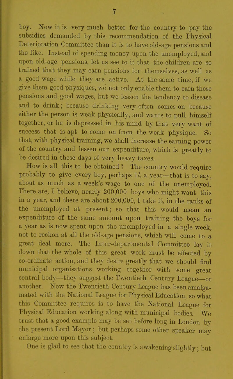 boy. Now it is very much better for the country to pay the subsidies demanded by this recommendation of the Physical Deterioration Committee than it is to have old-age pensions and the like. Instead of spending money upon the unemployed, and upon old-age pensions, let us see to it that the children are so trained that they may earn pensions for. themselves, as well as a good wage while they are active. At the same time, if we give them good physiques, we not only enable them to earn these pensions and good wages, but we lessen the tendency to disease and to drink; because drinking very often comes on because either the person is weak physically, and wants to pull himself together, or he is depressed in his mind by that very want of success that is apt to come on from the weak physique. So that, with physical training, we shall increase the earning power of the country and lessen our expenditure, which is greatly to be desired in these days of very heavy taxes. How is all this to be obtained ? The country would require probably to give every boy, perhaps 11. a year—that is to say, about as much as a week's wage to one of the unemployed. There are, I believe, nearly 200,000 boys who might want this in a year, and there are about 200,000,1 take it, in the ranks of the unemployed at present; so that this would mean an expenditure of the same amount upon training the boys for a year as is now spent upon the unemployed in a single week, not to reckon at all the old-age pensions, which will come to a great deal more. The Inter-departmental Committee lay it down that the whole of this great work must be effected by co-ordinate action, and they desire greatly that we should find municipal organisations working together with some great central body—they suggest the Twentieth Century League—or another. Now the Twentieth Century League has been amalga- mated with the National League for Physical Education, so what this Committee requires is to have the National League for Physical Education working along with municipal bodies. We trust that a good example may be set before long in London by the present Lord Mayor ; but perhaps some other speaker may enlarge more upon this subject. One is glad to see that the country is awakening slightly; but