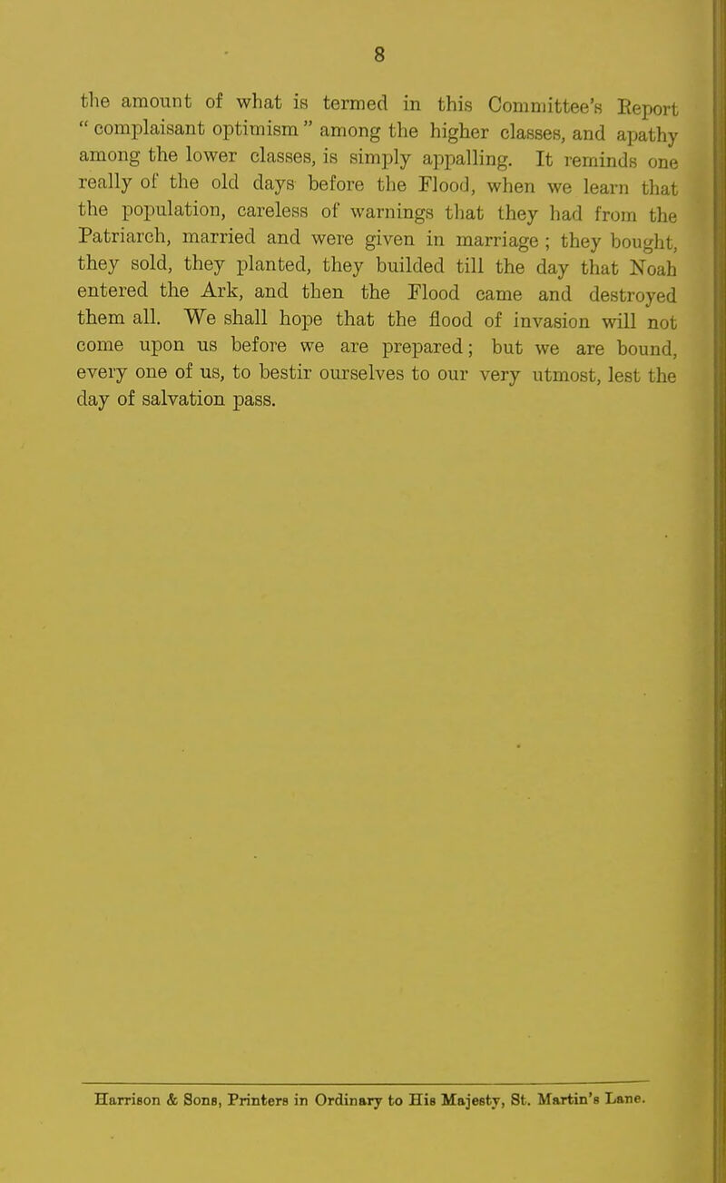 the amount of what is termed in this Comniittee'B Eeport  complaisant optimism  among the higher classes, and apathy among the lower classes, is simply appalling. It reminds one really of the old days before the Flood, when we learn that the population, careless of warnings that they had from the Patriarch, married and were given in marriage ; they bought, they sold, they planted, they builded till the day that Noah entered the Ark, and then the Flood came and destroyed them all. We shall hope that the flood of invasion will not come upon us before we are prepared; but we are bound, every one of us, to bestir ourselves to our very utmost, lest the day of salvation pass.