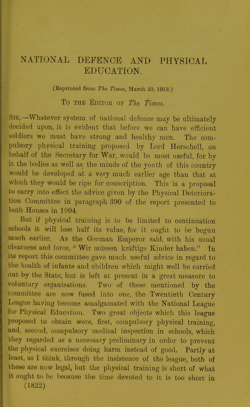 NATIONAL DEFENCE AND PHYSICAL EDUCATION. (Eeprinted from The Times, March 20,1913.) To THE Editoe of The Times. Sir,—Whatever system of national defence may be ultimately decided upon, it is evident that before we can have efficient soldiers we must have strong and healthy men. The com- pulsory physical training proposed by Lord Herschell, on behalf of the Secretary for War, would be most useful, for by it the bodies as well as^ the minds of the youth of this country would be developed at a very much earlier age than that at which they would be ripe for conscription. This is a proposal to carry into effect the advice given by the Physical Deteriora- tion Committee in paragraph 390 of the report presented to both Houses in 1904. But if physical training is to be limited to continuation schools it will lose half its value, for it ought to be begun much earlier. As the German Emperor said, with his usual clearness and force,  Wir miissen kraftige Kinder haben. In its report this committee gave much useful advice in regard to the liealth of infants and children which might well be carried out by the State, but is left at present in a great measure to voluntary organisations. Two of these mentioned by the committee are now fused into one, the Twentieth Century League having become amalgamated with the National League for Physical Education. Two great objects which this league proposed to obtain were, first, compulsory physical training, and, second, compulsory medical inspection in schools, which tliey regarded as a necessary preliminary in order to prevent the physical exercises doing harm instead of good. Partly at least, as I think, through the insistence of the league, both of these are now legal, but the physical training is short of what it ought to be because the time devoted to it is too short in (1822)