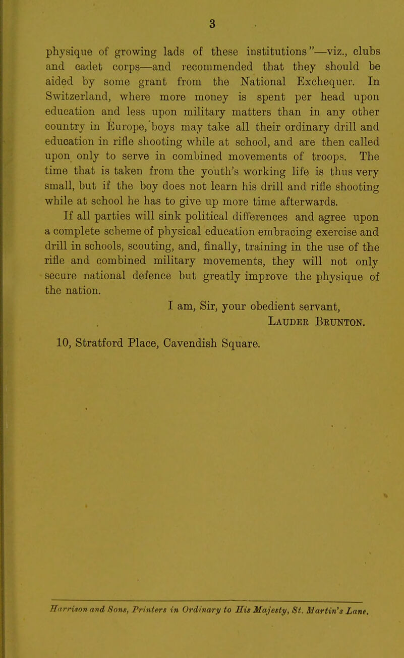 physique of growing lads of these institutions—viz., clubs and cadet corps—and recommended that they should be aided by some grant from the National Exchequer. In Switzerland, where more money is spent per head upon education and less upon military matters than in any other country in Europe, boys may take all their ordinary drill and education in rifle shooting while at school, and are then called upon only to serve in combined movements of troops. The time that is taken from the youth's working life is thus very small, but if the boy does not learn his drill and rifle shooting while at school he has to give up more time afterwards. If all parties will sink political differences and agree upon a complete scheme of physical education embracing exercise and driU in schools, scouting, and, finally, training in the use of the rifle and combined military movements, they will not only secure national defence but greatly improve the physique of the nation. I am, Sir, your obedient servant, Lauder Brunton. 10, Stratford Place, Cavendish Square.