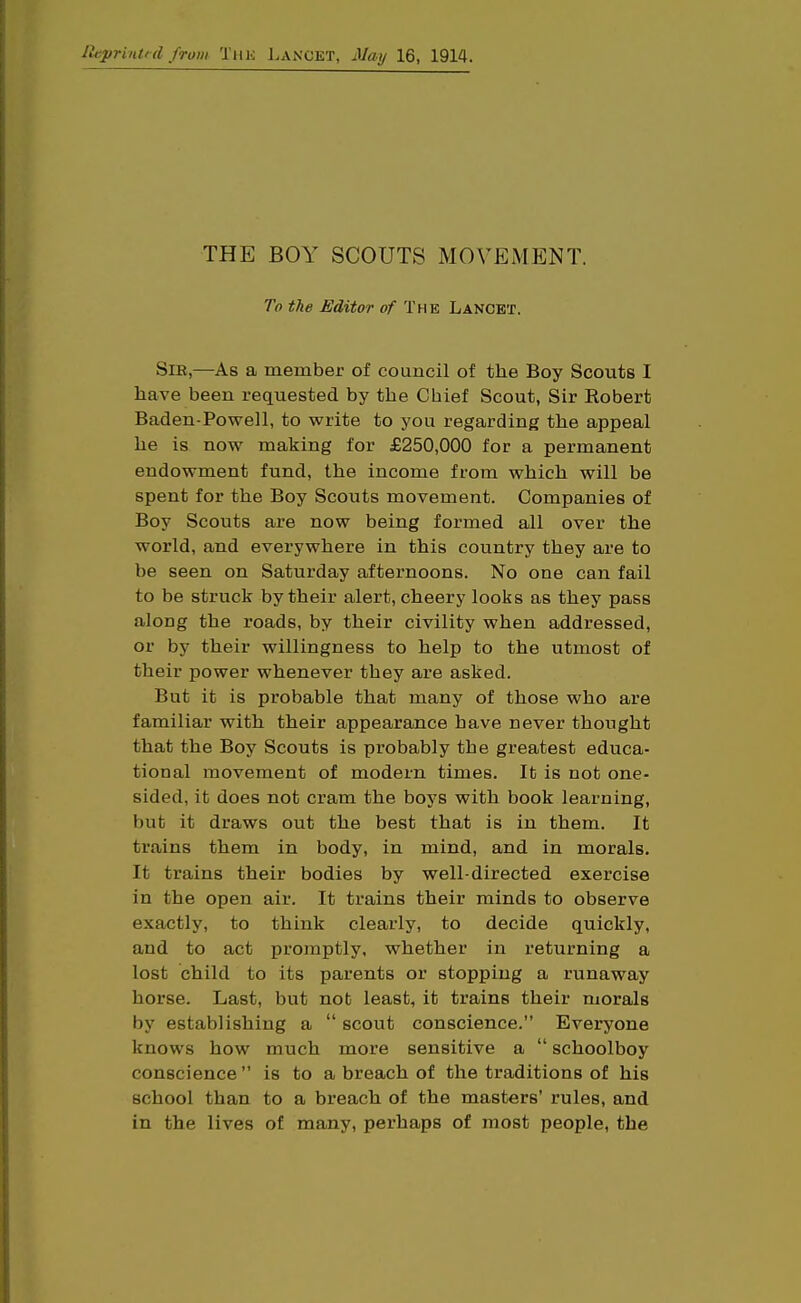 Reprintid from Thk Lancet, May 16, 1914. THE BOY SCOUTS MOVEMENT. To the Editor of The Lancet. SlE,—As a member of council of the Boy Scouts I have been requested by the Chief Scout, Sir Robert Baden-Powell, to write to you regarding the appeal he is now making for £250,000 for a permanent endowment fund, the income from which will be spent for the Boy Scouts movement. Companies of Boy Scouts are now being formed all over the world, and everywhere in this country they are to be seen on Saturday afternoons. No one can fail to be struck by their alert, cheery looks as they pass along the roads, by their civility when addressed, or by their willingness to help to the utmost of their power whenever they are asked. But it is probable that many of those who are familiar with their appearance have never thought that the Boy Scouts is probably the greatest educa- tional movement of modern times. It is not one- sided, it does not cram the boys with book learning, but it draws out the best that is in them. It trains them in body, in mind, and in morals. It trains their bodies by well-directed exercise in the open air. It trains their minds to observe exactly, to think clearly, to decide quickly, and to act promptly, whether in returning a lost child to its parents or stopping a runaway horse. Last, but not least, it trains their morals by establishing a scout conscience. Everyone knows how much more sensitive a schoolboy conscience is to a breach of the traditions of his school than to a breach of the masters' rules, and in the lives of many, perhaps of most people, the