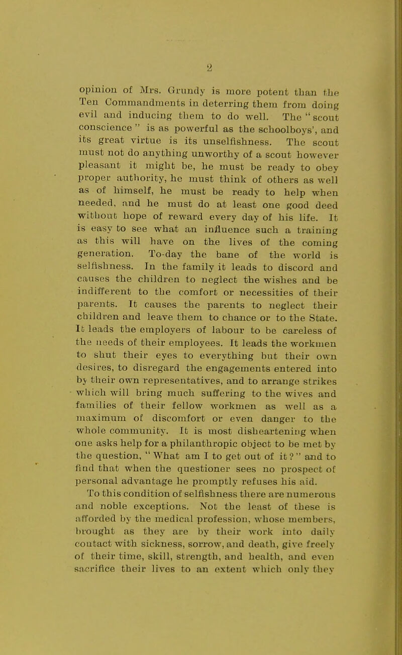 opinion of Mrs. Grundy is inoi-e potent than tbe Ten Commandraonts in deterring thejn froju doing evil and inducing them to do well. The  scout conscience  is as powerful as the schoolboys', and its great virtue is its unselfishness. The scout must not do anything unworthy of a scout however pleasant it might be, he must be ready to obey proper authority, he must think of others as well as of himself, he must be ready to help when needed, and he must do at least one good deed witliouC hope of reward every day of his life. It is easy to see what an influence such a training as this will have on the lives of the coming generation. To-day the bane of the world is selfishness. In the family it leads to discord and causes the children to neglect the wishes and be indifferent to the comfort or necessities of their parents. It causes the parents to neglect their children and leave them to chance or to the State. It leads the employers of labour to be careless of the needs of their employees. It leads the workmen to shut their eyes to everything but their own desires, to disregard the engagements entered into by tlieir own representatives, and to arrange strikes which will bring much suffering to the wives and families of their fellow workmen as well as a maximum of discomfort or even danger to the whole community. It is most disheartening when oae asks help for a philanthropic object to be met by the question,  What am I to get out of it ?  and to find that when the questioner sees no prospect of personal advantage he promptly refuses his aid. To this condition of selfishness there are numerous and noble exceptions. Not the least of these is afforded by the medical profession, whose members, brought as they are l)y their work into daily contact with sickness, sorrow, and death, give freely of their time, skill, strength, and health, and even sacrifice their lives to an extent which only they