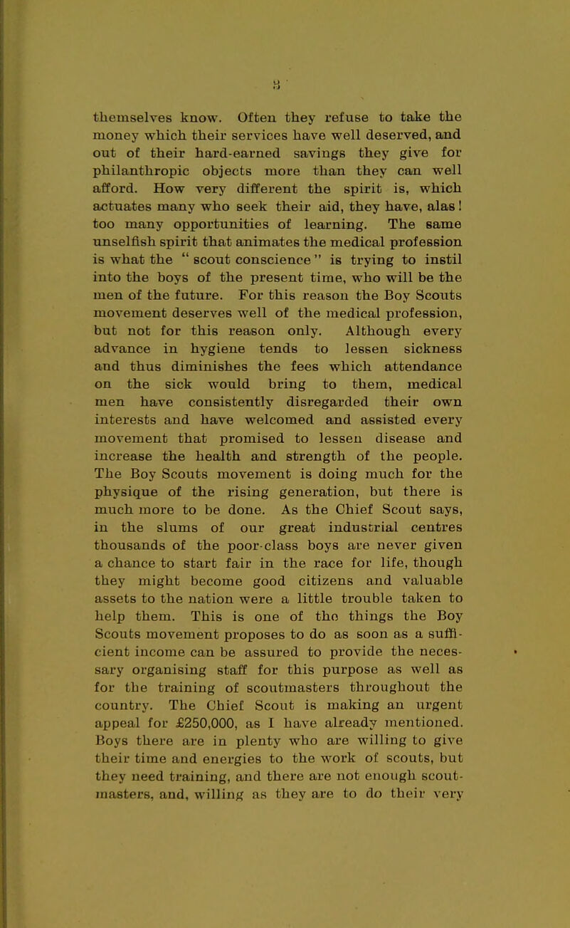 tliemselves know. Often they refuse to take the money which their services have well deserved, and out of their hard-earned savings they give for philanthropic objects more than they can well afford. How very different the spirit is, which actuates many who seek their aid, they have, alas I too many opportunities of learning. The same unselfish spirit that animates the medical profession is what the  scout conscience  is trying to instil into the boys of the present time, who will be the men of the future. For this reason the Boy Scouts movement deserves well of the medical profession, but not for this reason only. Although every advance in hygiene tends to lessen sickness and thus diminishes the fees which attendance on the sick would bring to them, medical men have consistently disregarded their own interests and have welcomed and assisted every movement that promised to lessen disease and increase the health and strength of the people. The Boy Scouts movement is doing much for the physique of the rising generation, but there is much more to be done. As the Chief Scout says, in the slums of our great industrial centres thousands of the poor-class boys are never given a chance to start fair in the race for life, though they might become good citizens and valuable assets to the nation were a little trouble taken to help them. This is one of the things the Boy Scouts movement proposes to do as soon as a suffi- cient income can be assured to provide the neces- sary organising staff for this purpose as well as for the training of scoutmasters throughout the country. The Chief Scout is making an urgent appeal for £250,000, as I have already mentioned. Boys there are in plenty who are willing to give their time and energies to the work of scouts, but they need training, and there are not enough scout- masters, and, willing as they are to do their vex*y
