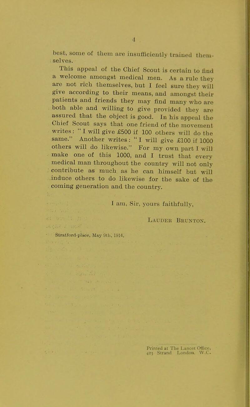 best, some of tliein are insufficiently trained them- selves. This appeal of the Chief Scout is certain to find a welcome amongst medical men. As a rule they are not rich themselves, but I feel sure they will give according to their means, and amongst their patients and friends they may find many who are both able and willing to give provided they are assured that the object is good. In his appeal the Chief Scout says that one friend of the movement writes : I will give £500 if 100 others will do the same. Another writes : I will give £100 if 1000 others will do likewise. For my own part I will make one of this 1000, and I trust that every medical man throughout the country will not only contribute as much as he can himself but will induce others to do likewise for the sake of the coming generation and the country. I am, Sir, yours faithfully, Lauder Brunton. Stratford-place, May 9tli, 1914. Printed at The Lancet Office, 423 Strand London. W.C.