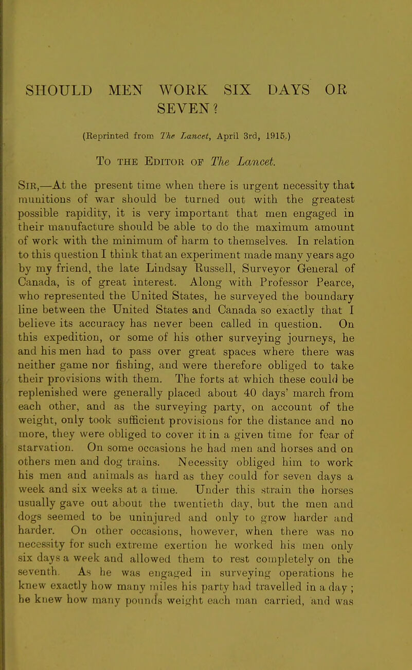 SHOULD MEN WORK SIX DAYS OR SEVEN ? (Reprinted from The Lancet, April 3rd, 1915.) To THE Editor of The Lancet. Sir,—At the present time when there is urgent necessity that munitions of war should be turned out with the greatest possible rapidity, it is very important that men engaged in their manufacture should be able to do the maximum amount of work with the minimum of harm to themselves. In relation to this question I think that an experiment made many years ago by my friend, the late Lindsay Russell, Surveyor General of Canada, is of great interest. Along with Professor Pearce, who represented the United States, he surveyed the boundary line between the United States and Canada so exactly that I believe its accuracy has never been called in question. On this expedition, or some of his other surveying journeys, he and his men had to pass over great spaces where there was neither game nor fishing, and were therefore obliged to take their provisions with them. The forts at which these could be replenished were generally placed about 40 days' march from each other, and as the surveying party, on account of the weight, only took sufficient provisions for the distance and no more, they were obliged to cover it in a given time for fear of starvation. On some occasions he had men and horses and on others men and dog trains. Necessity obliged hina to work his men and animals as hard as they could for seven days a week and six weeks at a time. Under this strain the horses usually gave out about the twentieth day, but the men and dogs seemed to be uninjured and ouly to grow harder and harder. On other occasions, however, when there was no necessity for such extreme exertion he worked his men only six days a week and allowed them to rest completely on the seventh. As he was engaged in surveying operations he knew exactly how many miles his party hail travelled in a day ; he knew how many pounds weight each man carried, and was