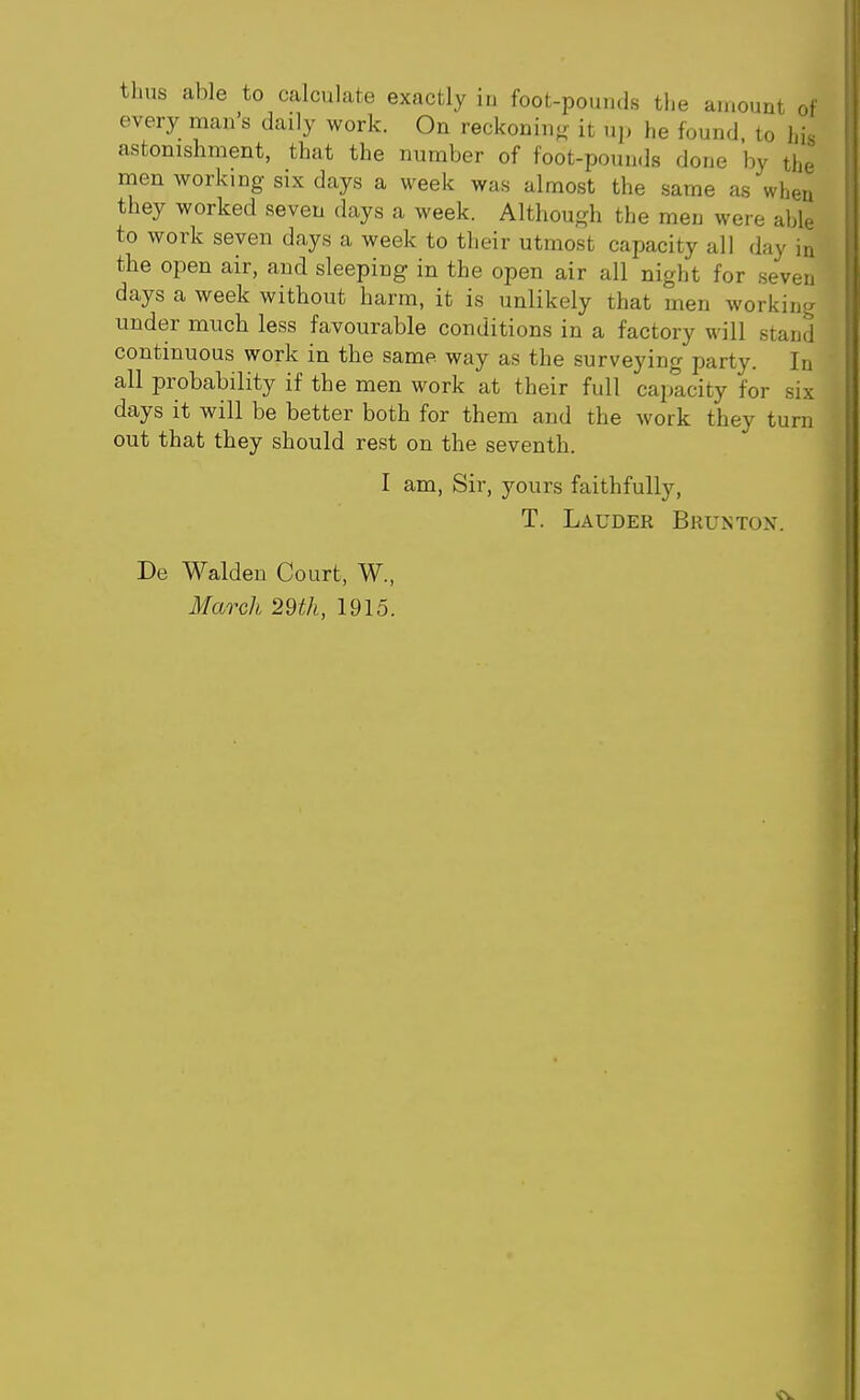 thus able to calculate exactly iu foot-pounds the amount ot every man's daily work. On reckoning it up he found, to his astonishment, that the number of foot-pouuds done by the men working six days a week was almost the same as wheu they worked seven days a week. Although the men were able to work seven days a week to their utmost capacity all day in the open air, and sleeping in the open air all night for seven days a week without harm, it is unlikely that men working under much less favourable conditions in a factory will stand continuous work in the same way as the surveying party. In all probability if the men work at their full capacity for six days it will be better both for them and the work they turn out that they should rest on the seventh. I am, Sir, yours faithfully, T. Lauder Brunton. De Walden Court, W., March 29th, 1915.