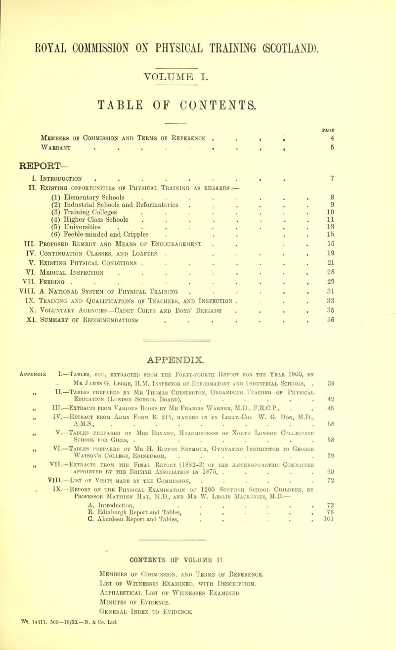 VOLUME I. TABLE OF CONTENTS. FAQB Members of Commission and Terms of Eeference , . , , 4 Warrant 5 REPORT— I. Introduction ......... 7 II. Existing opportunities of Physical Training as regards:— (1) Elementary Schools . . . . . . . . 8 (2) Industrial Schools and Keformatories ...... 9 (3) Training Colleges . . . . . . . .10 (4) Higher Class Schools . . . . . . . .11 (5) Universities ......... 13 (6) Feeble-minded and Cripples . . . . . 15 III. Proposed Eemedy and Means of Encouragement . . , . 15 IV. Continuation Classes, and Loafers . . ,. . . .19 V. Existing Physical Conditions . . . . . . . .21 VI. Medical Inspection . . . . . . . . .28 VII. Feeding ........... 29 VIII. A National System of Physical Training . . . . . ,31 IX. Training and Qualifications of Teachers, and Inspection . , . .33 X. Voluntary Agencies—Cadet Corps and Boys' Brigade . . , .35 XI. Summary of Kecommendations ....... 36 APPENDIX. Appendix I.—Tables, etc., extracted prom the Forty-fourth Report for the Year 1900, by Mr James G. Legge, H.M. Inspector op Reformatory and Industrial Schools, . 39 „ II.—Tables prepared by Mr Thomas Chesterton, Organising Teacher of Physical Education (London School Board), ...... 42 III. —Extracts prom Various Books by Mr Francis Warner, M.D., F.R.C.P., . . 45 IV. —Extract prom Army Form B. 215, handed in by Lieut.-Col. W. G. Don, M.D., A.M.S., .......... 58 V. —Tables prepared by Mrs Bryant, Headmistress op North London Collegiate School for Girls, ......... 58 VI.—Tables prepared by Mb H. Rippon Seymour, Gymnastic Instructor to George Watson's College, Edinburgh, .... . . 59 VII. —Extracts from the Final Report (1882-3) of the Anthropometric Committee appointed by the British Association in 1875, . . . . .60 VIII. —List of Visits made by the Commission, ...... 72 IX.—Report on the Physical Examination op 1200 Scottish School Children, by Professor Matthew Hay, M.D., and Mr W. Leslie Mackenzie, M.D.— A. Introduction, ........ 73 B. Edinburgh Report and Tables, ...... 76 C. Aberdeen Report and Tables, . , . . .101 CONTENTS OF VOLUME II. Members of Commission, and Terms of Reference. List of Witnesses Examined, with Description. Alphabetical List of Witnesses Examined. Minutes of Evidence. General Index to Evidence. Wt. 14.311. 500—10/03.—N. & Co. Ltd.