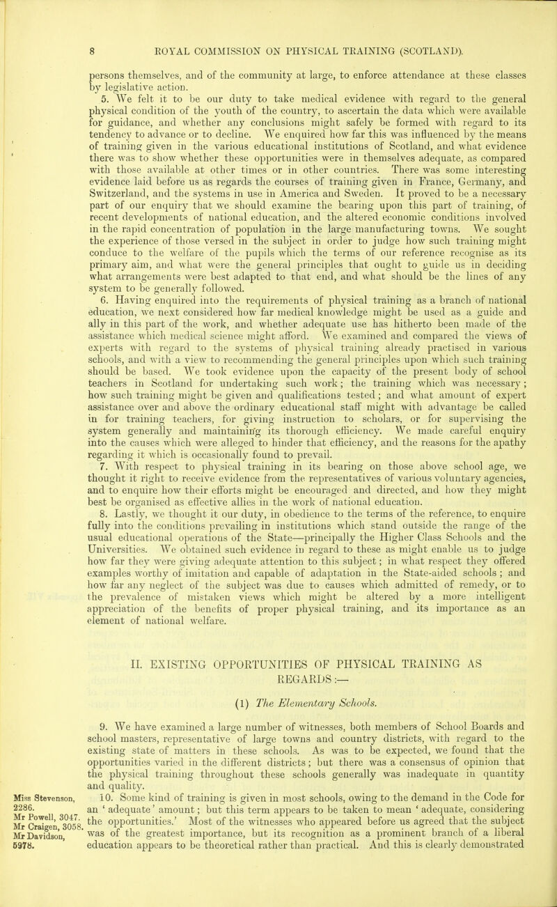 persons themselves, and of the community at large, to enforce attendance at these classes by legislative action. 5. We felt it to be our duty to take medical evidence with regard to the general physical condition of the youth of the country, to ascertain the data which were available for guidance, and whether any conclusions might safely be formed with regard to its tendency to advance or to decline. We enquired how far this was influenced by the means of training given in the various educational institutions of Scotland, and what evidence there was to show whether these opportunities were in themselves adequate, as compared with those available at other times or in other countries. There was some interesting evidence laid before us as regards the courses of training given in France, Germany, and Switzerland, and the systems in use in America and Sweden. It proved to be a necessary part of our enquiry that we should examine the bearing upon this part of training, of recent developments of national education, and the altered economic conditions involved in the rapid concentration of population in the large manufacturing towns. We sought the experience of those versed in the subject in order to judge how such training might conduce to the welfare of the pupils which the terms of our reference recognise as its primary aim, and what were the general principles that ought to guide us in deciding what arrangements w^ere best adapted to that end, and what should be the lines of any system to be generally followed. 6. Having enquired into the requirements of physical training as a branch of national education, we next considered how far medical knowledge might be used as a guide and ally in this part of the work, and whether adequate use has hitherto been made of the assistance which medical science might afford. We examined and compared the views of experts with regard to the systems of physical training already practised in various schools, and with a view to recommending the general principles upon which such training- should be based. We took evidence upon the capacity of the present body of school teachers in Scotland for undertaking such work; the training which was necessary ; how such training might be given and qualifications tested; and what amount of expert assistance over and above the ordinary educational staff' might with advantage be called in for training teachers, for giving instruction to scholars, or for supervising the system generally and maintaining its thorough efficiency. We made careful enquiry into the causes which were alleged to hinder that efficiency, and the reasons for the apathy regarding it which is occasionally found to prevail. 7. With respect to physical training in its bearing on those above school age, we thought it right to receive evidence from the representatives of various voluntary agencies, and to enquire how their efforts might be encouraged and directed, and how they might best be organised as effective allies in the work of national education. 8. Lastly, we thought it our duty, in obedience to the terms of the reference, to enquire fully into the conditions prevailing in institutions which stand outside the range of the usual educational operations of the State—principally the Higher Class Schools and the Universities. We obtained such evidence in regard to these as might enable us to judge how far they were giving adequate attention to this subject; in what respect they offered examples worthy of imitation and capable of adaptation in the State-aided schools ; and how far any neglect of the subject was due to causes which admitted of remedy, or to the prevalence of mistaken views which might be altered by a more intelligent appreciation of the benefits of proper physical training, and its importance as an element of national welfare. n. EXISTING OPPORTUNITIES OF PHYSICAL TRAINING AS REGARDS :— Miss Stevenson, 2286. Mr Powell, 3047. Mr Craigen, 3058, Mr Davidson, 597«. (1) The Elementary Schools. 9. We have examined a large number of witnesses, both members of School Boards and school masters, representative of large towns and country districts, with regard to the existing state of matters in these schools. As was to be expected, we found that the opportunities varied in the different districts; but there was a consensus of opinion that the physical training throughout these schools generally was inadequate in quantity and quality. 10. Some kind of training is given in most schools, owing to the demand in the Code for an ' adequate' amount; but this term appears to be taken to mean ' adequate, considering the opportunities.' Most of the witnesses who appeared before us agreed that the subject was of the greatest importance, but its recognition as a prominent branch of a liberal education appears to be theoretical rather than practical. And this is clearly demonstrated