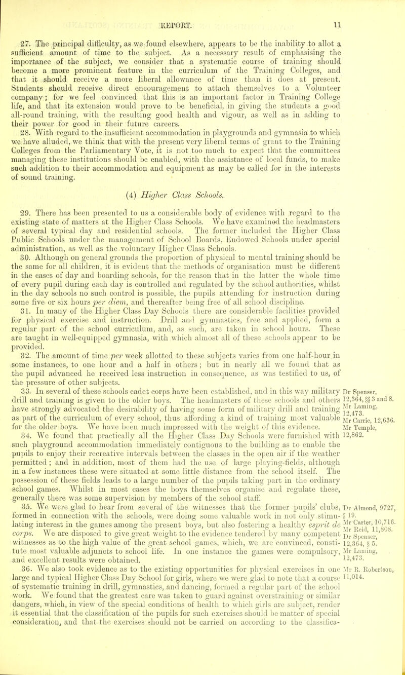 27. The principal difficulty, as we found elsewhere, appears to be the inability to allot a sufficient amount of time to the subject. As a necessary result of emphasising the importance of the subjectj we consider that a systematic course of training should become a more prominent feature in the curriculum of the Training Colleges, and that it should receive a more liberal allowance of time than it does at present. Students should receive direct encouragement to attach themselves to a Volunteer company; for we feel convinced that this is an important factor in Training College life, and that its extension would prove to be beneficial, in giving the students a good all-round training, with the resulting good health and vigour, as well as in adding to their power for good in their future careers. 28. With regard to the insufficient accommodation in playgrounds and gymnasia to which we have alluded, we think that with the present very liberal terms of grant to the Training Colleges from the Parliamentary Vote, it is not too much to expect tkat the committees managing these institutions should be enabled, with the assistance of local funds, to make such addition to their accommodation and equipment as may be called for in the interests of sound training;. (4) Higher Class Schools. 29. There has been presented to us a considerable body of evidence with regard to the existing state of matters at the Higher Class Schools. We have examined the headmasters of several typical day and residential schooJs. The former included the Higher Class Public Schools under the management of School Boards, Endowed Schools under special administration, as well as the voluntary Higher Class Schools. 30. Although on general grounds the proportion of physical to mental training should be the same for all children, it is evident that the methods of organisation must be difi'erent in the cases of day and boarding schools, for the reason that in the latter the whole time of every pupil during each day is controlled and regulated by the school authorities, whilst in the day schools no such control is possible, the pupils attending for instruction during some five or six hours ^9er diem, and thereafter being free of all school discipline. 31. In many of the Higher Class Day Schools there are considerable facilities provided for physical exercise and instruction. Drill and gymnastics, free and applied, form a regular part of the school curriculum, and, as such, are taken in school hours. These are taught in well-equipped gymnasia, with which ahnost all of these schools appear to be provided. 32. The amount of time per week allotted to these subjects varies from one half-hour in some instances, to one hour and a half in others; but in nearly all we found that as the pupil advanced he received less instruction in consequence, as was testified to us, of the pressure of other subjects. 33. In several of these schools cadet corps have been established, and in this way military Dr Spenser, drill and training is o-iven to the older boys. The headmasters of these schools and others 12,364, §§3 and 8. have strongly advocated the desirability of having some form of military drill and training as part of the curriculum of every school, thus aifording a kind of ti-aining most valuable MrCaiTie 12 636. for the older boys. AVe have been much impressed with the weight of this evidence. Mr Temple, 34. We found that practically all the Higher Class Day Schools were furnished with 12,862. such playground accommodation immediately contiguous to the building as to enable the pupils to enjoy their recreative intervals between the classes in the open air if the weather permitted ; and in addition, most of them had the use of large playing-fields, although in a few instances these were situated at some little distance from the school itself The possession of these fields leads to a large number of the pupils taking part in the ordinary school games. Whilst in most cases the boys themselves organise and regulate these, generally there was some supervision by members of the school staff. 35. We were glad to hear from several of the witnesses that the former p^upils' clubs, Dr Almond, 9727, formed in connection with the schools, were doing some valuable work in not only stimu- § 19- lating interest in the games among the present boys, but also fostering a healthy esprit de £ekr\l^808^' corps. AVe are disposed to give great weight to the evidence tendered by many competent gpen'ser ' ^witnesses as to the high value of the great school games, which, we are convinced, consti- 12,364, § b. tute most valuable adjuncts to school life. In one instance the games were compulsory, Mr Laming, and excellent results were obtained. 12,473. 36. AVe also took evidence as to the existing opportunities for physical exercises in one Mr R. Robertson, large and typical Higher Class Day School for girls, wdiere we were glad to note that a course lb014, of systematic training in drill, gymnastics, and dancing, formed a regular part of the school work. AA^'e found that the greatest care was taken to guard against overstraining or similar dangers, which, in view of the special conditions of health to which girls are subject, render it essential that the classification of the pupils for such exercises should be matter of special cpusideratioUj and that the exercises should not be carried on according to the classifica.-