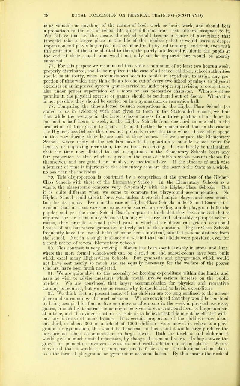 is as valuable as anything of the nature of book work or brain work, and should bear a proportion to the rest of school life quite different from that hitherto assigned to it. We believe that by this means the school would become a centre of attraction ; that it would take a larger place in the life of the scholars ; that it would leave a deeper impression and play a larger part in their moral and physical training ; and that, even with this restriction of the time allotted to them, the purely intellectual results in the pupils at the end of their school time would not only not be impaired, but would be greatly enhanced, 77. For this purpose we recommend that while a minimum of at least two hours a week, properly distributed, should be required in the case of all school children, school authorities should be at liberty, when circumstances seem to render it expedient, to assign any pro- portion of time which they think fit up to one out of every two school openings, to physical exercises on an improved system, games carried on under proper supervision, or occupations, also under proper supervision, of a more or less recreative character. Where weather permits it, the physical exercise or games should be conducted out of doors. Where this is not possible, they should be carried on in a gymnasium or recreation hall. 78. Comparing the time allotted to such occupations in the Higher-Class Schools (as stated to us in evidence) with that given to them in the State-aided schools, we find that while the average in the latter schools ranges from three-quarters of an hour to one and a half hours a week, in the Higher Schools from one-third to one-half is the proportion of time given to them. It mast further be remembered that in the case of the Higher-Class Schools this does not probably cover the time which the scholars spend in this way during their leisure and at their homes. If we compare the Elementary Schools, where many of the scholars have little opportunity outside school hours for healthy or improving recreation, the contrast is striking. It can hardly be maintained that the time now allotted to such occupations in the Elementary Schools bears any fair proportion to that which is given in the case of children whose parents choose for themselves, and are guided, presumably, by medical advice. If the absence of such wise allotment of time is injurious to the elementary scholars, the loser is the State as a whole, no less than the individual. 79. This disproportion is confirmed by a comparison of the premises of the Higher- Class Schools with those of the Elementary Schools. In the Elementary Schools as a whole, the class-rooms compare very favourably with the Higher-Class Schools. But it is quite difierent when we come to compare the playground accommodation. No Higher School could subsist for a year unless it provided ample playground accommoda- tion for its pupils. Even in the case of Higher-Class Schools under School Boards, it is evident that in most cases no expense is spared in providing ample playgrounds for the pupils ; and yet the same School Boards appear to think that they have done all that is required for the Elementary Schools if, along with large and admirably-equipped school- rooms, they provide a small paved yard in which the children can get an occasional breath of air, but where games are entirely out of the question. Higher-Class Schools frequently have the use of fields of some acres in extent, situated at some distance from the school. Not in a single instance did we find that such fields were provided, even for a combination of several Elementary Schools. 80. This contrast is very striking. Money has been spent lavishly in stone and lime, where the more formal school-work can be carried on, and school-rooms have been built which excel many Higher-Class Schools. But gymnasia and playgrounds, which would not have cost nearly so much, and are equally necessary for the welfare of the poorer scholars, have been much neglected. 81. We are quite alive to the necessity for keeping expenditure within due limits, and have no wish to advise measures which would involve serious increase on the public burdens. We are convinced that larger accommodation for physical and recreative training is required, but we see no reason why it should lead to lavish expenditure. 82. We think that at present many of the children are too long confined to the atmos- phere and surroundings of the school-room. We are convinced that they would be benefited by being occupied for four or five mornings or afternoons in the week in physical exercises, games, or such light instruction as might be given in conversational form to large numbers at a time, and the evidence before us leads us to believe that this might be effected with- out any increase of home lessons. If a certain proportion of the children—say about one-third, or about 300 in a school of 1000 children—were moved in relays to a play- ground or gymnasium, this would be beneficial to them, and it would largely relieve the pressure on school accommodation in large towns. Both for teachers and children it would give a much-needed relaxation, by change of scene and work. In large towns the growth of population involves a ceaseless and costly addition to school places. We are convinced that it would be of immense benefit if, for a time, the additional school places took the form of playground or gymnasium accommodation. By this means their school