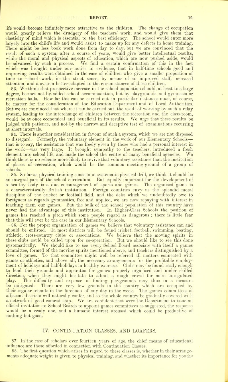 life would become infinitely more attractive to the children. The change of occupation would greatly relieve the drudgery of the teachers' work, and would give them that elasticity of mind which is essential to the best efficiency. The school would enter more largely into the child's life and would assist to make up for any defects in home training. There might be less book work done from day to day, but we are convinced that the result of such a system, after a course of years, would give better intellectual results, while the moral and physical aspects of education, which are now pushed aside, would be advanced by such a process. We find a certain confirmation of this in the fact which was brought under our notice in evidence, that in half-time schools good and improving results were obtained in the case of children who give a smaller proportion of time to school work, in the strict sense, by means of an improved stafl', increased attention, and a system better adapted to the circumstances of these children, 83. We think that prospective increase in the school population should, at least to a large degree, be met not by added school accommodation, but by playgrounds and gymnasia or recreation halls. How far this can be carried out in particular instances must, of course, be matter for the consideration of the Education Department and of Local Authorities. But we are convinced that where it can be carried out, the result of working by such a relay system, leading to the interchange of children between the recreation and the class-room, would be at once economical and beneficial in its results. We urge that these results be judged with patience, and not by the narrow and deceptive test of examinations recurring at short intervals. 84. There is another consideration in favour of such a system, which we are not disposed to disregard. Formerly, the voluntary element in the work of our Elementary Schools— that is to say, the assistance that was freely given by those who had a personal interest in the work—was very large. It brought sympathy to the teachers, introduced a fresh element into school life, and made the school the centre of many beneficial agencies. We think there is no scheme more likely to revive that voluntary assistance than the institution of places of recreation, which would be the common meeting-ground of a group of schools. 85. So far as physical training consists in systematic physical drill, we think it should be an integral part of the school curriculum. But equally important for the development of a healthy body is a due encouragement of sports and games. The organised game is a characteristically British institution. Foreign countries envy us the splendid moral discipline of the cricket or football field, and the debt which we undoubtedly owe to foreigners as regards gymnastics, free and applied, we are now repaying with interest in teaching them our games. But the bulk of the school population of this country have never had the advantage of this institution. In Higher-Class Schools the position of games has reached a pitch which some people regard as dangerous ; there is little fear that this will ever be the case in our Elementary Schools. 86. For the proper organisation of games we believe that voluntary assistance can and should be enlisted. In most districts will be found cricket, football, swimming, boating, athletic, cross-country clubs or associations. We believe that the moving spirits in these clubs could be called upon for co-operation. But we should like to see this done systematically. We should like to see every School Board associate with itself a games committee, formed of the moving spirits mentioned above, and teachers distinguished by a love of games. To that committee might well be referred all matters connected with games or athletics, and above all, the necessary arrangements for the profitable employ- ment of holidays and half-holidays in healthy exercise. Clubs may be found ready enough to lend their grounds and apparatus for games properly organised and under skilled direction, when they might hesitate to admit a rough crowd for mere unregulated play. The difficulty and expense of finding playgrounds may thus in a measure be mitigated. There are very few grounds in the country which are occupied by their regular tenants in the forenoon of any day in the week. The games committees of adjacent districts will naturally confer, and so the whole country be gradually covered with a network of good comradeship. We are confident that were the Department to issue an official invitation to School Boards to appoint games committees as suggested, the response would be a ready one, and a humane interest aroused which could be productive of nothing but good. IV. CONTINUATION CLASSES, AND LOAFERS. 87. In the case of scholars over fourteen years of age, the chief means of educational influence are those afforded in connection with Continuation Classes. 88. The first question which arises in regard to these classes is, whether in their arrange- ments adequate weight is given to physical training, and whether its importance for youths