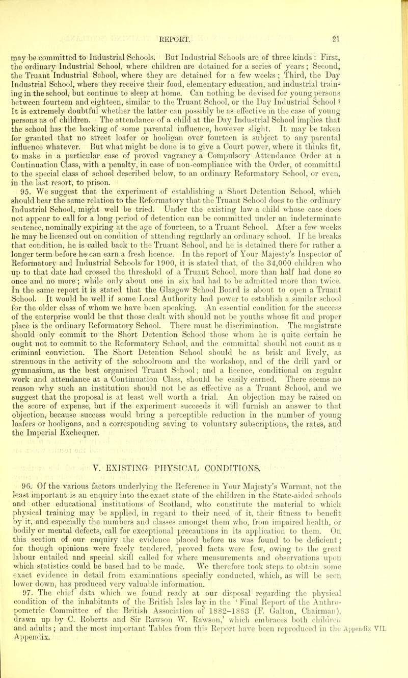 may be committed to Industrial Schools. But Industrial Schools are of three kinds : First, the ordinary Industrial School, where children are detained for a series of years; Second, the Truant Industrial School, where they are detained for a few weeks ; Third, the Day Industrial School, where they receive their food, elementary education, and industrial train- ing in the school, but continue to sleep at home. Can nothing be devised for young persons between fourteen and eighteen, similar to the Truant School, or the Day Industrial School ? It is extremely doubtful whether the latter can possibly be as effective in the case of young persons as of children. The attendance of a child at the Day Industrial School implies that the school has the backing of some parental influence, however slight. It may be taken for granted that no street loafer or hooligan over fourteen is subject to any parental influence whatever. But what might be done is to give a Court power, where it thinks fit, to make in a particular case of proved vagrancy a Compulsory Attendance Order at a Continuation Class, with a penalty, in case of non-compliance with the Order, ol committal to the special class of school described below, to an ordinary Reformatory School, or even, in the last resort, to prison. 95. We suggest that the experiment of establishing a Short Detention School, which should bear the same relation to the Reformatory that the Truant School does to the ordinary Industrial School, might well be tried. Under the existing law a child whose case does not appear to call for a long period of detention can be committed Under an indeterminate sentence, nominally expiring at the age of fourteen, to a Truant School. After a few weeks he may be licensed out on condition of attending regularly an ordinary school. If he breaks that condition, he is called back to the Truant School, and he is detained there for rather a longer term before he can earn a fresh licence. In the report of Your Majesty's Inspector of Reformatory and Industrial Schools for 1900, it is stated that, of the 34,000 cliildren who up to that date had crossed the threshold of a Truant School, more than half had done so once and no more; while only about one in six had had to be admitted more than twice. In the same report it is stated that the Glasgow School Board is about to open a Truant School. It would be well if some Local Authority had power to establish a similar school for the older class of whom we have been speaking. An essential condition for the success of the enterprise would be that those dealt with should not be youths whose fit and proper j)lace is the ordinary Reformatory School. There must be discrimination. The magistrate should only commit to the Short Detention School those whom he is quite certain he ought not to commit to the Reformatory School, and the committal should not count as a criminal conviction. The Short Detention School should be as brisk and lively, as strenuous in the activity of the schoolroom and the workshop, and of the drill yard or gymnasium, as the best organised Truant School; and a licence, conditional on regular work and attendance at a Continuation Class, should be easily earned. There seems no reason why such an institution should not be as efiective as a Truant School, and we suggest that the proposal is at least well worth a trial. An objection may be raised on the score of expense, but if the experiment succeeds it will furnish an answer to that objection, because success would bring a perceptible reduction in the number of young loafers or hooligans, and a corresponding saving to voluntary subscriptions, the rates, and the Imperial Exchequer. V ■ : V. EXISTING PHYSICAL CONDITIONS. c. li) ')iri,/ ' . 96. Of the various factors underlying the Reference in Your Majesty's Warrant, not the least important is an enquiry into the exact state of the children in the State-aided schools and other educational institutions of Scotland, who constitute the material to which physical training may be applied, in regard to their need of it, their fitness to benefit by it, and especially the numbers and classes amongst them who, from impaired health, or bodily or mental defects, call for exceptional precautions in its application to them. On this section of our enquiry the evidence placed before us was found to be deficient; for though opinions were freely tendered, proved facts were few, owing to the great labour entailed and special skill called for where measurements and observations upon which statistics could be based had to be made. We therefore took steps to obtain some exact evidence in detail from examinations specially conducted, which, as will be seen lower down, has produced very valuable information. 97. The chief data which we found ready at our disposal regarding the physical condition of the inhabitants of the British Isles lay in the ' Final Report of the Anthro- pometric Committee of the British Association of 1882-1883 (F. Galton, Chairmaji), drawn up by C. Roberts and Sir Rawson W. Rawson,' which embraces both children and adults; and the most important Tables from this Report have been reproduced in the Appendix VII. Appendix.