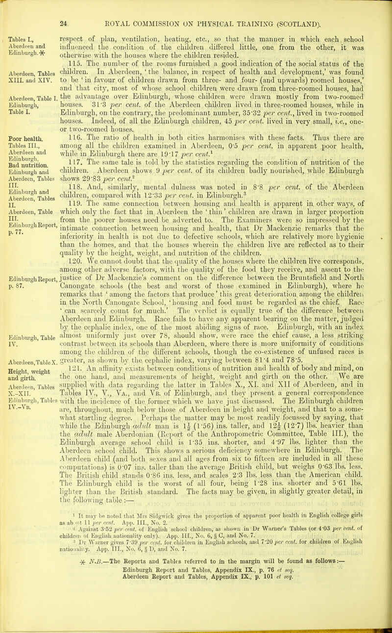 Tables I., respect of plan, ventilation, heating, etc., so that the manner in which each school Aberdeen and influenced the condition of the children differed little, one from the other, it was Edinburgh.-X- otherwise with the houses where the children resided. 115. The number of the rooms furnished a good indication of the social status of the Aberdeen, Tables children. In Aberdeen, ' the balance, in respect of health and development,' was found XIII. and XIV. to be ' in favour of children drawn from three- and four- (and upwards) roomed houses,' and that city, most of whose school children were drawn from three-roomed houses, had Aberdeen Table I. advantage over Edinburgh, whose children were drawn mostly from two-roomed Edinburgh, houses. SI'S per cent, of the Aberdeen children lived in three-roomed houses, while in Table I. Edinburgh, on the contrary, the predominant number, 35*32 per cent., lived in two-roomed houses. Indeed, of all the Edinburgh children, 45 per cent, lived in very small, i.e., one- or two-roomed houses. Poor health. 116. The ratio of health in both cities harmonises with these facts. Thus there are Tables III., among all the children examined in Aberdeen, 0'5 per cent, in apparent poor health, Aberdeen and while in Edinburgh there are. 19-17 per cent.^ Badnutrition ^^^^ same tale is told by the statistics regarding the condition of nutrition of the Edinburgh and children. Aberdeen shows 9 pe?' cent, of its children badly nourished, while Edinburgh Aberdeen, Tables shows 29'83 ^er ce?li(.^ , Ill; 118. And, similarly, mental dulness was noted in 88 per ceni., of.jl^ne Aberdeen Serdeen Tables cbildren, compared with 12-33 per cent, in Edinburgh.^ II. ' 119. The same connection between housing and health is apparent in other ways, of Aberdeen, Table which only the fact that in Aberdeen the ' thin' children are drawn in larger proportion 111; from the poorer houses need be adverted to. The Examiners were so impressed by the EdmburghReport, i^^ij^^te connection between housing and health, that Dr Mackenzie remarks that the ^ * inferiority in health is not due to defective schools, which are relatively more hygienic than the homes, and that the houses wherein thp children live are reflected as to their quality by the height, weight, and nutrition of the children. 120. We cannot doubt that the quality of the houses wdiere the children live corresponds, among other adverse factors, with the quality of the food they receive, and assent to the Edinburgh Report, justice of Dr Mackenzie's comment on the diff'erence between the Bruntsfield and North p. 87. Canongate schools (the best and worst of those examined in Edinburgh), where ho remarks that ' among the factors that produce' this great deterioration among the children in the North Canongate School, 'housing and food must be regarded as the chief. Race ' can scarcely count for much.' The verdict is equally true of the diff'erence between Aberdeen and Edinburgh. Race fails to have any apparent bearing on the matter, judged by the cephalic index, one of the most abiding signs of race. Edinburgh, with an index Edinburgh, Table ^^i^ost uniformly just over 78, should show, were race the chief cause, a less striking IV. contrast between its schools th^,n Aberdeen, where there is more uniformity of conditions among the children of the diff'erent schools, though the co-existence of unfused races is Aberdeen TableX. S^'Gi'ter, as shown by the cephalic index, varying between 81-4 and 78-5. TTn,-„i,+ ,„«,-o,v,4. 121. An affinity exists between conditions of nutrition and health of body and mind, on neignc, weignt , . r- i ■ ^ ■ ^ i • ^ i j ■ and girth. ^lie one hand, and measurements of height, weight and girth on the other. We are Aberdeen Tables supplied with data regarding the latter in Tables X., XI. and XII of Aberdeen, and in X.-XII. Tables IV., V., Va., and Vb. of Edinburgh, and they present a general correspondence Edinburgh, Tables with the incidence of the former which we have just discussed. The Edinburgh children IV.-Vb, ^^j.^^ throughout, much below those of Aberdeen in height and weight, and that to a some- what startling degree. Perhaps the matter may be most readily focussed by saying, that while the Edinburgh adult man is l|- (r56) ins. taller, and 12| (12-7) lbs. heavier than the adult male Aberdonian (Report of the Anthropometric Committee, Table III.), the Edinburgh average school child is 1-35 ins. shorter, and 4-97 lbs. lighter than the Aberdeen school child. This shows a serious deficiency somewhere in Edinburgh. The Aberdeen child (and both sexes and all ages from six to fifteen are included in all these computations) is 0-07 ins. taller than the average Pritish child, but weighs 0-63 lbs, less. The British child stands 0-86 ins. less, and scales 2*3 lbs. less than the American child. The Edinburgh child is the worst of all four, being 1-28 ins. shorter and 5-61 lbs. lighter than the British standard. The facts may be given, in slightly greater detail, in the following table :— 1 It may be noted that Mrs Sidgwick gives the proportion of apparent poor health in English college girls as ab mt 11 cent. App. III., No. 2. Against 3-52 per cent, of English school children, as shown in Dr Warner's Tables (or 4-03 pe?- cent, of children of English nationality only). App. III., No. 6, § C, and No. 7. 3 Dr Warner gives 7-'39 pei- cent, for children in EngUsh schools, and 7-20 per cent, for children of English nationahty. App. III., No. 6, § D, and No. 7. ^ N.B.—The Reports and Tables referred to in the margin will be found as follows:— Edinburgh Report and Tables, Appendix IX., p. 76 et seq.