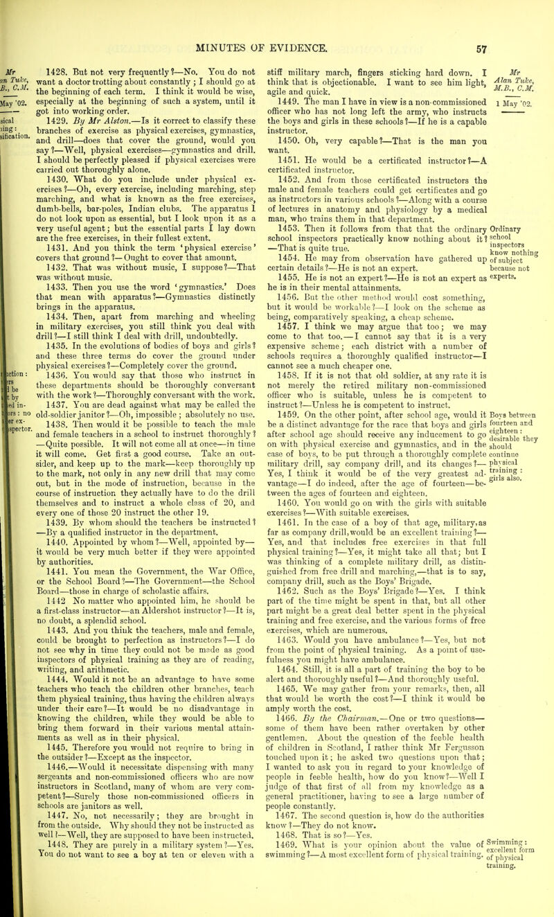 '02. tby led in- lors : no ler ex- ispector. 1428. But not very frequently ?—No. You do not want a doctor trotting about constantly ; I should go at the beginning of each term. I think it would be wise, especially at the beginning of such a system, until it got into working order. 1429. By Mr Alston.—Is it correct to classify these branches of exercise as physical exercises, gymnastics, and drill—does that cover the ground, would you say ?—Well, physical exercises—gymnastics and drill. I should be perfectly pleased if physical exercises were carried out thoroughly alone. 1430. What do you include under physical ex- ercises ?—Oh, evei7 exercise, including marching, step marching, and what is known as the free exercises, dumb-bells, bar-poles, Indian clubs. The apparatus 1 do not look upon as essential, but I look upon it as a very useful agent; but the essential parts I lay down are the free exercises, in their fullest extent. 1431. And you think the term 'physical exercise' covers that ground ?—Ought to cover that amount. 1432. That was without music, I suppose?—That was without music. 1433. Then you use the word 'gymnastics.' Does that mean with apparatus?—Gymnastics distinctly brings in the apparatus. 1434. Then, apart from marching and wheeling in military exercises, you still think you deal with drill?—I still think I deal with drill, undoubtedly. 143.5. In the evolutions of bodies of boys and girls? and these three terms do cover the ground under physical exercises?—Completely cover the ground. 1436. You would say that those who instruct in these departments should be thoroughly conversant with the work ?—Thoroughly conversant with the work. 1437. You are dead against what may be called the old-soldier janitor ?—Oh, impossible ; absolutely no use. 1438. Then would it be possible to teach the male and female teachers in a school to instruct thoroughly ? —Quite possible. It will not come all at once—in time it will come. Get first a good course. Take an out- sider, and keep up to the mark—keep thoroughly up to the mark, not only in any new drill that may come out, but in the mode of instruction, because in the course of instruction they actually have to do the drill themselves and to instruct a whole class of 20, and every one of those 20 instruct the other 19. 1439. By whom should the teachers be instructed? —By a qualified instructor in the department. 1440. Appointed by whom?—Well, appointed by— it would be very much better if they were appointed by authorities. 1441. You mean the Government, the War Office, or the School Board?—The Government—the School Board—those in charge of scholastic affairs. 1442 No matter who appointed him, he should be a first-class instructor—an Aldersliot instructor ?—It is, no doubt, a splendid school. 1443. And you think the teachers, male and female, could be brought to perfection as instructors?—I do not see why in time they could not be made as good inspectors of physical training as they are of reading, writing, and arithmetic. 1444. Would it not be an advantage to have some teachers who teach the children other branches, teach them physical training, thus having the children always under their care?—It would be no disadvantage in knowing the children, while they would be able to bring them forward in their various mental attain- ments as well as in their physical. 1445. Therefore you would not require to bring in the outsider?—Except as the inspector. 1446. —Would it necessitate dispensing with many sergeants and non-commissioned officers who are now instructors in Scotland, many of whom are very com- petent?—Surely those non-commissioned officers in schools are janitors as well. 1447. No, not necessarily; they are brought in from the outside. Why should they not be instructed as well!—Well, they are supposed to have been instructed. 1448. They are purely in a military system ?—Yes. You do not want to see a boy at ten or eleven with a Mr Alan TuTce, M.B., CM. 1 May '02. stifE military march, fingers sticking hard down. I think that is objectionable. I want to see him light, agile and quick. 1449. The man I have in view is a non-commissioned officer who has not long left the army, who instructs the boys and girls in these schools ?—If he is a capable instructor. 1450. Oh, very capable?—That is the man you want. 1451. He would be a certificated instructor?—A certificated instructor. 1452. And from those certificated instructors the male and female teachers could get certificates and go as instructors in various schools ?—Along with a course of lectures in anatomy and physiology by a medical man, who trains them in that department. 1453. Then it follows from that that the ordinary Ordinary school inspectors practically know nothing about it? school —That is quite true. know'no'thin- 1454. He may from observation have gathered up of subject ° certain details ?—He is not an expert. because not 1455. He is not an expert?—He is not an expert as experts, he is in their mental attainments. 1456. But the other method would cost something, but it would be workable?—I look on the scheme as being, comparatively speaking, a cheap scheme. 1457. I think we may argue that too; we may come to that too.—I cannot say that it is a very expensive scheme; each district with a number of schools requires a thoroughly qualified instructor—I cannot see a much cheaper one. 1458. If it is not that old soldier, at any rate it is not merely the retired military non-commissioned officer who is suitable, unless he is competent to instruct?—Unless he is competent to instruct. 1459. On the other point, after school age, would it Boys between be a distinct advantage for the race that boys and girls fourteen and after school age should receive any inducement to go (le^i'^able'thev on with physical exercise and gymnastics, and in the should case of boys, to be put through a thoroughly complete continue military drill, say company drill, and its changes?—physical Yes, I think it would be of the very greatest ad- vantage—I do indeed, after the age of fourteen—be- tween the ages of fourteen and eighteen. 1460. You would go on with the girls with suitable exercises?—With suitable exercises. 1461. In the case of a boy of that age, military, as far as company drill,would be an excellent training?— Yes, and that includes free exercises in that full physical training?—Yes, it might take all that; but I was thinking of a complete military drill, as distin- guished from free drill and marching,—that is to say, company drill, such as the Boys' Brigade. 1462. Such as the Boys' Brigade?—Yes. I think part of the time might be spent in that, but all other part might be a great deal better spent in the physical training and free exercise, and the various forms of free exercises, which are numerous. 1463. Would you have ambulance?—Yes, but not from the point of physical training. As a point of use- fulness you might have ambulance. 1464. Still, it is all a part of training the boy to be alert and thoroughly useful ?—And thoroughly useful. 1465. We may gather from your remarks, then, all that would be worth the cost?—I think it would be amply worth the cost. 1466. Bu the Chairman.—One or two questions— some of them have been rather overtaken by other gentlemen. About the question of the feeble health of children in Scotland, I rather think Mr Fergusson touched upon it; he asked two questions upon that; I wanted to ask you in regard to your knowledge of people in feeble health, how do you know?—Well I judge of that first of all from my knowledge as a general practitioner, having to see a large number of people constantly. 1467. The second question is, how do the authorities know?—They do not know. 1468. That is so?—Yes. 1469. What is your opinion about the value of g^pg™„\|,r^ swimming ?—A most excellent form of physical training, ^j- p]iysigal traininff.