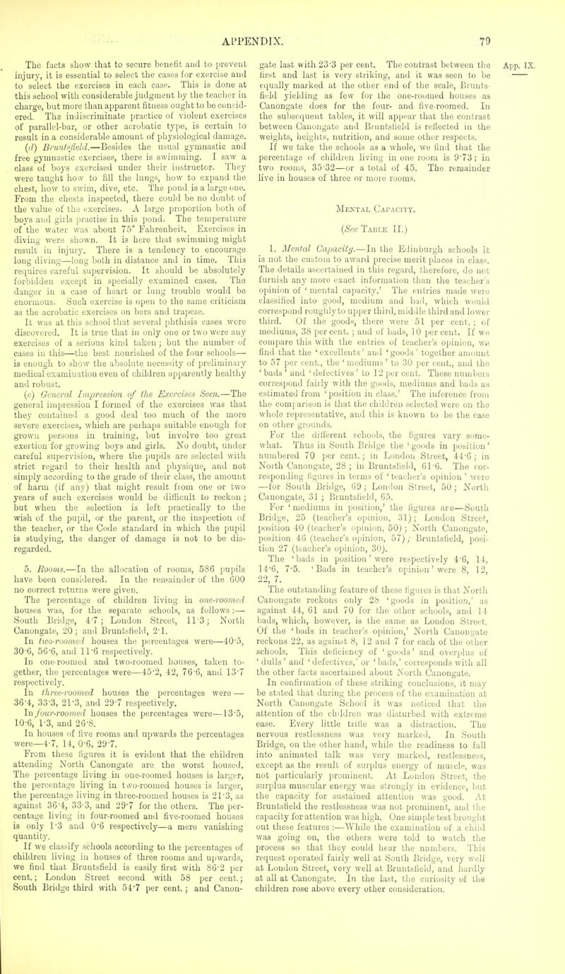 The facts show that to secure benefit and to prevent injurj', it is essential to select the cases for exercise and to select the exercises in each case. This is done at this school with considerable judgment by the teacher in charge, but more than apparent fitness ought to be consid- ered. The indiscriminate practice of violent exercises of parallel-bar, or other acrobatic type, is certain to result in a considerable amount of physiological damage. (d) Bruntf'field.—Besides the usual gymnastic and free gymnastic exercises, there is swimming. I saw a class of boys exercised under their instructor. They were taught how to fill the lungs, how to expand the chest, how to swim, dive, etc. The pond is a large one. From the chests inspected, there could be no doubt of the value of the exercises. A large proportion both of boys and girls practise in this pond. The temperature of the water was about 75° Fahrenheit. Exercises in diving were shown. It is here that swimming might result in injury. There is a tendency to encourage long diving—long both in distance and in time. This requires careful supervision. It should be absolutely forbidden except in specially examined cases. The danger in a case of heart or lung trouble would be enormous. Such exercise is open to the same criticism as the acrobatic exercises on bars and trapeze. It was at this school that several phthisis cases were discovered. It is true that in only one or two were any exercises of a serious kind taken; but the number of cases in this—the best nourished of the four schools— is enough to show the aljsolute necessity of preliminary medical examination even of children apparently healthy and robust. (e) General Impression of the Exercises Seen.—The general impression I formed of the exercises was that they contained a good deal too much of the more severe exercises, which are perhaps suitable enough for grown persons in training, but involve too great exertion for growing boys and girls. No doubt, under careful supervision, where the pupils are selected with strict regard to their health and physique, and not simply according to the grade of their class, the amount of harm (if any) that might result from one or two years of such exercises would be difficult to reckon ; but when the selection is left practically to the wish of the pupil, or the parent, or the inspection of the teacher, or the Code standard in which the pupil is studying, the danger of damage is not to be dis- regarded. 5. Rooms.—In the allocation of rooms, 586 pupils have been considered. In the remainder of the GOO no correct returns were given. The percentage of children living in one-roomed houses was, for the separate schools, as follows :— South Bridge, 4'7; London Street, 11'3; North Canongate, 20; and Bruntsfiekl, 2'1. In two-roomed houses the percentages were—40'.5, 30'6, 566, and 11 6 respectively. In one-roomed and two-roomed houses, taken to- gether, the percentages were—45'2, 42, 76'6, and 13'7 respectively. In three-roomed houses the percentages were — 364, 33'3, 21'3, and 29'7 respectively. In four-roomed houses the percentages were—135, 10-6, 1-3, and 26-8. In houses of five rooms and upwards the percentages were—4-7, 14, 0-6, 29-7. From these figures it is evident that the children attending North Canongate are the worst housed. The percentage living in one-roomed houses is larger, the percentage living in t\vo-roomed houses is larger, the percentage living in three-roomed houses is 21-3, as against 36'4, 33-3, and 29'7 for the others. The per- centage living in four-roomed and five-roomed houses is only 13 and 06 respectively—a mere vanishing quantity. If we classify schools according to the percentages of children living in houses of three rooms and upwards, we find that Bruntsfield is easily first with 86-2 per cent.; London Street second with 58 per cent.; South Bridge third with 547 per cent.; and Canon- gate last with 233 per cent. The contrast between the App. IX. first and last is very striking, and it was seen to be —^ equally marked at the other end of the scale. Brunts- field yielding as few for the one-roomed houses as Canongate does for the four- and five-roomed. In the subsequent tables, it will appear that the contrast between Canongate and Bi untsheld is reflected in the weights, heights, nutrition, and some other respects. If we take the schools as a whole, we find that the percentage of children living in one room is 9'73; in two rooms, 35-32—or a total of 45. The remainder live in houses of three or more rooms. Mental Capacity. {See Table II.) 1. Mental Gapacitij.—In the Edinburgh schools ifc is not the custom to award precise merit places in class. The details ascertained in this regard, therefore, do not furnish any more exact information than the teacher's opinion of ' mental capacity.' The entries made were classified into good, medium and bad, which would correspond roughly to upper third, middle third and lower third. Of the goods, there wei'e 51 per cent. ; of mediums, 38 percent. ; and of bads, 10 percent. If we compare this with the entries of teacher's opinion, we find that the ' excellents' and ' goods' together amount to 57 per cent., the 'mediums' to 30 per cent., and the ' bads ' and ' defectives ' to 12 per cent. These numbers correspond fairly with the goods, mediums and bads as estimated from 'position in class.' The inference from the comparison is that the children selected were on the whole representative, and this is known to be the case on other grounds. For the different schools, the figures vary some- what. Thus in South Bridge the 'goods in position' numbered 70 per cent.; in London Street, 44'6 ; in North Canongate, 28 j in Bruntsfield, 61-6. The cor- responding figures in terms of ' teacher's opinion ' were —for South Bridge, 69; London Street, 50; North Canongate, 3] ; Bruntsfield, 65. For 'mediums in position,' the figures are—South Bridge, 25 (teacher's opinion, 31); London Street, position 40 (teacher's opinion, 50); North Canongate, position 46 (teacher's opinion, 57); Bruntsfield, posi- tion 27 (teacher's opinion, 30). The 'bads in position' were respectively 4'6, 14, 14'6, 7*5. 'Bads in teacher's opinion' were 8, 12, 22, 7. The outstanding feature of these figures is that North Canongate reckons only 2S 'goods in position,' as against 44, 61 and 70 for the other school.^!, and 14 bads, which, however, is the same as London Street. Of the ' bads in teacher's opinion,' North Canongate reckons 22, as against 8, 12 and 7 for each of the other schools. This deficiency of 'goods' and overplus of 'dulls' and 'defectives,' or 'bads,' corresponds with all the other facts ascertained about North Canongate. In confirmation of these striking conclusions, it may be stated that during the process of the examination at North Canongate School it was noticed that the attention of the cliddren was disturbed with extreme ease. Every little trifie was a distraction. The nervous restlessness was very marked. In South Bridge, on the other hand, while the readiness to fall into animated talk was very marked, restlessness, except as the result of sin-plus energy of muscle, was not particularly prominent. At London Street, the surplus muscular energy was strongly in evidence, but the capacity for sustained attention was good. At Bruntsfield the restlessness was not prominent, and the capacity for attention was high. One simple test brought out these features :—While the examination of a child was going on, the others were told to watch the process so that they could hear the numbers. This request operated fairly well at South Bridge, very well at London Street, very well at Bruntsfield, and hardly at all at Canongate. In the last, the curiosity of the children rose above every other consideration.