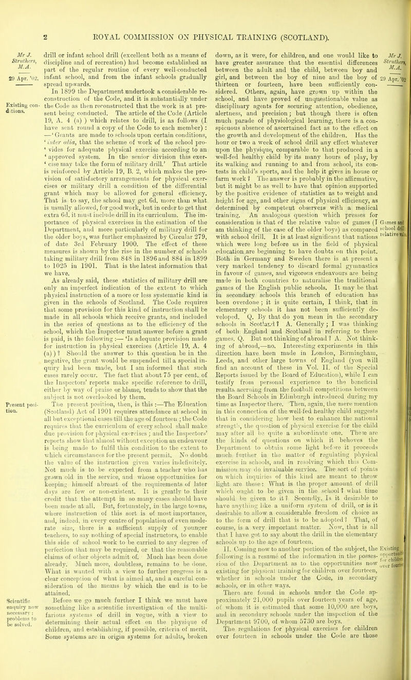 Mr J. Struihers, M.A. 29 Apr. '02. Scisntific enquiry now necessary : problems to be solved. drill or infant school drill (excellent both as a means of discipline and of recreation) had become established as part of the regular routine of every well-conducted infant school, and from the infant schools gradually spread upwards. In 1899 the Department undertook a considerable re- construction of the Code, and it is substantially under the Code as then reconstructed that the work is at pre- sent being conducted. The article of the Code (Article 19, A. 4 (a) ) which relates to drill, is as follows (I have sent round a copy of tlie Code to each member) : —' Giants are made to schools upon certain conditions, ' inter alia, that the scheme of work of the school pro- ' vides for adequate physical exercise according to an ' approved system. In the senior division this exer- ' cise may take the form of military drill.' That article is reinforced by Article 19, B. 2, which makes the pro- vision of satisfactory arrangements for physical exer- cises or military drill a condition of the differential grant which may be allowed for general efficiency. That is to say, the school may get 6d. more than what is usually allowed, for good work, but in order to get that extra 6d. it niust include drill in its curriculum. The im- portance of physical exercises in the estimation of the Department, and more particularly of military drill for the older bojs, was further emphasized by Circular 279, of date 3rd February 1900. The effect of these measures is shown by the rise in the number of schools taking military drill from 848 in 1896 and 884 in 1899 to 1025 in 1901. That is the latest information that we have. As already said, these statistics of military drill are only an imperfect indication of the extent to which physical instruction of a more or less systematic kind is given in the schools of Scotland. The Code requires that some provision for this kind of instruction shall be made in all schools which receive grants, and included in the series of questions as to the efficiency of the school, which the Inspector must answer before a grant is paid, is the following :— 'Is adequate provision made for instruction in physical exercises (Article 19, A. 4 (a)) 1 Should the answer to this question be in the negative, the grant would be suspended till a special in- quiry had been made, but I am informed that such cases rarely occur. The fact that about 75 per cent, of the Inspectors' reports make specific reference to drill, either by way of praise or blame, tends to show that the subject is not overlooked by them. The present position, then, is this :—The Education (Scotland) Act of 1901 requires attendance at school in all but exceptional cases till the age of fourteen ; the Code requires that the curriculum of every school shall make due prt)vision for physical exercises ; and the Inspectors' reports show that almost without exception an endeavour is being made to fulfil this condition to the extent to which circumstances for the present per mit. No doubt the value of the instruction given varies iiulefiiiitely. Not much is to be expected from a teacher who has grown old in the service, and whose opportunities for keeping himself abreast of the requirements of later days are few or non-existent. It is greatly to their credit that the attempt in so many cases should have been made at all. But, fortunately, in the large towns, where instruction of this sort is of most importance, and, indeed, in every centre of population of even mode- rate size, there is a sufficient supply of younger teachers, to say nothing of special instructors, to enable this side of school work to be carried to any degree of perfection that may be required, or that the reasonable claims of other objects admit of. Much has been done already. Much more, doubtless, remains to be done. What is wanted with a view to further progress is a clear conception of what is aimed at, and a careful con- sideration of the means by which the end is to be attained. Before we go much further I think we must have something like a scientific investigation of the multi- farious systems of drill in vogue, with a view to determining their actual effect on the physique of children, and establishing, if possible, criteria of merit. Some systems are in origin systems for adults, broken down, as it were, for children, and one would like to have greater assurance that the essential differences between the adult and the child, between boy and girl, and between the boy of nine and the boy of thirteen or fourteen, have been sufficiently con- sidered. Others, again, have grown up within the school, and have proved of unquestionable value as disciplinary agents for securing attention, obedience, alertness, and precision; but though there is often much parade of physiological learning, there is a con- spicuous absence of ascertained fact as to the effect on the growth and development of the children. Has the hour or two a week of school drill any effect whatever upon the physique, comparable to that produced in a well-fed healthy child by its many hours of i)lay, by its walking and running to and from school, its con- tests in child's s[)orts, and the help it gives in house or farm work ? The answer is probably in the affirmative, but it might be as well to have that opinion supported by the positive evidence of statistics as to weight and height for age, and other signs of physical efficiency, as determined by competent observers with a medical training. An analogous question which presses for consideration is that of the relative value of games (I am thinking of the case of the older boys) as compared with school drill. It is at least significant that nations which were long before us in the field of physical education are beginning to have doubts <m this point. Both in Germany and Sweden there is at present a very marked tendency to discard foimal gymnastics in favour of games, and vigorous endeavours are being made in both countries to naturalise the traditional games of the English public schools. It may be that in secondary schools this branch of education has been overdone ; it is quite certain, I think, that in elementary schools it has not been sufficiently de- veloped. Q. By that do you mean in the secondary schools in Scotland ? A. Generally; I was thinking of both England and Scotland in referring to these games. Q. But not thinking of abroad ? A. Not think- ing of abroad,—no. Interesting experiments in this direction have been made in London, Birmingham, Leeds, and other large towns of England (you will find an account of these in Vol. II. of tlie Special Reports issued by the Board of Education), while I can testify from personal experience to the beneficial results accruing from the football competitions between the Board Schools in Edinburgh introduced during my time as Inspector there. Then, again, the mere mention in this connection of the well-fed healthy child suggests that in considering how best to enhance the national strength, the question of physical exercise for the child may after all be quite a subordinate one. The^e are the kinds of questions on which it behoves the Department to obtain fome light before it proceeds much further in the matter of regulating physical exercise in schools, and in resolving which this Com- mission may do invaluable service. Tlie sort of points on which inquiries of this kind are meant to throw light are these: What is the proper amount of drill which ought to be given in the sciiool 1 what time should be given to it? Secondly, Is it desirable to have anything like a uniform system of drill, or is it desirable to allow a considerable freedom of choice as to the form of drill that is to be adopted? That, of course, is a very important matter. Now, that is all that I have got to say about the drill in the elementary schools up to the age of fourteen. II. Coming now to another portion of the subject, the following is a resume of the information in the posses- sion of the Department as to the opportunities now existing for ph3-sical training for children over fourteen, whether in schools under the Code, in secondary schools, or in other ways. There are found in schools under the Code ap- proximately 21,000 pupils over fourteen years of age, of whom it is estimated that some 10,000 are boys, and in secondary schools under the inspection of the Department 9700, of whom 5730 are boys. The regulations for physical exercises for children over fourteen in schools under the Code are those Mr J. Struthcrs. M.A. ' 29 Apr. '02 Games a fccliool drill: relative nk-. Existing opportuuitii fnr childreB uvtr Iburtrt