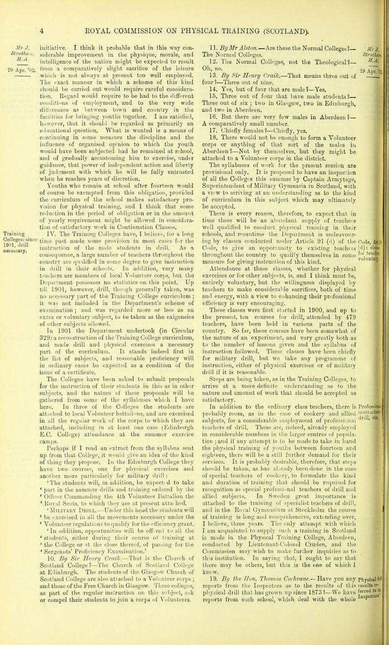 Mr J. Slrutheiti, M.A. 29 Apr. '02. TraiiiiiiE necessary. initiative. I think it probable that in this way con- siderable improvement in the physique, morale, and intelligence of the nation might be expected to result Irom a comparatively slight sacrifice of the leisure wliich is not always at present too well employed. 1'lie exact manner in which a scheme of this kind should be carried out would require careful considera- tion. Regard would require to be had to the different conditions of employment, and to the very wide diti'erences as between town and country in the facilities for bringing youths together. I am satisfied, however, that it should be regarded as primarily an educational question. What is wanted is a means of continuing in some measure the discipline and the influence of organised opinion to which the youth would have been subjected had he remained at school, and of gradually accustoming him to exercise, under guidiince, that power of independent action and liberty of jud'.^ent with which he will be fully entrusted when he reaches years of discretion. Youths who remain at school after fourteen would of course be exempted from this obligation, provided the curriculum of the school makes satisfactory pro- vision for physical training, and I think that some reduction in the period of obligation or in the amount of yearly requirement might be allowed in considsra- tion of satisfactory work in Continuation Classes. IV. The Training Colleges have, I believe, for a long Colleges: since (;j[,^jQ p^g^ made some provision in most cases for the 1901,* instruction of the male students in drill. As a consequence, a large number of teachers throughout the country are qu'ihfied in some degree to give instruction in drill in their schools. In addition, very many teachers are members of local Volunteer corps, but the Dei)artment possesses no statistics on this point. Up till 1901, however, drill, though generally taken, was no necessary part of tlie Training College curriculum ; it was not included in the Department's scheme of examination; and was regarded more or less as an extra or voluntary subject, to be taken as the exigencies of other subjects allowed. In 1901 the Department undertook (in Circular 329) a reconstruction of the Training College curriculum, and made drill and physical exercises a necessary part of the curriculum. It stands indeed first in the list of subjects, and reasonable proficiency will in ordinary cases be expected as a condition of the issue of a certificate. The Colleges have been asked to submit proposals for the instruction of their students in this as in other subjects, and the nature of these proposals will be gathered from some of the syllabuses whieh I have here. In three of the Colleges the students are attached to local Volunteer battalions, and are exercised in all the regular work of the corps to which they are attached, including in at least one case (Edinburgh E.C. College) attendance at the summer exercire camps. Perhaps if I read an extract from the syllabus sent up from that College, it would give an idea of the kind of thing they propose. In the Edinburgh College they have two courses, one for physical exercises and another more particularly for military drill : 'The students will, in addition, be expect'd to take • part in the summer drills and training ordered by the ' Officer Commanding the 4th Volunteer Battalion the ' Koyal Scots, to which they are at present attached. ' Military Drill.—Under this head the students will ' be exercised in all the movements necessary under the ' Volunteer regulations to qualify for the efficiency grant. 'In addition, opportunities will be offi-red to all the ' students, either during their course of training at ' the College or at the close thereof, of passing for the ' Sergeants' Proficiency Examination.' 10. Bij Sir Henry CraiJc—That is the Church of Scotland College?—The Church of Scotland College at Edinburgh. The students of the Glasgow Church of Scotland College are also attached to a Volunteer corps ; and those of the Free Church in Glasgow. Three colleges, as part of the regular instruction on this subject, ask or compel their students to join a corps of Volunteers. 11. By Mr Alston.—Are these the Normal Colleges'?— The Normal Colleges. 12. The Normal Colleges, not the Theological?— Oh, no. 13. By Sir Hmry Craik.—That means three out of four?—Three out of nine. 14. Yes, but of four that are male?—Yes. 15. Three out of four that have male students?— Three out of six ; two in Glasgow, two in Edinburgh, and two in Aberdeen. 16. But there are very few males in Aberdeen?— A comparatively small number. 17. Chiefly females?—Chiefly, yes. 18. There would not be enough to form a Volunteer corps or anything of that sort of the males in Aberdeen ?—Not by themselves, but they might be attached to a Volunteer corps in the district. The syllabuses of work for the present session are provisional only. It is pro[)osed to have an inspection of all the Colleges this summer by Captain Armytage, Superintendent of Military Gymnasia in Scotland, with a view to arriving at an understanding as to the kind of curriculum in this subject which may ultimately be accepted. There is every reason, therefore, to expect that in time there will be an abundant supply of teachers well qualified to conduct physical training in their schools, and E>eaiitime the Department is endeavour- ing by classes conducted under Article 91 (d) of the Code, to give an opportunity to existing teachers throughout the country to qualify themselves in some measure for giving instruction of this kind. Attendance at these classes, whether for physical exercises or for other subjects, is, and I think must be, entirely voluntary, but the willingness displayed by teachers to make considerable sacrifices, both of time ami energy, with a view to enhancing their professional efficiency is very encouraging. These classes were first started in 1900, and up to the present, ten courses for drill, attended by 479 teachers, have been held in various parts of the country. So far, these courses have been somewhat of the nature of an experiment, and vary greatly both as to the number of lessons given and the syllabus of instruction followed. These classes have been chiefly for military drill, but we take any programme of instruction, either of physical exercises or of military drill if it is reasonable. Steps are being taken, as in the Training Colleges, to arrive at a more definite understanding as to the nature and amount of work that should be accepted as satisfactory. In addition to the ordinary class teachers, there is probably room, as in the case of cookery and allied subjects, for a considerable employment of professional teachers of drill. These are, indeed, already employed in considerable numbers in the larger centres of popula- tion ; and if any attempt is to be made to take in hand the physical training of youths between fourteen and eighteen, there will be a still further demand for their services. It is probably desirable, therefore, that steps should be taken, as has aheady been done in the case of special teachers of cookery, to formulate the kind and duration of training that should be required for recognition as special professional teachers of drill and allied subjects. In Sweden great importance is attached to the training of specialist teachers of drill, and in the Ro^'al Gymnasium at Stockholm the course of training is long and conjprehensive, extending over, I believe, three years. The only attempt with which I am acquainted to supply such a training in Scotland is made in the Physical Training College, Aberdeen, conducted by Lieutenant-Colonel Cruden, and the Commission may wish to make further inquiiies as to this institution. In saying that, I ought to say that there may be others, but this is the one of which I know. 19. By the Hon, TJiomas Cochrane. — Have you anj' reports from the Inspectors as to the results of this physical drill that has grown up since 1873?—We have reports from each school, which deal with the whole Mr J. Strulhen M.A. •29 Apr. 'Oi Code, (d): cU for teacj voluntas Professioml instructors drill, etc. Physical dril results re- ferred to in Inspectors'