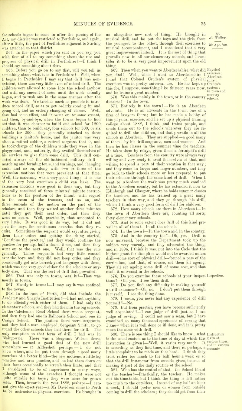 the schools began to come in after the passin;^' of the Act, my district was restricted to Perthshire, ami again, after a little, the part of Perthshire adjacent to Stirling was attached to that district. 564. In the paper which you sent in you say, you wish first of all to say something about the rise and progress of physical drill in Perthshire 1—I think I should say something about that. 565. Before you go on to say that, w'ill you tell us something about what it is in Perthshire?—Well, when I began in Perthshire I may say that drill was non- existent, theie was very little even of school drill. The children were allowed to come into the school anyhow and with any amount of noise until the work actually began, and to rush out in the same manner after the work was done. We tried as much as possible to intro- duce school drill, so as to get orderly coming in and going out, and an orderly changing of classes. Well, that had some effect, and it went on to' !-ome extent, and then, by-and-bye, when the towns began to find out that it was cheaper to build one school for 1200 children, than to build, say, four schools for 300, or six schools for 200 — they generally attached to these buildings a janitor's house, and the janitor was very often a retired soldier, a retired sergeant that is, and he took'charge of the children while they were in the playground, and, naturally, they availed themselves of his services to give them some drill. This drill con- sisted always of the old-fashioned military drill — marching and forming fours, and turnings, and changing rank, and so on, along with two or three of the extension motions that were prevalent at that time. Well, the marching was a very good thing ; it is one of the very best exercises a child can have. The extension motions were good in their way, but they generally consisted of three minutes' minute instruc- tions as to the position of the thumb with regard to the seam of the trousers, and so on, and three seconds of the motion on the part of the scholars, and then they waited another three minutes until they got their next order, and then they went on again. Well, practically, that amounted to very little. It was good in its way, but it did not give the boys the continuous exercise that they re- quire. Sometimes the sergeant would say, after giving them their- orders and getting the thing started, ' Continue the practice,' and they would continue the practice for perhaps half a dozen times, and then they went on to the next one. Well, that was the rule generally. Those sergeants had very little control over the boys, and they did not keep order, and they occasionally got into barrack-yard language with them, which was not very good either for the scholars or any- body else. That was the sort of drill that prevailed. 566. That was only in towns, was it?—That was mostly in towns. 567. Mostly in towns?—I may say it was confined to the towns. 568. In the case of Perth, did that include the Academy and Sharp's Institution ?—I had not anything to do officially with either of them. I had only the elementary schools, and they had them in the big schools, lu the Caledonian Road School there was a sergeant, and then they had one in Balhousie School and one in Craigie School. The janitors there were sergeants, and they had a man employed, Sergeant Smith, to go round the other schools they had there for drill. The only exception to that form of drill I had was in Blairgowrie. There was a Sergeant Wil.son there, who had learned a good deal of the new drill somewhere — at Aldershot perhaps — I do not know where, and he put them through a good many exercises of a better kind—the new motions, a little leg practice and arm practice, and he had them down on iheir faces occasionally to stretch their limbs, and that I considered to be of importance in many ways, although some of the exercises I thought were not <iuite suitable for boys ; they were more for grown men. Then, towards the year 1888, perhaps—I can- not give the exact year—a Mr Davidson came to Perth to be instructor in physical exercises. He brought in an altogether new sort of thing. He brought in musical drill, and he put the boys and tlie girls, from the youngest to the oldest, through their exercises to musical accompaniment, and 1 considered that a very great improvement indeed. It is the sort of thing that prevails now in all our elementary schools, and I con- sider it to be a very great improvement upon the old thing. 569. Then when you went to Aberdeenshire, what did you find ?—Well, when I went to Aberdeenshire I found that Colonel Cruden's system of physical exercises was in pretty universal use. He has kept uj^ this for, I suppose, something like thirteen years now, and he trains a great number. 570. AVas this mainly in the town, or in the country districts?—In the town. 571. Entirely in the town? — He is an Aberdeen advocate. He is an advocate in the town, one of a firm of lawyers there; but he has made a hobby of this physical exercise, and he set up a physical training college about 1888, I think, and trains people, and sends them out to the schools wherever they are re- quired to drill the children, and that prevails in all the schools in Aberdeen. They are supplied—a good many of them—by his drill-sergeants, men and women. And then he has classes in the summer time for teachers. He takes them by relays, gives them a fortnight's drill at a time. Teachers from the country were always very willing and very ready to avail themselves of that, and willing to spend a part of their vacation in that way; and they come in larger and larger numbers, and they go back to their schools more or less prepared to put their scholars through the same kind of drill. When I went to Aberdeen the work was pretty much confined to the Aberdeen county, but he has extended it now to Edinburgh and Glasgow, where he holds summer classes for teachers, and he has trained up a great many teachers in that way, and they go through his drill, which I think a very good form of drill for children. 572. How many schools are there in Aberdeen ?—In the town of Aberdeen there are, counting all sorts, forty elementary schools. 573. And to some extent does drill of this kind pre- vail in all of them ?—In all the schools. 574. In the town?—In the town and in the country. 575. And in the country too?—Oh, yes. Drill is now universal, because the Department took up the subject very warmly, and they advocated the thing, and in 1896, I think it was, put into the Code that the highest grant for discipline would not be awarded unless drill—some sort of physical drill—formed a part of the curriculum, and that, of course, set them all agoing. They all set agoing some drill of some sort, and that made it universal in the schools. 576. Do you examine these schools at your inspec- tions?—Oh, yes. I see them drill. 577. Do you find any difficulty in making yourself a drill examiner?—Oh, no. I don't put them through it myself. I see the thing done. 578. I mean, you never had any experience of drill yourself ?—No. 579. But from practice, you have become sufficiently well acquainted?—! can judge of drill just as I can judge of sewing. I could not sew a seam, but I have examined so many thousand specimens of sewing that I know when it is well done or ill done, and it is pretty much the same with drill. 580. There is one thing I should like to know : what is the usual custom as to the time of day at which this instruction is given ?—AVell, it varies very much. It is according as they find time, and there is, perhaps, a little complaint to be made on that head. I think they trust rather too much to the half hour a week or so that the drill instructor from outside gives, instead of making it part of the daily routine of the school. 581. Who has the control of that—the School Board or the teacher?—Practically, the teacher. He makes out his time-table, but I think the thing is left rather too much to the outsiders. Instead of say half an hour a week, I should prefer men or women from outside coming to drill the scholars; they should get from their Mr A. Walker. 30 Apr. '02. Physical exercises : Aberdeen- shire ; Cruden's system ; in town and country schools. iBspection. Instruction given at various times, and in various amount?