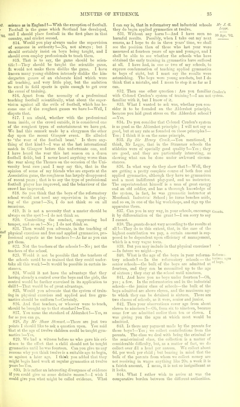 G. science as in England ?—With the exception of football. Football is the game which Scotland has developed, ,02 and I should place football iu the first place in that country, and cricket second. 814. Would you play always under the supervision of someone in authority 1—No, not always ; but I should certainly insist on boys being taught, and I should even employ professionals to teach them. 815. That is to say, the game should be scien- tific?—They should be taught the scientific game, [t would not make them dislike the game. I -have known many young children intensely dislike the kin- dergarten games of an elaborate kind which were all teaching, and very little play, but the ambition to excel in field sports is quite enough to get over the ennui of training. 816. Apart from the necessity of a professional teaching football scientifically, what about the super- ' 'vision against all the evils of football, which has be- iCome one of the roughest games we have ?—Well, I ■dispute that, 817. I am afraid, whether with the professional team inside, or the crowd outside, it is considered one ■of the roughest types of entertainment we have got. We had this remark made by a clergyman the other day upon the recent Glasgow event. He alluded to 'the roar of the football beast.' Is there any- thing of that kind 1—I was at the last international match in GJlasgow before this unfortunate one, and I have heard the roar this last season on a dozen football fields, but I never heard anything worse than the roar along the Thames on the occasion of the Uni- versity boat race ; and I may say this, that in the opinion of some of my friends who are experts at the Association game, the roughness has largely disappeared of recent years ; that is to say the type of professional football player has improved, and the behaviour of the crowd has improved. 818. So you think that the boys of the reformatory school would not need any supervision in the play- uig of the game 1—ISTo, I do not think so on all occasions. 819. It is not a necessity that a master should be always on the spot %—I do not think so. 820. Controlling the conduct, suppressing bad temper, and so on ?—No ; I do not think so. : 821. Then would you advocate, in the teaching of staff physical exercises and free and applied gymnastics, pro- ^ fessional experts as the teachers ?—As far as you can get them. 822. Not the teachers of the schools 1—No ; not the teachers of the school. 823. Would it not be possible that the teachers of the schools could be so trained that they could under- take all this work 1—It would be possible in certain in- stances. 824. Would it not have the advantage that they having already a control over the boys and the girls, the control would be further exercised in its application to drill ?—That would be of great advantage. 825. Would you advocate that the system of train- ing in physical exercises and applied and free gym- nastics should be uniform 1—Certainly. 826. And that teachers, or whoever were to teach, should be brought up to that standard 1—Yes. 827. You name the standard of Aldershotl—Yes, as far as you can go. 828. By Mr Shaw Stewart.—There are just two points I should like to ask a question upon. You said that at the age of twelve children could be taught gym- nastics 1—Yes. 829. We had a witness before us who gave his evi- dence to the effect that a child should not be taught gymnastics until he was fourteen. Can you give us any reasons why you think twelve is a suitable age to begin, as against a later age. I think you added that they might begin hard work at regular gymnastics at twelve ■years 1—Yes. 830. It is rather an interesting divergence of evidence if you could give us some definite reason ?—I wish I could give you what might be called evidence. What I can say is, that in reformatory and industrial schools Mr J. G. they do begin applied gymnastics at twelve. J^egge. 831. Without any harm —And I have seen no 3Q harmful results. Possibly, when I take out my next L census, as I hope to do in three years' time, we shall see the position then of those who last year were measured at fourteen years of age and younger, and I shall be able to see whether the schools who Lave obtained the early training in gymnastics have suffered at all. I have had, in one or two of my schools, to express condemnation of teaching ajiplied gymnastics to boys of eight, but I must say the results were astonishing. The boys were young acrobats, but I do think that a mistake, and I mean to stop it as far as I can. 832. Then one other question : Are you familiar Cnulen's with Colonel Cruden's system of training 1—T am not system, familiar with it, but I know of it. 833. What I wanted to ask was, whether you con- sider it to be founded on the Aldershot principle, because you laid great stress on the Aldershot school 1 —Yes. 834. Do you consider that Colonel Cruden's system is as good as the Aldershot principle; I will not say as good, but at any rate as founded on those principles 1— Yes ; I think it is on the same principle. 835. By Sir Henry Craik.—You mentioned, I think, Mr Legge, that in the Stranraer schools the athletics were of specially good quality ?—Yes ; they are good, and they are particularly interesting, as showing what can be done under awkward circum- stances. 836. In what way do they show that 1—Well, they are getting a pretty complete course of both free and applied gymnastics, although they have no gymnasium and a most indifferent play-yard, and no instructor. The superintendent himself is a man of great energy and an old soldier, and has a thorough knowledge of the system, in fact, he was gymnastic instructor at Mossbank Industrial School; he turns benches aside, and so on, in one of the big workshops, and rigs up the apparatus there. 837. Can you in any way, in your schools, encourage Grants, it by differentiation of the grant ?—I am sorry to say I cannot. 838. The grants do not vary according to the results at all t—They do to this extent, that, in the case of the highest contribution we pay, a certain amount is sup- posed to be dependent upon efficiency of management, which is a very vague term. 839. But you may include in that physical exercises 1 ' —In future we might—yes. 840. What is the age of the boys in your reforma- Reforma- tory schools] — In the reformatory schools — the ^S^s 01 bovs senior schools—the bulk of the boys are admitted at ^ fourteen, and they can be committed up to the age of sixteen ; they stay at the scliool until nineteen. 841. And have yon no boys under fourteen 1—Oh, yes ; a few. In the reformatories and in the industrial schools—the junior class of schools—the bulk of the boys admitted are above eleven, and the maximum age to which they can be detained is sixteen. There are two classes of schools, as it were, senior and junior. 842. Then your observations cover age from about eleven to nineteen ?—Oh, from six to nineteen, because some few are admitted earlier than ten or eleven. I was giving you the ages at which most would be admitted. 843. Is there any payment made by the parents for those boys 1—Yes ; we collect contributions from the parents. The class we deal with being the criminal or the semi-criminal class, the collection is a matter of considerable difficulty, but, as a matter of fact, we do collect over £1 a head per annum. We collect about 6d. per week per child ; but bearing in mind that the bulk of the parents from whom we collect money are not receiving in wages anything like 20s. a week it is a fairish amount. I mean, it is not so insignificant as it looks. 844. What I rather wish to arrive at was the comparative burden between the difierent authorities.
