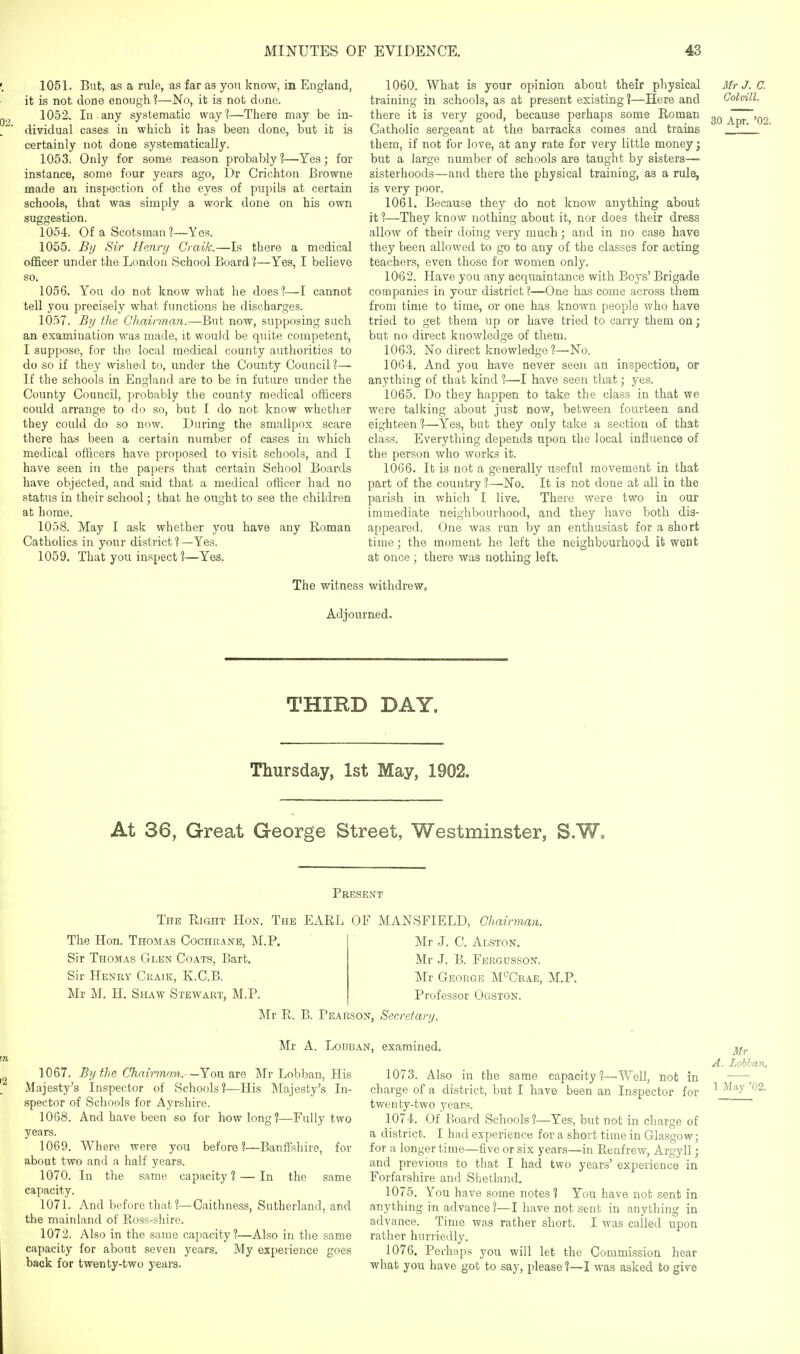 '. 1051. But, as a rule, as far as yon know, in England, it is not done enough 1—No, it is not dune. 1052. In any systematic way'?—There may be in- dividual cases in which it has been done, but it is certainly not done systematically. 1053. Only for some reason probably?—Yes; for instance, some four years ago, Dr Crichtoii Browne made an inspection of the eyes of pupils at certain schools, that was simply a work done on his own suggestion. 1054. Of a Scotsman?—Yes. 1055. Bi/ Sir Henry Graik.—Is there a medical ofScer under the London School Board ?—Yes, I believe so. 1056. You do not know what he does?—cannot tell you precisely what functions he discharges. 1057. Bij the Chairman.—But now, supposing such an examination was made, it would be quite competent, I suppose, for the local medical county authorities to do so if they wished to, under the County Council ?— If the schools in England are to be in future under the County Council, probably the county medical officers could arrange to do so, but I do not know whether they could do so now. During the smallpox scare there has been a certain number of cases in which medical officers have proposed to visit schools, and I have seen in the papers that certain School Boards have objected, and said that a medical officer had no status in their school; that he ought to see the children at home. 1058. May I ask whether you have any Roman Catholics in your district % —Yes. 1059. That you inspect ?—Yes. 1060. What is your opinion about their physical Mr J. C. training in schools, as at present existing ?—Here and Colvill. there it is very good, because perhaps some Roman adt~'02 Catholic sergeant at the barracks comes and trains ___ them, if not for love, at any rate for very little money; but a large number of schools are taught by sisters— sisterhoods—and there the physical training, as a rule, is very poor. 1061. Because they do not know anything about it ?—They know nothing about it, nor does their dress allow of their doing very much; and in no case have they been allowed to go to any of the classes for acting teachers, even those for women only. 1062. Have you any acquaintance with Boys' Brigade companies in your district?—One has come across them from time to time, or one has known people who have tried to get them up or have tried to carry them on; but no direct knowledge of them. 1063. No direct knowledge ?—No. 1064. And you have never seen an inspection, or anything of that kind 1—I have seen that; yes. 1065. Do they happen to take the class in that we were talking about just now, between fourteen and eighteen ?—Yes, but they only take a section of that class. Everything depends upon the local influence of the person who works it. 1066. It is not a generally useful movement in that part of the country ?—^No. It is not done at all in the parish in which I live. There were two in our immediate neighbourhood, and they have both dis- appeared. One was run by an enthusiast for a short time; the moment he left the neighbourhood it went at once ; there was nothing left. The witness withdrew. Adjourned. THIRD DAY. Thursday, 1st May, 1902. At 36, Great George Street, Westminster, S.W. Present The Right Hon. The EARL OF MANSFIELD, Chairman. The Hon. Thomas Cochrane, M.P. Sir Thomas Glen Coats, Bart. Sir Henry Craik, K.C.B. Mr M. H. Shaw Stewart, M.P. Mr J. C. Alston. Mr J. B. Fergusson. Mr George M^Crae, M.P. Professor Ogston. Mr R. B. Pearson, Secreta >'!/■ Mr A. LoBBAN, examined. 1067. 5;/ the Chairman.- —Yon are Mr Lobban, His Majesty's Inspector of Schools?—His Majesty's In- spector of Schools for Ayrshire. 1068. And have been so for how long?—Fully two years. 1069. Where were you before ?—Banffshire, for about two and a half years. 1070. In the same capacity 1 — In the same capacity. 1071. And before that?—Caithness, Sutherland, and the mainland of Ross-shire. 1072. Also in the same capacity?—Also in the same capacity for about seven years. My experience goes back for twenty-two years. 1073. Also in the same capacity?—Well, not in charge of a district, but I have been an Inspector for twenty-two years. 1074. Of Board School's ?—Yes, but not in charge of a district. I had experience for a short time in Glasgow; for a longer time—five or six years—in Renfrew, Argyll; and previous to that I had two years' experience in Forfarshire and Shetland. 1075. You have some notes? You have not sent in anything in advance?—I have not sent in anything in advance. Time was rather short. I was called rather hurriedly. 1076. Perhaps you will let the Commission hear what you have got to say, please ?—I was asked to give upon Mr A. Lobhan. 1 May '02.