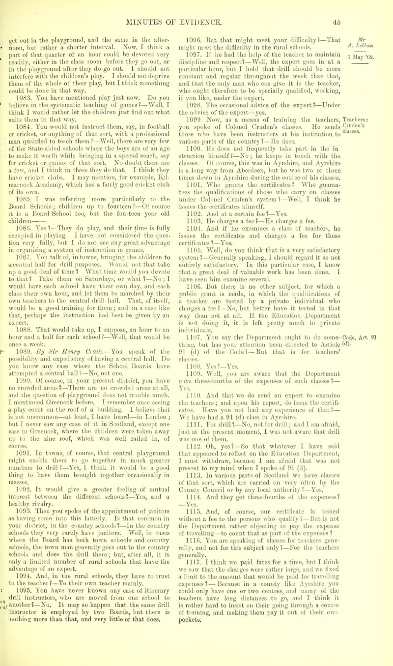 get out in the playground, ami the same in the after- noon, but rather a shorter interval. Now, I think a part of that quarter of an hour could be devoted very readily, either in the class room before they go out, or iu the playground after they do go out. I should not interfere with the children's play. I should not deprive them of the whole of their play, but I think something could be done in that way. 1083. You have mentioned play just now. Do you believe in the systematic teaching of games?—Well, I think I would rather let the children just find out what suits them in that way. 1084. You would not instruct them, say, in football or cricket, or anything of that sort, with a professional man qualified to teach them ?—Well, there are very few of the State-aided schools where the boys are of an age to make it worth while bringing in a special coacli, say for cricket or games of that sort. No doubt there are a few, and I think in these they do that. I think they have cricket clubs. I may mention, for example, Kil- marnock Academy, which has a fairly good cricket club of its own. 1085. I was referring more particularly to the Board Schools ; children up to fourteen 1—Of course it is a Board School too, but the fourteen year old children 1086. Yes 1—-They do play, and their time is fully occupied in playing. I have not considered the ques- tion very fully, but I do not see any great advantage in organising a system of instruction in games. 1087. You talk of, in towns, bringing the children to a central hall for drill purposes. Would not that take up a good deal of time? What time would you devote to that ? Take them on Saturdays, or what 1—No ; I would have each school have their own day, and each class their own hour, and let them be marched by their own teachers to the central drill hall. That, of itself, would be a good training fur them ; and in a case like that, perhaps tlie instruction had best be given by an expert. 1088. That would take up, I suppose, an hour to an hour and a half for each school 1—Well, that would be once a week. 1089. By Sir Henry Crailc.—You speak of the possibility and expediency of having a central hall. Do you know any case where the School Boards have attempted a central hall?—No, not one. 1090. Of course, in your present district, you have no crowded areas?—There are no crowded areas at all, and the question of playground does not trouble much. I mentioned Greenock before. I remember once seeing a play court on the roof of a building. I believe that is not uncommon—at least, I have heard—in London ; but I never saw any case of it in Scotland, except one case in Greenock, where the children were taken away up to the zinc roof, which was well railed in, of course. 1091. In towns, of course, that central playground might enable them to go together in much greater numbers to drill ?—Yes, I think it would be a good thing to have them brought together occasionally in masses. 1092. It would give a greater feeling of mutual interest between the different schools?—Yes, and a healthy rivalry. 1093. Then you spoke of the appointment of janitors as having come into this latterly. Is that common in your district, in the country schools?—In the country schools they very rarely have janitors. Well, in cases where the Board has both town schools and country schools, the town man generally goes out to the country schools and does the drill there; but, after all, it is only a limited number of rural schools that have the advantage of an expert. 1094. And, in the rural schools, they have to trust to the teacher?—To their own teacher mainly. 1095. You have never known any case of itinerary drill instructors, who are moved from one school to another?—No. It may so happen that the same drill instructor is employed by two Boards, but there is nothins more than that, and very little of that does. 1096. But that might meet your difficulty ?—That Mr might meet the difficulty in the rural schools. A. Lohban 1097. If he had the help of the teacher to maintain j ^^^^ discijiline and respect?—Well, the expert goes in at a particular hour, but I hold that drill should be more constant and regular throughout the week than that, and that the only man who can give it is the teachei', who ought therefore to be specially qualified, working, if you like, under the exjDcrt. 1098. The occasional advice of the expert?—Under the advice of the expert—yes. 1099. Now, as a means of training the teachers. Teachers: y<>u spoke of Colonel Craden's classes. He sends Cruden's those who have been instructors at his institution to various parts of the country ?—He does. 1100. He does not frequently take part in the in struction himself?—No; he keeps in touch with the classes. Of course, this was in Ayrshire, and Ayrshire is a long way from Aberdeen, but he was two or three times down in Ayrshire during the course of his classes. 1101. Who grants the certificates? Who guaran- tees the qualifications of those who carry on classes under Colonel Cruden's system 1—Well, I think he issues the certificates himself. 1102. And at a certain fee ?—Yes. 1103. He charges a fee?—He charges a fee. 1104. And if he examines a class of teachers, he issues the certificates and charges a fee for those certificates ?—Yes. 1105. Well, do you think that is a very satisfactory system ?—Generally speaking, I should regard it as not entirely satisfactory. In this particular case, I know that a great deal of valuable work has been done. I have seen him examine several. 1106. But there is no other subject, for which a pul)lic grant is made, in which the qualifications of a teacher are tested by a private individual who charges a fee ?—No, but better have it tested in that way than not at all. If the Education Department is not doing it, it is left pretty much to private individuals. 11U7. You say the Department ought to do some- Code, Art 91 thing, but has your attention been directed to Article 91 (d) of the Code? — But that is for teachers' classes. 1108. Yes?—Yes. 1109. Well, you are aware that the Department pays three-fourths of the expenses of such classes?— Yes. 1110. And that we do send an expert to examine the teachers; and upon his report, do issue the certifi- cates. Have you not had any experience of that?— We have had a 91 (d) class in Ayrshire. 1111. For drill ?—No, not for drill; and I am afraid, just at the present moment, I was not aware that drill was one of them. 1112. Oh, yes?—So that whatever I have said that appeared to reflect on the Education Department, I must withdraw, because I am afraid that was not present to my mind when I spoke of 91 (d). 1113. In various parts of Scotland we have classes of that sort, which are carried on very often by the County Council or by any local authority ?—Yes. 1114. And they get three-fourths of the expenses? —Yes. 1115. And, of course, our certificate is i.ssued without a fee to the persons who qualify ?—But is not the Department rather objecting to pay the expense of travelling—to count that as part of the expenses ? 1116. You are speaking of classes for teachers gene- rally, and not for this subject only?—For the teachers generally. 1117. I think we paid fares for a time, but I think we saw that the charges were rather large, and we fixed a limit to the amount that would be paid for travelling expenses?—Because in a county like Ayrshire you could only have one or two centres, and many of the teachers have long distances to go, and I think it is rather hard to insist on their going through a cour.^e of training, and making them pay it out of their owri pockets.