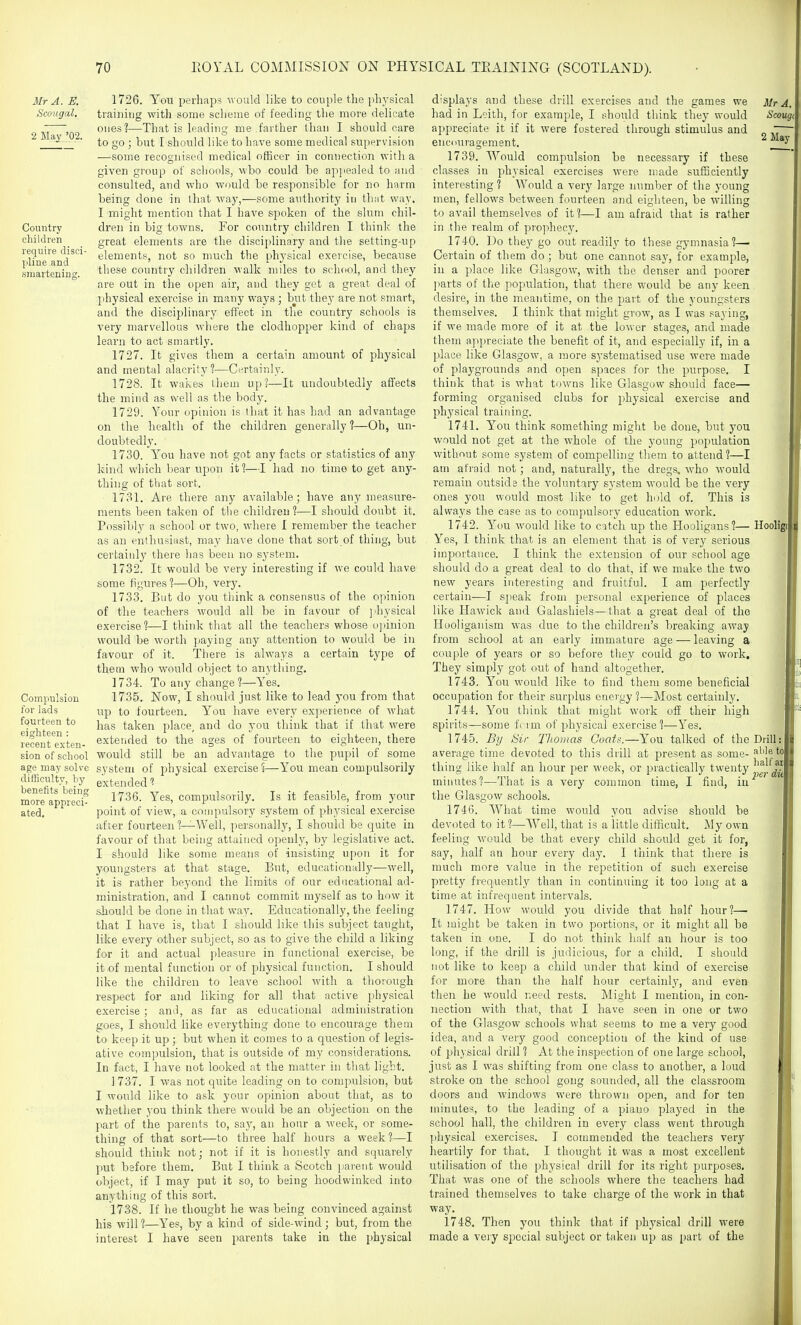 Mr A. E. Scougal. 2 May '02. Country children require disci- pliue and smartening. Compulsion for lads fourteen to eighteen : recent exten- sion of school age may solve difficulty, hy benefits being more appreci- ated. 1726. You pei'haps; would like to couple the physical training with some scheme of feeding the more delicate ones?—That is leading me farther than I should care to go ; but [ should like to have some medical supervision —some recognised medical officer in connection with a given group of sciiools, who could be apjiealed to and consulted, and who would be responsible for no harm being done in tliat way,—some authority in that way. I might mention that I have spoken of the slum chil- dren in big towns. For country children I think the great elements are the disciplinary and the setting-up elements, not so much the phj'sical exercise, because these country children walk miles to school, and they are out in the open air, and they get a great deal of physical exercise in many ways ; but they are not smart, and the disciplinary effect in the country schools is very marvellous where the clodhopper kind of chaps learn to act smartly. 1727. It gives them a certain amount of physical and mental alacrity?—Certainly. 1728. It wakes them up?—It undoubtedly affects the mind as well as the body. 1729. Your opinion is that it has had an advantage on the health of the children generally 1—Oh, un- doubtedly. 1730. Y''ou have not got any facts or statistics of any kind which bear upon it?—I had no time to get any- thing of that sort. 1731. Are there any available; have any measure- ments been taken of the children?—I should doubt it. Possibly a school or two, where I remember the teacher as an enthusiast, may have done that sort of thing, but certainly there lias been no system. 1732. It would be very interesting if we could have some figures ?—Oh, very. 1733. But do you think a consensus of the opinion of the teachers would all be in favour of jihysical exercise ?—I think that all the teachers whose opinion would be worth paying any attention to would be in favour of it. Tliere is always a certain type of them who would object to anything. 1734. To any change?—Yes. 1735. Now, I should just like to lead you from that up to fourteen. You have every experience of what has taken place, and do you think that if that were exterided to the ages of fourteen to eighteen, there would still be an advantage to the pupil of some system of physical exercise ?—Y''ou mean compulsorily extended 1736. Yes, compulsorily. Is it feasible, from your point of view, a compulsory system of physical exercise after fourteen ?-^Well, personally, I should be quite in favour of that being attained openly, by legislative act. I should like some means of insisting upon it for youngsters at that stage. But, educationally—well, it is rather beyond the limits of our educational ad- ministration, and I cannot commit myself as to how it should be done in that way. Educationally, the feeling that I have is, that I should like this subject taught, like every other subject, so as to give the child a liking for it and actual pleasure in functional exercise, be it of mental function or of physical function. I should like the children to leave school with a tlioiough respect for and liking for all that active physical exercise; and, as far as educational administration goes, I should like everything done to encourage them to keep it up; but when it comes to a question of legis- ative compulsion, that is outside of my considerations. In fact, I have not looked at the matter in that light. 1737. I was not quite leading on to compulsion, but I would like to ask your opinion about that, as to whether you think there would be an objection on the part of the parents to, say, an hour a week, or some- thing of that sort—to three half hours a week?—I should think not; not if it is honestly and squarely put before them. But I think a Scotch i;arent would object, if I may put it so, to being hoodwinked into anything of this sort. 1738. If he thought he was being convinced against his will ?—Yes, by a kind of side-wind; but, from the interest I have seen parents take in the physical Mr A. Scougc 2 May displays and these drill exercises aTid the games we had in Loith, for example, I should think they would appreciate it if it were fostered through stimulus and encouragement. 1739. Would compulsion be necessary if these classes in physical exercises were made sufficiently interesting? Would a very large immber of the young men, fellows between fourteen and eighteen, be willing to avail themselves of it?—I am afraid that is rather in the realm of prophecy. 1740. Do they go out readily to these gymnasia?— Certain of them do; but one cannot saj', for example, in a place like Glasgow, with the denser and poorer parts of the population, that there would be any keen desire, in the meantime, on the part of the youngsters themselves. I think that might grow, as I was saying, if we made more of it at the lower stages, and made them appreciate the benefit of it, and especially if, in a place like Glasgow, a more systematised use were made of playgrounds and open spaces for the purpose. I think that is what towns like Glasgow should face— forming organised clubs for physical exercise and physical training. 1741. Y'ou think something might be done, but j^ou would not get at the whole of the young population without some system of compelling them to attend ?—I am afraid not; and, naturally, the dregs, who would remain outside the voluntary system would be the very ones you would most like to get hold of. This is always the case as to compulsory education work. 1742. l''ou would like to catch up the Hooligans?— Hooligi Yes, I think that is an element that is of very serious im23ortance. I think the extension of our school age should do a great deal to do that, if we make the two new years interesting and fruitful. I am perfectly certain—I sjieak from personal experience of places like Hawick and Galashiels—that a great deal of the Hooliganism was due to the children's breaking away from school at an early immature age — leaving a couple of years or so before they could go to work. They simply got out of hand altogether. 1743. You would like to find them some beneficial occupation for their surplus energy ?—Most certainly. 1744. You think that might work off their high spirits—some fi rm of physical exercise?—Yes. 1745. Bij Sir Thomas Coats.—You talked of the Drill average time devoted to this drill at present as some- abletoln thing like half an hour per week, or practically twenty ''^jl'jj^f'^ minutes?—That is a very common time, I find, in the Glasgow schools. 1746. AVhat time would you advise should be devoted to it ?—Well, that is a little difficult. My own feeling Avould be that every child should get it for, say, half an hour every day. I tiunk that there is much more value in the repetition of such exercise pretty frequently than in continuing it too long at a time at infrequent intervals. 1747. How would you divide that half hour?— It might be taken in two portions, or it might all be taken in one. I do not think half an hour is too long, if the drill is judicious, for a child. I should not like to keep a child under that kind of exercise for more than the half hour certainly, and even then he would need rests. Might I mention, in con- nection with that, that I have seen in one or two of the Glasgow schools what seems to me a very good idea, and a very good conception of the kind of use of physical drill ? At the inspection of one large school, just as I was shifting from one class to another, a loud stroke on the school gong sounded, all the classroom doors and windows were thrown open, and for ten minutes, to the leading of a piano played in the school hall, the children in every class went through physical exercises. I commended the teachers very heartily for that. I thought it was a most excellent utilisation of the physical drill for its right purposes. That was one of the schools where the teachers had trained themselves to take charge of the work in that way. 1748. Then you think that if physical drill were made a very Sjjccial subject or taken up as part of the