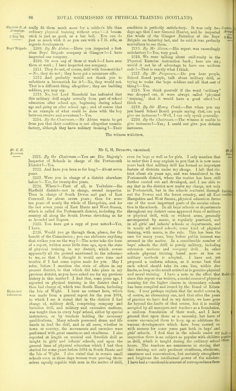 1 86 KOYAL COMMISSION ON PHYSICAL TRAINING (SCOTLAND). Captain G. A. Armytage. 2 May '02. Boys' Brigade. Mr E. E. Burrows. Historical references. really fit tliem much more for a soldier's life than ordinary physical ti'aining without arms ?—A broom- stick is just as good, or a tar bell. You can do just as much with it as you can with a 7 lb. rifle, as regards development. 2209. Bij Mr Alston.—Have you inspected a first- class Boys' Brigade company at Glasgow ?—I have inspected one company. 2210. Or seen any of them at work?—I have seen them at work ; I havs inspected one company. 221L They do not, of course, drill with broomsticks ? —No, they do not; they have got a miniature rifle. 2212. And probably would not thank you to substitute a broomstick for it?—No, they would not. That is a difi'erent thing altogether; they are budding soldiers, you may say. 2213. No, but Lord Mansfield has indicated that this military drill might actually form part of school education after school age, beginning during school age and going on after school age; and of course that is an example of what could be done with the boy between twelve and seventeen ?—Yes. 2214. By the Cliairman.—Mr Alston wants to get from you that their condition is not altogether unsatis- factory, although they have military training ?—Their 2 May condition is perfectly satisfactory. It was only two Cajtain days ago that I saw General Hunter, and he inspected ■^''ni/^' ^the whole of the Glasgow Battalion of the Boys' Brigade on Saturday last, and he said it was perfectly marvellous to see them. 2215. By BIr Alston.—His report was exceedingly satisfactory ?—Yes, very good. 2216. We were talking about uniformity in the Physical Exercise instruction book; here are six; would it not be of advantage to have one uniform code 1—That is exactly what I think. 2217. By Mr Fergusson.—Do you hear people. School Board people, talk about military di'ill, as trying to make the boys soldiers and all that sort of thing 1—Yes. 2218. You think yourself if the word was dropped out, it were always called ' training,' that it would have a good think so. 2219. By Sir Henry Crail:—But when you say you heard. School Board people saying that, can you give me instances ?—Well, I can only speak generally. 2220. By the Chairman.—The witness is unable to give instances?—Yes; I could not give j'ou definite instances. ' military' ' physical effect ?—I The witness withdrew. Mr E. H. Burrows, examined. Sheffield Then in Cornwall ten years 2221. By the Chairman.—You are His Majesty's Inspector of Schools in charge of the Portsmouth District ?—Yes. 2222. And have you been so for long ?—About seven years. 2223. Were you in charge of a district elsewhere before 1—Yes, for twenty-five years. 2224. Where?—First of all, in Yorkshire—the district—not in charge, second inspector, charge of South Devon and part of East for about seven years; then for some of nearly the whole of Hampshire, and for the last seven years of East Hants and West Sussex, which is called the Portsmouth district, including the country all along the South Downs stretching as far as Arundel and Bognor. 2225. You have got a copy of your notes?—Yes, I have. 2226. Would you go through them, please, for the benefit of the Commission; you can elaborate anything that strikes you on the way ?—The notes take the form of a report, written some little time ago, upon the state of physical training in my district, which covers apparently all the ground mentioned in the reference to me, so that I thought it would save time and trouble if I had some copies made for you. May I refer, before I mention the slate of affairs in ray present district, to that which did take place in my previous district, as you have asked me for my previous history in this matter? I find that, some years ago, I reported on physical training in the district that I then had charge of, which was South Hants, including the Isle of Wight. I have an extract here, which was made from a general report for the year 1894, in which I see it stated that in the district I had charge of, military drill, comprising company and battalion drill, and military and extension motions, was taught then in every boys' school, either by special instructors, or by teachers holding the necessary qualifications. Many schools possessed drum and fife bauds to lead the drill, and in all cases, whether in town or country, the movements and exercises were performed with great smartness and steadiness. I also reported at length on musical and Swedish drill as taught in girls' and infants' schools, and upon the general lines of physical education which I had then started for some years before 1894 in South Hants and the Isle of Wight. I also stated that in certain small schools even in those days women were proving them- selves equally capable with men in the matter of drill, Mr I Bun. ExistinfP conditiol even for boys as well as for girls. I only mention that in order that I inay explain to you that it is now .some years back that military drill has formed an important feature of districts under my charge. I left that dis- trict about six years ago, and was transferred to the Portsmouth district, where the matter has been still further carried out and developed, and I am able to say that in the district now under my charge, not only in Portsmouth, but in the schools scattered through- out the Downs and the forest country, and all East Hampshire and West Sussex, physical education forms one of the most important parts of the secular educa- tion in the schools. In all boys' schools or departments throughout my district some approved form of military or physical drill, with or without arms, generally accompanied by music, is regularly practised, and in all girls' and infants' schools or departments, and in nearly all mixed schools, some kind of physical training, with music, is the rule. This has been the case for many years, long before public interest was aroused in the matter. In a considerable number of boys' schools the drill is purely military, including extension motions and company drill. In other schools physical training based more or less on military methods is adopted. I have not yet proposed a uniform scheme, as it seems best that each school should take its own line, within due limits, so long as the result arrived at is genuine physical and moral training. I have a note to the effect that Model c since this report was written, a model course of physical training for the higher classes in elementary schools has been compiled and issued by the Board of Educa- tion. I may perhaps explain that the model course is, of course, an elementary one, and that after the years of practice we have had in mj^ district, we have gone far beyond the limits of that course, but it is readily accepted by all managers and teachers as a foundation, a uniform foundation of tkeir work, and I have pressed that upon them as a necessity, but have of course encouraged them to keep up as additions the various developments which have been carried on with success for some years past both in boys' and girls' schools. I find that in the schools under my inspection there is no subject so popular with children as drill, which is taught during the ordinary school hours. The teachers are unanimous in stating that this training not only produces steadiness, obedience, smartness and concentration, but certainly strengthens and brightens the intellectual power of tlie scholars. I have had a considerable amount of correspondence from Drill v( jiopula effects.