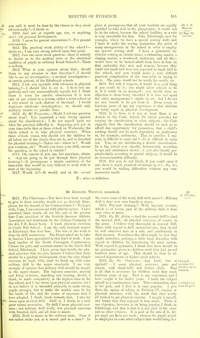 , J/, you said it must be done by the classes as they stood educationally 1—I think so. ~02. 2609. And not as regards age, size, or anything — elsel—Or pliysical development. 2610. I'mean for general convenience?—For general convenience. 2611. The practical work ability of the school?— Quite so; I am very strong indeed upon that point. 2612. Just one more stock question : there is nobody to decide as to the medical state or the statistical condition of pupils in ordinary Board Schools ?—There is nobody. 2613. What is your opinion about that; should there be any advance in that direction ?—I should like to see an investigation—a medical investigation— at certain periods, of the Edinburgh schools. 2614. I ask you specially with reference to physical training ?—I should like to see it. I do it very im- perfectly and very unscientifically myself, but I think there is room for careful observation if it were only of one school in a system, either a town school or a city school in each district of Scotland. I would deprecate wholesale investigation; we should only multiply results on parallel lines. of 2615. Bi/ Mr Fergusson.—Might I ask one question about that? You expressed a very strong opinion about the classificatiim ; I do not myself quite see ble. what the practical difficulty is. Supposing you put in your time-talile that at three o'clock on Wednesday the whole school is to take physical exercises. When three o'clock comes, why should not the children be all taken out of the classes they are in, and re-classified for physical training?—Taken out—where to ? Would you continue, sir ? Would you have your drill, excuse the question, in the school or outside ? 2616. Oh, outside if you can, but anywhere, where- e. ■ they are going to be put through their physical training?—It presupposes a simple condition of the time-table that would be very difficult to work with to start at the beginning. 2617. Would it?—It would, and in the second place it presupposes that all your teachers are equally Mr S. M. qualified to take drill in the playground; it would not Murray. be in the school, because the school building as a rule ]2 May '02. is very unsuitable for that. Take Edinburgh, now for ~ example, where we have a special sewing staff, and I have to make the sewing instruction the pivot of many arrangements in the school in order to employ my special sewing staff. I have a gymnastic in- structor coming at certain times, a swimming master, a singing master, a woodwork instructor, and all these would have to be turned adrift from three to four on that particular day, men and women, because they could not teach and were not expected to teach drill in the school, and you would make a very difficult practical complication of the time-table in trying to do it. The game would not be worth the candle, sir. 2618. But still, I suppose, it would be a good thing if you could do it; yon might allow schools to do it, if it could be so arranged ; you would have no objection to them being classified if it does nut upset the other arrangements ?—Quite so, sir ; but I do not see any benefit to be got from it. From seven to fourteen years of age my experience is that children are fairly equal in physical development. 2619. It is done, is it not, at least there is an Article in the Code, Article 19, which provides for varying the classification in other subjects ; the Code suggests that the classification should be such as to afford due opportunity for promotion, that a child's reading should not be made dependent on proficiency in, for example, arithmetic. That in practice, I sup- pose, is difficult to carry out ?—It is difficult to carry out. You, sir, are introducing a double classification. In a big school you classify, horizontally, according to age and attainment shown ; if you also classify per- pendicularly according to special subjects, it would be an insurmountable difficulty. 2620. But you do not think, if you could carry it out, there is much practical advantage in it ?—No, sir; you would be making difficulties without any com- mensurate result. T.ic witness withdrew. Mr Kenneth Whitton, examined. 2621. Tlie Chairman.—You have been kind enough to give us these remarks, would you go through them, please, for the benefit of the Commissioners?—To begin with, I say, I am conversant with athletic sports. I have practised them nearly all my life, and at the present time I am president of the Scottish Amateur Athletic Association and lieutenant in the College Company of the 4th V.B. Eoyal Scots. I teach physical exercises in Castle Hill School. I am the only assistant master in Edinburgh that does that. The rest of the work is done by drill instructors. The Board asked me to take it, because I have specialized in that kind of work. I am head teacher of the North Canongate Continuation Classes for girls, and assistant master in the Castle Hill School, Edinburgh. I have given here briefly the phy- sical exercises that we give, because I believe that there should be a gradual development, from the very simple exercises to begin with, until we finish up with some military drill in the upper standards. I am very strongly of opinion that military drill should he taught in the upper classes. The bayonet exercises, manual and firing exercises, marching and turning, should, I think, be made compulsory in the higliest class in the day school, and I lay stress upon physical exercise, for I do not believe it is intended primarily to make strong pupils stronger, but to make the weakly ones fit for the battle of life, and the course of exercises that I have adopted, I think, tends towards that. I also lay rill : stress upon musical drill. Drill is, I think, to a very great extent recreative. By drill I mean physical exer- cises ; not military drill really, but physical exercises with Swedish drill, and all done to music. 2622. Drill to music in the ordinary term. I>oes it not rather strike you as a march past to a tune? In . Mr K. Whitton. -Military the strict sense of the word, drill with music ?- drill is done now very largely to music. 2623. Physical training?—Well, bayonet exercise, which is, of course, part of the military drill, is done very often to music. 2624. By Mr Ahtoji.—Andi the manual drill?—And the manual drill ; all physical exercises, of course, in the army. I believe very thoroughly in musical drill. Then, with regard to drill instructors also, they should be well educated men as a rule, and gentlemanly in their manner. Sometimes the effect might be that they might introduce, perhaps, a little hard discipline with regard to children, by introducing the army system. With regard to gymnasia, I think that there should be no gymnastics given to children until they had passed fourteen years of age. That should be done in ad- vanced departments or higher grade schools. 2625. By the Cltairman.—Any kind; free or Physical applied? —I mean jDhysical exercises, pure and exercises for simple, with dumb-bells and Indian clubs. That f^^''^^^''^ is all that is necessary for children until they reach fourteen years of age. That is my experience, and I have taught it for twelve years. I teach the subject myself in a continuation class. This continuation class Continuation is for girls, and I find it is very popular. I give lass for girls. them the option of taking in Division IV. singing or physical exercises, with the result that they nearly all wished to get physical exercise. I taught it myself, and found that they enjoyed it very much. There is one objection, however, to its being popular, I think, in Edinburgh, and that is that it is not paid at the same rate as other subjects. It is paid at the rate of 2s. 6d. per pupil per hour per week ; whereas the pupils might be employed in some other subject that would bring in a