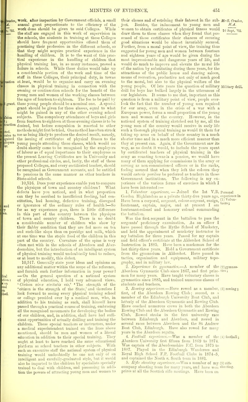 'mden, A. t. '02. uation grant. ■en. ical itiuD : u inal m bed. work, after inspection by Government officials, a smnll annual grant proportionate to the efficiency of the work done should be given to said Colleges. While the staff are engaged in this work of supervision in the schools, the students in training at these Colleges should have frequent opportunities oifered them of practising their profession in the different schools, so that they might acquire practical experience in the handling of children. It is to the want of this prac- tical experience in the handling of children that physical training has, in so miny instances, proved a failure in schools. While these duties would take up a considerable portion of the work and time of the staff in these Colleges, their principal duty, in towns at le'ost, would be to organise and carry on evening classes in physical training iu connection with the evening or continuation schools for the benefit of the young men and women of the working classes between the ages of fourteen to eighteen. The fee to be paid by these young people should be a nominal one. A special grant should be given for these classes, equal to what might be gained in any of tlie other evening school subjects. The compulsory attendance of boys and girls from fourteen to eighteen at these evening classes is to be desired, but before compulsion is resorted to other methods might first be tried. Onemethod hasoften struck me as being likely to produce the desired result, namely, the issuing of certificates of physical fitness to the young people attending these classes, which would no doubt shortly come to be recognised by the employei's of labour as of equal importance to their employees ns the present Leaving Certificates are in University and other professional circles, and, lastly, the staff of these proposed Colleges, and every certificated teacher, should be recognised as Government servants, and be entitled to pensions in the same manner as other teachers in State-aided schools. 10.516. Does your experience enable you to compare the physique of town and country children? What defects have you noticed, and in what proportion can they be ascribed to insufficient feeding, bad con- stitution, bad housing, defective training, disregard or ignorance of the ordinary rules of health?—So far as my experience goes, there is little difference in this part of the country between the physique of town and country children. There is no doubt a considerable number of children who show by their flabby condition that they are fed more on tea and such-like slo])S than on porridge and milk, which at one time was the staple food of the children in this part of the country. Curvature of the spine is very often met with in the schools of Aberdeen and Aber- deenshire, but the introduction of an intelligent system of physical training would undoubtedly tend to reduce, or at least to modify, this defect. 10.517. Generally state your ideas and opinions on any additional matter within the scope of the reference, and furnish such further infonnation in your jDower? — On the general question of a national system of physical education, I hold very advanced views. ' Civium vivt^s civ/tafis vis,' ' The strength of the 'citizen is the strength of the State,'and therefore I look forward to seeing every physical training school or college presided over by a medical man, who, in addition to his training as such, shall himself have passed through a practical course of training, embracing all the recognised movements for developing the bodies of our children, and, in addition, shall have had suffi- cient opportunities of actually drilling and training the childreu. These special teachers or instructors, under a medical superinteudent trained on the lines above mentioned, should be men and women of a liberal education in addition to their special training. They ought at least to have reached the same educational platform as school teachers in other subjects. With such an executive staff the national system of physical training would undoubtedly be one not only of an intelligent and carefully-graduated style, but it would also be imparted to the children by specialists specially trained to deal with children, and possessing in addi- tiou the powers of attracting young men and women to their classes and of retaining their interest in the sub- ject. Besides, the inducement to young men and women to obtain certificates of physical fitness would draw them to these classes when they found that pos- sessed of these certificates their chances of securing good situations would be almost invariably secured, l^'urther, from a moral point of view, the training thus suggested for young men and women between fourteen and eighteen years of age would be given during the most impressionable and dangerous years of life, and would do much to improve and elevate the moral life of the nation by substituting during these years, for the attractions of the public house and dancing saloon, means of recreation, productive not only of much good to the moral, but also to the physical welfare of the young people. Of late years the question of military drill for boys has bulked largely in the utterances of our legislators. It seems to me that, important as this question is from a military point of view, people over- I'lok the fact that the number of young men required for our army, even in the crisis of a Avar with a European power, forms a small proportion of the young men and women of the country. However, in the national system of training sketched out by me, all the young men of the country would receive in early life such a thorough physical training as would fit them for taking up arms on behalf of their country in a much shorter time and in a much more efficient manner than they at present can. Again, if the Government saw its way, as no doubt it would, to include the years spent by certificated teachers of physical training in the army as counting towards a pension, we would have many of them applying for commissions in the army or serving as non-commissioned officers or in the ranks, feeling assured that when they left the colours they would ceteris imribus be preferred as teachers in those Government institutions. The following is my ex- jierience of the various forms of exercises iu which I have been interested :— 1. Volunteer experience. — Joined the 1st V.B. Gordon Highlanders as a private thirty-five years ago. Have been a corporal, sergeant, colour-sergeant, ensign, lieutenant, captain, major, and at present I am lieutenant-colonel and honorary colonel commanding the battalion. Was the first sergeant in the battalion to pass the sergeants' proficiency examination. As an officer I liave passed through the Hythe School of Musketry, and held the appointment of musketry instructor to my l.)attalion for three years. Passed for my captain and field officer's certificate at the Aldershot School of Instruction in 1885. Have been a marksman for the last thirty-three years. Hold a Government certificate from the gymnasium in Aldershot. Have passed in tactics, organisation and equipment, military topo- graphy, and in military law. 2. Experience in gymnastics.—A member of the Aberdeen Gymnastic Club since 1867, and first prize- man for many years. Have taught voluntary classes in gymnastics since 1885, and trained numerous classes of students and teachers. 3. Mowing experience.—Have rowed as a member, first, of the Aberdeen Rowing Club; second, as a member of the Edinburgh University Boat Club, and latterly of the Aberdeen Gymnastic and Rowing Club. Have coached numerous crews in both the Aberdeen Rowing Club and the Aberdeen Gymnastic and Rowing Club. Rowed stroke in the first university race between Edinburgh and Aberdeen, and rowed in several races between Aberdeen and the St Andrew Boat Club, Edinburgh. Have also rowed for many years in the Aberdeen regatta. 4. Football experience.—Was a member of the Aberdeen University first fifteen from 1869 to 1874. Was captain of the Aberdeenshire F.C. from 1875 to 1887. Played iu the Edinburgh Wanderers and Royal High School P.P. Football Clubs in 1874-5, and captained the North v. South team in 1881. 5. Rifle shooting experience,—Was a member of my company shooting team for many years, and have won prizes at all the Scottish rifle meetings. Have been on MrO. Cruden, M.A. 16 Sept. '02. Military drill. Personal experience in (1) Volun- teers ; (2) gymnas- tics ; (3) rowing;. (4) football}, (5) rifle shooting.