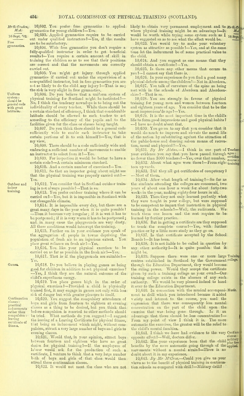 IiPr G. Cruden, M.A. 16-Sept. '02. Free gymnastics. to applied carried results Uniform system : hould be general code with great latitude. Outdoor and indoor training. Games, Continuation classes : practical inducements rather than compulsion : leaving certificate of fitness. 10.602. You prefer free gymnastics gymnastics for young children ^—Yes. 10.603. Applied gymnastics require to be out under qualified instructors?—Yes, if the are to be satisfactory. 10.604. Witli free gymnastics you don't require a fully-qualified instructor in order to get beneficial results?—You require a certain amount of skill in training the children so as to see that their positions are correct and that the movements are correctly carried out. 10.605. You m'ght get injury through applied gymnastics if carried out under the supervision of a iiun-qualified instructor, but in free gymnastics you are lint so likely to do the child any injury?—That is so; the risk is very slight in free gymnastics. 10.606. Do you believe that a uniform system of physical training for Scotland might be instituted ?— No, I think the tendency nowadays is to bring out the individuality of every teacher. AVhile there should be a certain standard of efficiency, I tliink that considerable latitude should be allowed to each teacher to act according to the efficiency of the pupils and to the facilities given for the class or classes being taught. 10.607. Do you think there should be a general code sufficiently wide to enable each instructor to take certain portions of it to suit himself?—Yes, that is niy view. 10.608. There should be a code sufficiently wide and embracing a sufficient number of movements to enable an instructor to select from it ?—Yes. 10.609. For inspection it would be better to have a certain code ?—A certain minimum standard. 10.610. And a certain number of exercises?—Yes. 10.611. So that an inspector going about might see that the physical training was properly carried out ?— Yes. 10.612. You consider that in Scotland outdoor train- ing is not always possible ?—That is so. 10.613. You prefer outdoor training where it can be carried on ?—Yes, but it is impossible in Scotland with our changeable climate. 10.614. It is impossible every day, but there are a great many days in the year when it is quite possible ? —Then it becomes very iiregular; if it is wet it has to be postponed; if it is very warm it has to be postponed; and in many cases the playgrounds are very dusty. All these conditions would iuteirupt the training. 10.615. Further on in your evidence you speak of the aggregation of people in towns depriving the population of fresh air to an injurious extent. You place great reliance on fresh air 1—Yes. 10.616. You like your physical exercises to be carried on as far as possible in the fresh air?—Yes. 10.617. That is if the playgrounds are suitable?— Yes. 10.618. Do you believe in playing games as being good for children in addition to set physical exercises? —Yes, I think they are the natural outcome of the child's superfluous energy. 10.619. You place games high in the order of physical exercises ?—Provided a child is physically trained first, it may engage in games not only with less risk of danger but with greater pleasure to itself. 10.620. You suggest the compulsory attendance of boys and girls from fourteen to eighteen at evening classes as a thing to be desired, but you think that before compulsion is resorted to other methods should be tried. What methods do you suggest?—I suggest the issuing of a Leaving Certificate for physical fitness, that being an inducement which might, without com- pulsion, attract a very large number of boys and girls to evening classes. 10.621. Would that, in your opinion, attract boys between fourteen and eighteen who have no great desire for physical training?—If the employers of labour would ask for the production of such a certificate, I venture to think that a very large number both of boys and girls of that class would then attend these continuation classes. 10.622. It would not meet the class who are not likely to obtain very permanent employment and to whom physical training might be an advantage?—It would be worth while trying some system such, as I have suggested so as to see what the effect would be. 10.623. You would try to make your voluntary system as attractive as possible ?—Yes, and at the same time let the inducement be of some practical value to the child. 10.624. And you suggest as one means that they should obtain a certificate ?—Yes. 10.625. Is there any other means that occurs to you ?—I cannot say that there is. 10.626. In your experience do you find a good many physical defects among the children?—Not in Aberdeen. 10.627. You talk of curvature of the spine as being met with in the schools of Aberdeen and Aberdeen- shire?—That is so. 10,328. You are strongly in favour of physical traniing for young men and women between fourteen and eighteen years of age. You consider that to be the most impressionable age ?—Yes. 10.629. It is the most important time in the child's life to form good: impressions and good physical habits? —I have no doubt about that. 10.630. You go on to say that you consider that it would do much to improve and elevate the moral life of the nation by substituting against the attraction of the public-house and dancing saloon means of recrea- tion, moral and physical?—Yes. 10.631. By hr Alston.—I think in one part of your evidence you say that you have passed through no fewer than 3000 teachers ?—Yes, over that number. 10.632. About what ages were these?—From eigh- teen upwards. 10.633. Did they all get certificates of competency? —Most of them. 10.634. After what length of training?—So far as the students attending the colleges are concerned, two years of about one hour a week for about forty-two week-^ in the year, making eighty-four hours in all. 10.635. Then they not only learned perfectly what they were taught in your college, but were supposed to be competent to impart that instruction in physical training in the schools?—Well, the rudiments. We teach them one lesson and the rest require to be learned by further practice. 10.636. But in getting a certificate are they supposed to teach the complete course?—Yes, with further p:actice or by a little more study as they go on. 10.637. Is that certificate accepted by the School Boards ?—It has been. 10.638. It is not liable to be called in question by any other authority?—It is quite possible that it might be. 10.639. Suppose there were one or more large centres established in Scotland by the Government through the Education Department, they would become the ruling power. Would they accept the certificate given by such a training college as your own?—Our training college exists in the absence of any such authority. We would be very pleased indeed to hand it over to the Education Department. 10.640. In connection with the musical accompani- ment to drill which you introduced because it added viriety and interest to the course, you used the expression that there was consequently less mental concentration on the part of the child upon the exercise that was being gone through. Is it an advantage that there should be less concentration ?— From my point of view I think it is. The more automatic the exercises, the greater will be the relief to the child's mental faculties. 10.641. I think we have had evidence to the very opposite effect?—Well, doctors differ. 10.642. Has your experience been that the child benefits by the mere automatic going through of the movements without a mental strain?—There is no doubt about it in my experience. 10.643. By Mr M'Crae.—Could you give us your views as to the benefit of physical training in continua- tion schools as compared with drill ?—Military drill? Mr G. C4 16 Septl Teachen ages : certifioa: course o training Traininj co Music. Continui classss : military plus free applied.
