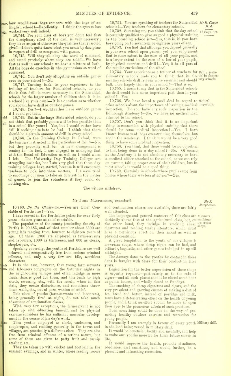 Her, how would your boys compare with the boys of an English school?—Excellently. I think the system has woi'ked very well indeed. 10.744. For your class of boys you don't feel that the discipliuary effect of the drill is very necessary: they have acquired otherwise the qualities that it woidd give?—I don't quite know what you mean by discipline in respect of drill as compared with games. 10.745. Will they all obey the word of command and stand precisely where they are told ?—We have that as well in our school : we Lave a mixture of both. All the boys do exercises in the gymnasium at word of command. 10.746. You don't rely altogether on outside games even in your school ?—No. 10.747. Turning back to your experience in the training of teachers for State-aided schools, do you think that drill is more necessary in the State-aided schools for the larger number of children than it is in a school like your own?—It is a question as to whether you should have drill or outdoor games. 10.748. Yes?—I would rather have outdoor games if I could get them. 10.749. But in the large State-aided schools, do you not think that probably games will be less possible than in a school like yours ?—Yes, but I would rather have drill if nothing else is to be had. I think that there should be a certain amount of drill in every school. 10.750. In the Training College in Oxford, were the teachers instructed in the particulars of drill ?—No, but they probably will be. A new arrangement is coming in—in fact, I was engaged in arranging that with the Board of Education as well as I could when I left. The University Day Training Colleges are struggling societies, but I am very glad that these day training colleges have started, because it will encourage teachers to look into these matters. I always tried to encourage our men to take an interest in the matter of games, to join the volunteers if they could do nothing else. The witness 10.751. You are speaking of teachers for State-aided MrR. Carter schools ?—Yes, teachers for elementary schools. M.A. 10.752. Summing up, you think that the day school Sept. '02. is certainly qualified to give as good a physical training as the boarding school is ?—Yes, that is, if you have boys going on to seventeen or eighteen years of age. 10.753. You find thatalthough you depend generally in your own school upon games, yet you supplement that to some extent in the case of all your pupils, and to a larger extent in the case of a few of your pupils, by physical exercise and drill ?—Yes, it is all part of the regular curriculum of the school. 10.754. Your experience as a trainer of teachers for Drill: essen- elementary schools leads you to think that in ele- tia' in elomen- meutary schools drill is even more essential and should ^^'^ schools, bulk more largely than in your school?—That is so. 10.755. I mean to say that in the State-aided schools the drill would be a more important part than in your school 1—Yes. 10.756. We have heard a good deal in regard to Medical other schools about the importance of having a medical i'lspection. inspection. Do you have any such inspection in the Edinburgh Academy ?—No, we have no medical man attached to the school. 10.757. Don't you think that it is an important thing in connection with physical training that there should be some medical inspection?—Yes. I have known instances of boys overstraining themselves, but not in the Academy. I think it would be a very good thing to have some medical inspection. 10.758. You think that there would be no objection to that being done in a day school?—No. Of course at the Academy it is not absolutely necessary to have a medical oflicer attacheil to the school, as we can rely on parents taking proper care of their children, but in most SL'hools it would be a good thing. 10.759. Certainly in schools where pupils came from homes where there was less attention ?—Yes, withdrew. Mr John Macpheeson, examined. 10,760. By the Chairman.—You are Chief Con- stable of Perthshire ?—Yes. 1 have served in the Perthshire police for over forty years—sixteen years as chief constable. The population of the county (excluding the city of Perth) is 90,383, and of that number about 3500 are young lads ranging from fourteen to eighteen years of age. Of these, 1900 are employed as farm-servants and labourers, 1000 as tradesmen, and 600 as clerks, shopkeepers, etc. Speaking generally, the youths of Perthshire are well behaved and comparatively free from serious criminal offences, and only a very few are idle, worthless characters. nts It is the case, however, that young farm-servants rs. and labourers congregate on the Saturday nights in the neighbouring villages, and often indulge in more drink than, is good for them, and this leads to high words, swearing, etc., with the result, when in this state, they create disturbance, and sometimes throw down walls, etc., out of pure, wanton mischief. This class of youths (farm-servants and labourers), being generally tired at night, do not take much advantage of continuation classes. With very few exceptions, the farm-servant is not taken up with educating himself, and for physical exercise considers he has sufficient muscular develop- ment in the course of his day's work. Then youths employed as clerks, tradesmen, and shopkeepers, and residing generally in the towns and villages, are practically a different class. They are also free from criminal ofi'ences of a serious nature, but some of them are given to petty fruit and turnip etc. They are taken up with cricket and football in the summer evenings, and in winter, where reading rooms Mr J. Mucphcrson. stealing, Manners: smoking: i- e cream shops. and continuation classes are available, these are fairly well attended. The language and general manners of this class are decidedly above that of the agricultural class, but, on tlie other hand, they indulge in smoking cheaj cigarettes and reading trashy literature, which must h;ive a pernicious ell'ect on their moral as well as physical condition. A great temptation to the youth of our villages is ice-cream shops, where cheap cigars can be had, and billiards, bagatelle, and other games indulged in up till niiduight. The damage done to the youths by contact in these dens is fraught with fears for their conduct in later years. Legislation for the better supervision of these shops is urgently required—particularly as to the sale of cigars—and all such places should be closed same hour as public houses, and wholly closed on Sundays. The smoking of cheap cigarettes and cigars, and the very prevalent and growing custom of making a diet of tea, bread and butter, instead of porridge and milk, must have a deteriorating eliect on the health of young people, and I think an effort should be made to open their eyes to the pernicious effects of such practices. Then something could be done in the way of pro- moting healthy outdoor exercise and recreation for young people. Personally I am strongly in favour of every youth Military drill in the land being versed in military drill. It would be beneficial, bodily and mentally, and help to make our youths more fit for their future career in life. It would improve the health, promote steadiness, obedience, an! smartness, and would, further, be a pleasant and interesting recreation.