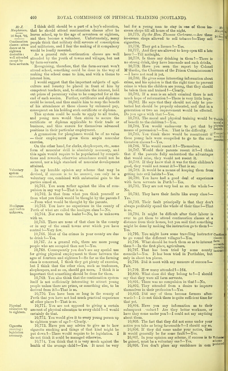 Mr J. Macpherson. 16 Sept. '02. Continuation classes : atten dance at to eighteen desirable: well attended except by farm servants. Voluntary system advocated. Hooligans and loafers unknown. Physical education up to eighteen. Cigarette smoking: legislation necessary. I think drill should be a part of a boy's education, that he should attend continuation classes after he leaves school, up to the age of seventeen or eighteen, and then become a volunteer. Unfortunately, many people think that military drill savours of conscription and militarism, and I fear the making of it compulsory would be loudly resented. As a general rule continuation classes are well attended by the youth of towns and villages, but not by farm-servants. Recognising, therefore, that the farm-servant won't attend school, something could be done in the way of making the school come to him, and with a theme to interest him. I would suggest that the important subjects of agri- culture and forestry be placed in front of him by competent teachers, and, to stimulate the interest, hold out prizes of j^ecuniary value to be competed for at the end of each session. Further, certificates and diplomas could be issued, and thus enable him to reap the benefit of his attendance at these classes by enhanced pay, consequent on his holding such certificate or diploma. This system could be made to apply to all trades, and young men would then strive to secure the certificate or diploma applicable to their trade or business, and thus ensure for themselves advanced positions in their particular employment. A gymnasium for ploughmen would be of no value — their employment gives them ample muscular exercise. On the other hand, for clerks, shopkeepers, etc., some form of muscular drill is absolutely necessary, and this again would require to be popularised by competi- tions and rewards, otherwise attendance could not be secured, nor a high standard of muscular development attained. In my humble opinion any scheme that may be devised, if success is to be assured, can only be a voluntary one, combined with substantial gain to the parties aimed at. 10.761. You seem rather against the idea of com- pulsion in any way ?—That is so. 10.762. Is that from what you think yourself or from what you think would be thought by the parents ? —From what would be thought by the parents. 10.763. You have no experience in the county of Perth of what are called the hooligan class 1—No. 10.764. Nor even the loafer?—No, he is unknown with us. 10.765. There are none of that class in the county or in any of the small towns over which you have control 1—Very few. 10.766. Most of the crimes in your county are due to drink ?—Yes. 10.767. As a general rule, there are more young people who are occupied than not ?—Yes. 10.768. Consequently you don't see any special use for giving physical employment to those between the ages of fourteen and eighteen 1—So far as the farming class is concerned, I think they get plenty of exercise, but I think that the other class, such as tradesmen, shopkeepers, and so on, should get more, I think it is important that something should be done for them. 10.769. You also think that the continuation system itself is not sufficiently interesting to attract young people unless there are prizes, or something else, to be derived from it 1—That is so. 10.770. You have been so long in the county of Perth that you have not had much practical experience of other places 1—That is so, 10.771. You are not opposed to giving a certain amount of physical education to every child ?—I would certainly do that. 10.772. You would give it to every young person up to eighteen years of age ?—Clearly. ■ 10.773. Have you any advice to give as to how cigarette smoking and things of that kind might be pat down 1—There would require to be legislation. I do not think it could be managed otherwise. 10.774. You think that it is very much against the health of the average child?—Yes. It must be very Mri Ilacph 16 Sei bad for a young man to stay in one of those ice- cream shops till all hours of the night. 10.775. By the Hon. Thomas Cochrane.—Are these ice-cream shops allowed to sell tobacco 1—They sell cigarettes, 10.776. They get a licence?—Y^'es. 10.777. And they are allowed to keep open till a late hour ?—Till midnight, 10.778. Is there any drinking in them?—There is no strong drink, they have lemonade and such drinks, 10.779. Have you seen the report by Colonel M'Hardie, the Chairman of the Prison Commissioners ? —I have not read it yet, 10.780. He gives some interesting information about crime, and his opinion is that the right time to prevent crime is when the children are young, that they should be taken then and trained ?—Clearly, 10.781. If a man is an adult criminal there is not much hope of reformation ?—There is very little hope. 10.782. He says that they should not only be pro- tected but should be properly educated, and that in a generation or two an improvement would be effected. Do you agree with that ?—Yes. 10.783. The moral and physical training would be Trainin of benefit to the children ?—Yes. moral a: 10.784. You would endeavour to get that by pl^jsica means of persuasion ?—Yes. That is the difllculty, ^ ^ 10.785. You think there would be resentment if Compul these young lads were compelled to go to the con- resented tinuation classes ?—Yes, 10.786. Who would resent it?—Themselves. 10.787. Would their parents resent it?—I think that if the parents fully understood the advantages that would arise, they would not resent it. 10.788. If they knew that it was for their children's good, they would not resent it ?—That is so. 10.789. It would be a means of keeping them from getting into evil habits?—Yes. 10.790. You have had a good deal of experience with farm servants in Perth ?—Yes. 10.791. They are not very bad as on the whole?— No. 10.792. They have their faults like every class?— Yes. 10.793. Their fault principally is that they don't always profitably spend the whole of their time?—That is so. 10.794. It might be difficult after their labour is over to get them to attend continuation classes at a distance from their homes, but you said that something might be done by making the instruction go to them ?— Yes. 10.795. You might have some travelling instructor Continn to go round the different villages?—Yes. classes 1 10.796. What should he teach them so as to interest ^''J!™ j^j., them ?—In the first place, agriculture, travellii 10.797. That has been tried by some county instruct councils?—Yes. It has been tried in Perthshire, but only in about ten places. 10.798. Did it meet with any measure of success 1— Fair. 10.799. How many attended?—164. 10.800. What class did they belong to ?—I should say that they were all farm servants. 10.801. There was no compulsion in that?—No, 10.802. They attended from a desire to improve themselves in their profession?—Yes. 10.803. Did any of them become farmers after- wards ?—I do not think there is quite sufficient time for that yet. 10.804. Have you any information as to their subsequent . ')nduct ? Are they better workmen, or have they come under you ?—I could not say anything about them. 10.805. The fact that they did not come under your notice you take as being favourable ?—I should say so. 10.806. If they did come under your notice, then it would generally be for some fault?—Yes. 10.807. In your opinion any scheme, if success is to Voluntai be gained, must be a voluntary one ?—Yes. scheme 10.808. You don't place any confidence in com P«ferred