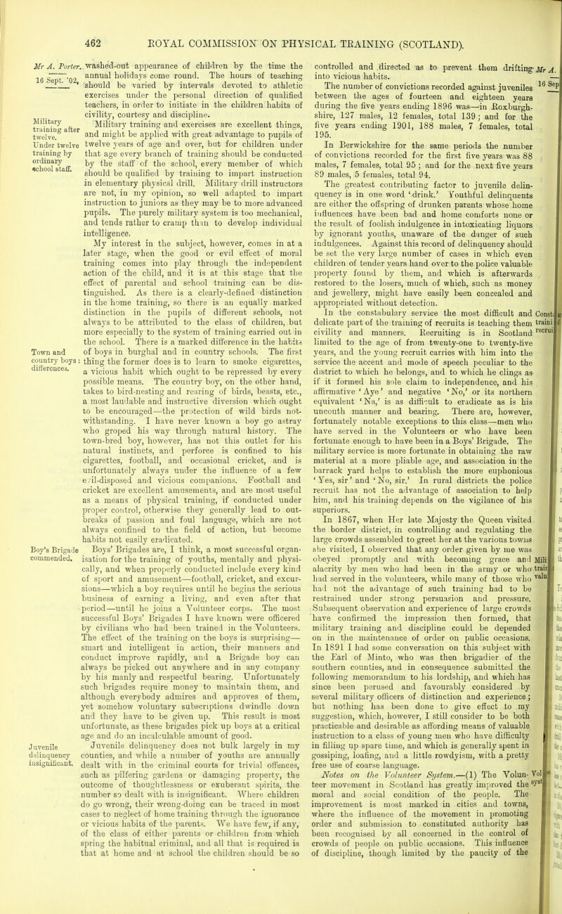 Mr A. Porter, 16 Sept. '02, Military- training after twelve. Under twelve training by ordinary school staif. Town and country boys differences. Boy's Brigade commended. J Qvenile delinquency iusiffnificant. washed-out appearance of chiLlren by the time the annual holidays come round. The hours of teaching should be varied by intervals devoted to athletic exercises under the personal direction of qualified teachers, in order to initiate in the children habits of civility, courtesy and discipline. Military training and exercises are excellent things, and might be applied with great advantage to pupils of twelve years of age and over, but for children under that age every branch of training should be conducted by the staff of the school, every member of which should be qualified by training to impart instruction in elementary physical drill. Military drill instructors are not, in my opinion, so well adapted to impart instruction to juniors as they may be to more advanced pupils. The purely military system is too mechanical, and tends rather to cramp than to develop individual intelligence. My interest in the subject, however, comes in at a later stage, when the good or evil effect of moral training comes into play through the independent action of the child, and it is at this stage that the effect of parental and school training can be dis- tinguished. As tliere is a clearly-defined distinction in the home training, so there is an equally marked distinction in the pupils of different schools, not always to be attributed to the class of children, but more especially to the system of training carried out in the school. There is a marked difference in the habit-; of boys in burghal and in country schools. The first thing the former does is to learn to smoke cigarettes, a vicious habit which ought to be repressed by every possible means. The country boy, on the other hand, takes to bird-nesting and rearing of birds, beasts, etc., a most laudable and instructive diversion which ought to be encouraged—the protection of wild birds not- withstanding. I have never known a boy go astray who groped his way through natural history. The town-bred boy, however, has not this outlet for his natural instincts, and perforce is confined to his cigarettes, football, and occasional cricket, and is unfortunately always under the influence of a few evil-disposed and vicious companions. Football and cricket are excellent amusements, and are most useful as a means of physical training, if conducted under proper control, otherwise they generally lead to out- breaks of passion and foul language, which are not always confined to the field of action, but become habits not easily eradicated. Boys' Brigades are, I think, a most successful organ- isation for the training of youths, mentally and physi- cally, and when properly conducted include every kind of sport and amusement—football, cricket, and excur- sions—which a boy requires until he begins the serious business of earning a living, and even after that period—until he joins a Volunteer corps. The most successful Boys' Brigades I have known were oSicered by civilians who bad been trained in the Volunteers. The effect of the training on the boys is surprising— smart and intelligent iu action, their manners and conduct improve rapidly, and a Brigade boy can always be picked out anywhere and in any company by his manly and respectful bearing. Unfortunately such brigades require money to maintain them, and although everybody admires and approves of them, yet somehow voluntary subscriptions dwindle down and they have to be given up. This result is most unfortunate, as these brigades pick up boys at a critical age and do an incalculable amount of good. Juvenile delinquency does not bulk largely in my counties, and while a number of youths are annually dealt with in the criminal courts for trivial offences, such as pilfering gardens or damaging property, the outcome of thoughtlessness or exuberant spirits, the number so dealt with is insignificant. Where children do go wrong, their wrong-doing can be traced in most cases to neglect of home training through the ignorance or vicious habits of the parents. We have few, if any, of the class of either parents or children from which spring the habitual criminal, and all that is required is that at home and at school the children should be so controlled and .directed as to prevent them drifting-jwv ^ into vicious habits. - The number of convictions recorded against juveniles ^^f^ between the ages of fourteen and eighteen years during the five years ending 1896 was—in .Roxburgh- shire, 127 males, 12 females, total 139; and for the five years ending 1901, 188 males, 7 females, total 195. In Berwickshire for the same periods the number of convictions recorded for the first five years was 88 males, 7 females, total 95 ; and for the next five years 89 males, 5 females, total 94. The greatest contributing factor to juvenile delin- quency is in one word 'drink.' Youthful delinquents are either the offspring of drunken parents whose home influences have been bad and home comforts none or the result of foolish indulgence in intoxicating liquors by ignorant youths, unaware of the danger of such indulgences. Against this record of delinquency should be set the very large number of cases in which even children of tender years hand over to the police valuable property found by them, and which is afterwards restored to the losers, much of which, such as money and jewellery, might have easily been concealed and appropriated without detection. In the constabulary service the most difficult and Const delicate part of the training of recruits is teaching them traini civility and manners. Recruiting . is in Scotland limited to the age of from twenty-one to twenty-five years, and the young recruit carries with him into the service the accent and mode of speech peculiar to the district to which he belongs, and to which he clings as if it formed his sole claim to independence, and his affirmative ' Aye' and negative ' No,' or its northern equivalent ' Na,' is as difficult to eradicate as is his uncouth manner and bearing. There are, however, fortunately notable exceptions to this class—men who have served in the Volunteers or who have been fortunate enough to have been in a Boys' Brigade. The military service is more fortunate in obtaining the raw material at a more pliable age, and association in the barrack yard helps to establish the more euphonious ' Yes, sir' and ' No, sir.' In rural districts the police recruit has not the advantage of association to help him, and his training depends on the vigilance of his superiors. In 1867, when Her late Majesty the Queen visited the border district, in controlling and regulating the large crowds assembled to greet her at the various towns she visited, I observed that any order given by me was obeyed promptly and with becoming grace and Milij alacrity by men who had been in the army or who trail had served in the volunteers, while many of those who had not the advantage of such training had to be restrained under strong persuasion and pressure. Subsequent observation and experience of large crowds have confirmed the impression then formed, that military training and discipline could be depended on in the maintenance of order on public occasions. In 1891 I had some conversation on this subject with the Earl of Minto, who was then brigadier of the southern counties, and in consequence submitted the following memorandum to his lordship, and which has since been perused and favourably considered by several military officers of distinction and experience; but nothing has been done to give effect to ray suggestion, which, however, I still consider to be both practicable and desirable as affording means of valuable instruction to a class of young men who have difficulty in filling up spare time, and which is generally spent in gossiping, loafing, and a little rowdyism, with a pretty free use of coarse language. Notes on the Volunteer System.—(1) The Volun- Vol teer movement in Scotland has greatly improved the ^y^' moral and social condition of the people. The improvement is most marked in cities and towns, where the influence of the movement in promoting order and submission to constituted authority has been recognised by all concerned in the control of crowds of people on public occasions. Tliis influence of discipline, though limited by the paucity of the I pr