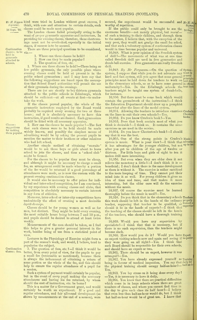 Ur H. Rippon Seymour. 16 Sept. '02. Continuation classes : to be held in gymnasia attached to schools. Classes: suggestions for making them popular. Continuation classes : fees. kind were tried in London without great success, I think, with care and attention to certain details, such classes could be made most popular. The Loudon classes failed principally owing to the want of proper gymnastic apparatus and instructors. In providing for evening classes, therefore, these shortcom- ings must not be overlooked, especially in the initial stages, if success is to be assured. There are three principal questions to be considered, viz.— 1. Where can these classes be held % 2. How can they be made popular ? 3. The question of fees, etc. 1. Where can these classes be held?—There being so few public gymnasia, the only possible place where evening classes could be held at present is in the public school gymnasium ; and I may here say that the following suggestions are based upon the assump- tion that School Board authorities will permit the use of their gymnasia during the evenings. There are (or are shortly to be) thirteen gymnasia attached to the public schools in Edinburgh, which should be sufficient—at all events at first—to under- take the work. If the classes proved popular, the whole of the gymnastic instructors employed by tiie Board would probably be required every evening for two or three hours; and it is absolutely necessary to have this instruction, if good results are desired. Each gymnasium should be fitted with all necessary apparatus. 2. How can the classes be made popular 1—The fact that such classes were to be held should be made widely known, and possibly the simplest means of advertising would be by asking the present pupils to mention the matter to their brothers or other relatives who had left school. Another simple method of obtaining ' recruits' would be to ask those boys or girls about to leave school to join the classes, and thus a ' school club' might be formed. For the classes to be popular they must be cheap, and although it might be necessary to charge a small fee, an arrangement could be made whereby a portion of the fee would be returned if a good percentage of attendances were made, as is now the custom with the present evening continuation classes. It would also be necessary to offer prizes for indi- vidual and inter-school competition, for I am convinced, by my experience with evening classes and clubs, that competition is absolutely necessary to sustain interest in any form of athletics. Moreover, inter-school or inter-city competitions have undoubtedly the effect of creating a most desirable esprit-de-corps. Classes should be for young women as well as for men, but distinct. They might be held every evening, the most suitable hours being between 7 and 10 p.m., and pupils should be desired to attend at least twice weekly. Measurements of the men should be taken, as I find this helps to give a greater personal interest in the work, besides being of use from a statistical point of view. Lectures in the Physiology of Exercise might form a part of the season's work, and would, I believe, tend to popularise the subject, 3. The question of fees, etc.?—I think it would be better, from every point of view, for the pupils to pay a small fee (returnable as mentioned), because there is always the inducement of obtaining a return of some portion or the whole of the fee, and this should help to ensure the regular attendance of a pupil for a session. Such a system of payment would certainly be popular, but in the event of everij pupil making the necessary attendances and having his fee returned, by whom should the cost of instruction, etc. be borne ? This is a matter for a Government grant, and would certainly be worth an experiment. If a good and regular attendance, and fair all-round development (as shown by measurements at the end of a session), were secured, the experiment would be succcessful and worthy of repetition. If the public could only be brought to see the enormous benefits—not merely physical, but moral— of such a training to their children, and through them to the nation, I believe that, with the exception of the very poor, they would not grudge the small fee asked, and that such a voluntary system of continuation classes would in time become popular and universal. 10.948. What is your opinion of the Swedish system of drill?—The movements of what was at one time called Swedish drill are used in free gymnastics and dumb-bell exercise. Free gymnastics are really Swedish drill. 10.949. By Mr Fergusson.—On the question of system, I suppose that while you do not advocate any hard and fast system, still you agree that some general principles must be laid down for teachers to work on in the elementary schools, so as to have some general uniformity?—Yes. In the Edinburgh schools the teachers might be taught one system of dumb-bells, for instance. 10.950. But there must be some book which would contain the groundwork of the instruction ?—I think the Education Department should draw up a pamphlet somewhat after the lines of the model system. 10.951. Allowing the teachers to introduce exercises on the lines to suit their own schools?—Yes. 10.952. Do yoii know Cruden's book?—Yes. 10.953. Does that book contain most of what you think is desirable ?—I think so. It contains the same exercises as are used in the service. 10.954. Do you know Chesterton's book?—I should say that it was the best. 10.955. One of the strong points in Cruden's system is music. What is your view?—I think that it has advantages for the younger children, but not after you get to children of tlie age of twelve or thirteen. For little boys and girls of eight to ten it makes drill more interesting. 10.956. But even when they are older does it not relieve the monotony a little ?—I don't think it is so beneficial; I don't think there is the same development as there is without it. The exercise is rather sacrificed to tlie mere keeping of time. They cannot put their mind into it so well. For young cliildren it gives an idea of time and tune, and that makes it more interesting, but the older ones will do the exercise without the music. 10.957. Of course the exercise must be learned thoroughly before the music is used ?—Yes. 10.958. Do you think that in the elementary schools this work should be left in the hands of the ordinary teacher, supposing that teacher to be qualified, or should it be in the hands of experts?—I think that the teaching of the classes should be left in the hands of the teachers, who should have a thorough training first. 10.959. Would you have any supervision by specialists?—I think that that is necessary, but if there is no such supervision, then the teachers might become slack. 10.960. How would you do it? Would you have an expert visiting schools now and again and seeing if they were going on all right?—-Yes. I think that each Board should be responsible for their own schools, and should have an expert or two, 10.961. There should be an expert, however it was arranged ?— Yes. 10.962. You have already expressed yourself as being in favour of medical inspection. You say that the physical training should occupy half-an-hour ?— Yes. 10.963. You lay stress on it being done every day? —Yes, it is necessary to have it daily. 10.964. You know that there are practical difficulties which come in in large schools where there are great numbers of classes, and where you cannot find time in the day to give each class its half hour?—I believe that even less than half-an-hour would do, but I think hat half-an-hour would be of great use. I know that Mr E. Hi Seyrrwh 16 Sept. System: must be gpneral piinci pies laid dowi in official text-book Cruden's Chesterto books. Music: advantag up to tw« Teachers properly trained a supervise Expert inspector Training daily for half-an-h