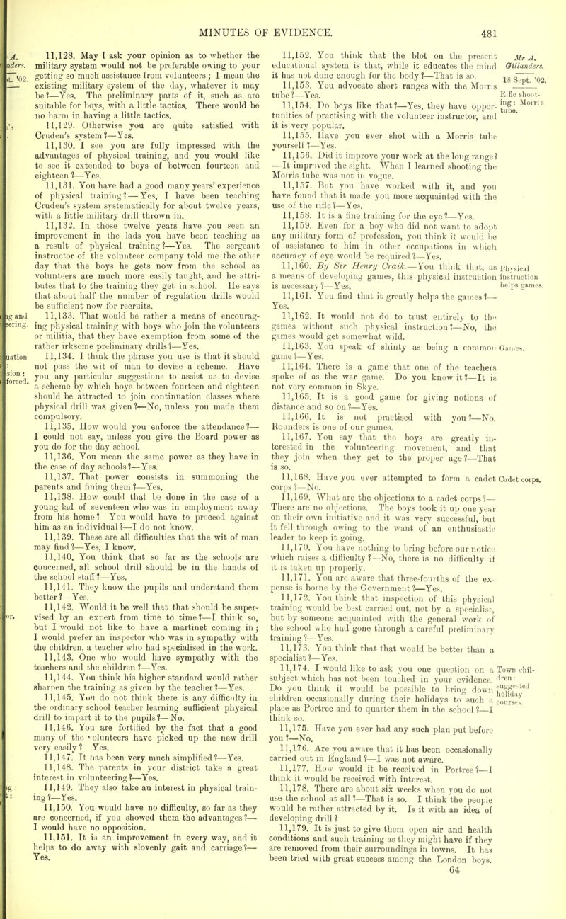 A. nder^. ,t. '02. 11.128. May I ask your opinion as to whether the military system would not be preferable owing to your getting so much assistance from volunteers ; I mean the existing military system of the day, whatever it may be?—Yes, The preliminary parts of it, such as are suitable for boys, with a little tactics. There would be no harm in having a little tactics. 11.129. Otherwise you are quite satisfied with Cruden's system 1—Yes. 11.130. I see you are fully impressed with the advantages of physicfd training, and you would like to see it extended to boys of between fourteen and eighteen ?—Yes. 11.131. You have had a good many years* experience of physical training? — Yes, I have been teaching Cruden's system systematically for about twelve years, with a little military drill thrown in. 11.132. In those twelve years have you seen an improvement in the lads you have been teaching as a result of physical training ?—Yes. The sergeant instructor of the volunteer company tnld me the other day that the boys he gets now from the school as volunteers are much more easily taught, and he attri- butes tliat to the training they get in school. He says that about half the number of regulation drills would be sufficient now for recruits, 11.133. That would be rather a means of encourag- ing physical training with boys who join the volunteers or militia, that they have exemption from some of the rather irksome preliminary drills'?—Yes. 11.134. I think the phrase you use is that it should not pass the wit of man to devise a scheme. Have you any particular suggestions to assist us to devise a scheme by which boys between fourteen and eighteen should be attracted to join continuation classes where physical drill was given 1—No, unless you made them compulsory. 11.135. How would you enforce the attendance?— I could not say, unless you give the Board power as you do for the day school. 11.136. You mean the same power as they have in the case of day schools?—Yes. 11.137. That power consists in summoning the parents and fining them ?—Yes. 11.138. How could that be done in the case of a young lad of seventeen who was in employment away from his home ? You would have to proceed against him as an individual?—I do not know. 11.139. These are all difficulties that the wit of man may find ?—Yes, I know. 11.140. You think that so far as the schools are concerned, all school drill should be in the hands of the school staff?—Yes. 11.141. They know the pupils and understand them better?—Yes. 11.142. Would it be well that that should be super- vised by an expert from time to time?—I think so, but I would not like to have a martinet coming in; I would prefer an inspector who was in sympathy with the children, a teacher who had specialised in the work. 11.143. One who would have sympathy with the teachers and the children ?—Yes. 11.144. You think his higher standard would rather sharpen the training as given by the teacher?—Yes. 11.145. You do not think there is any difficulty in the ordinary school teacher learning sufficient physical drill to impart it to the pupils?—No. 11.146. You are fortified by the fact that a good many of the -olunteers have picked up the new drill very easily ? Yes. 11.147. It lias been very much simplified?—Yes. 11.148. The parents in your district take a great interest in volunteering?—Yes. 11.149. They also take an interest in physical train- ing ?—Yes, 11.150. You would have no difficulty, so far as they are concerned, if you showed them the advantages ?— I would have no opposition. 11.151. It is an improvement in every way, and it helps to do away with slovenly gait and carriage?— Yes. Mr A. Oillanders. 11.152. You think that the blot on the present educational system is that, while it educates the mind it has not done enough for the body ?—That is so. jg g73~.o2 11.153. You advocate short ranges with the Morris tube?—Yes. Rifle shoot- 11.154. Do boys like that?—Yes, they have oppor-^'I'S = tunities of practising with the volunteer instructor, ami it is very popular. 11.155. Have you ever shot with a Morris tube yourself ?—Yes. 11.156. Did it improve your work at the long range? —It improved the sight. When 1 learned shooting the Morris tube was not in vogue. 11.157. But you have worked with it, and you have found that it made you more acquainted with the use of the rifle ?—Yes. 11.158. It is a fine training for the eye?—Yes. 11.159. Even for a boy who did not want to adopt any military form of profession, you think it would he of assistance to him in other occupations in which accuracy of eye would be required ?—Yes. 11.160. By Sir Henry Craik^—You think that, as physical a means of developing games, this physical instruction instruction is neces.sary ?—Yes. helps games. 11.161. You find that it greatly helps the games?— Yes. 11.162. It would not do to trust entirely to th- games without such physical instruction ?—No, the games would get somewhat wild. 11.163. You speak of shinty as being a common Games, game 1—Yes. 11.164. There is a game that one of the teachers spoke of as the war game. Do you know it?—It is not very common in Skye. 11.165. It is a good game for giving notions of distance and so on ?—Yes. 11.166. It is not practised with you?—No. Rounders is one of our games. 11.167. You say that the boys are greatly in- tere.sted in the volunteering movement, and that they join when they get to the proper age?—That is so. 11.168. Have you ever attempted to form a cadet Cadet corps, corps ?—No. 11.169. What are the objections to a cadet corps?— Th ere are no objections. The boys took it up one year on their own initiative and it was very successful, but it fell through owing to the want of an enthusiastic leader to keep it going. 11.170. You have nothing to liring before our notice which raises a difficulty ?—No, there is no difficulty if it is taken uji properly. 11.171. You are aware that three-fourths of the ex- pense is boi ne by the Government ?—Yes. 11.172. You think that inspection of this physical training would be best carried out, not by a .specialist, but by someone acquainted with the general work of the school who had gone through a careful preliminary training ?—Yes. 11.173. You think that that would be better than a specialist ?—Yes. 11.174. I would like to ask you one question on a Town . hil- subject which has not been touched in your evidence, ^ren: Do you think it would be possible to bring down i^^fji^'*^ children occasionally during their holidays to'such a JourseJ. place as Portree and to quarter them in the school ?—I think so. 11.175. Have you ever had any such plan put before you ?—No. 11.176. Are you aware that it has been occasionally carried out in England ?—I was not aware. 11.177. How would it be received in Portree?—I think it would be received with interest. 11.178. There are about six weeks when you do not use the school at all ?—That is so. I think the people would be rather attracted by it. Is it with an idea of developing drill ? 11.179. It is just to give them open air and health conditions and such training as they might have if they are removed from their surroundings in towns. It has been tried with great success among the London boys. 64