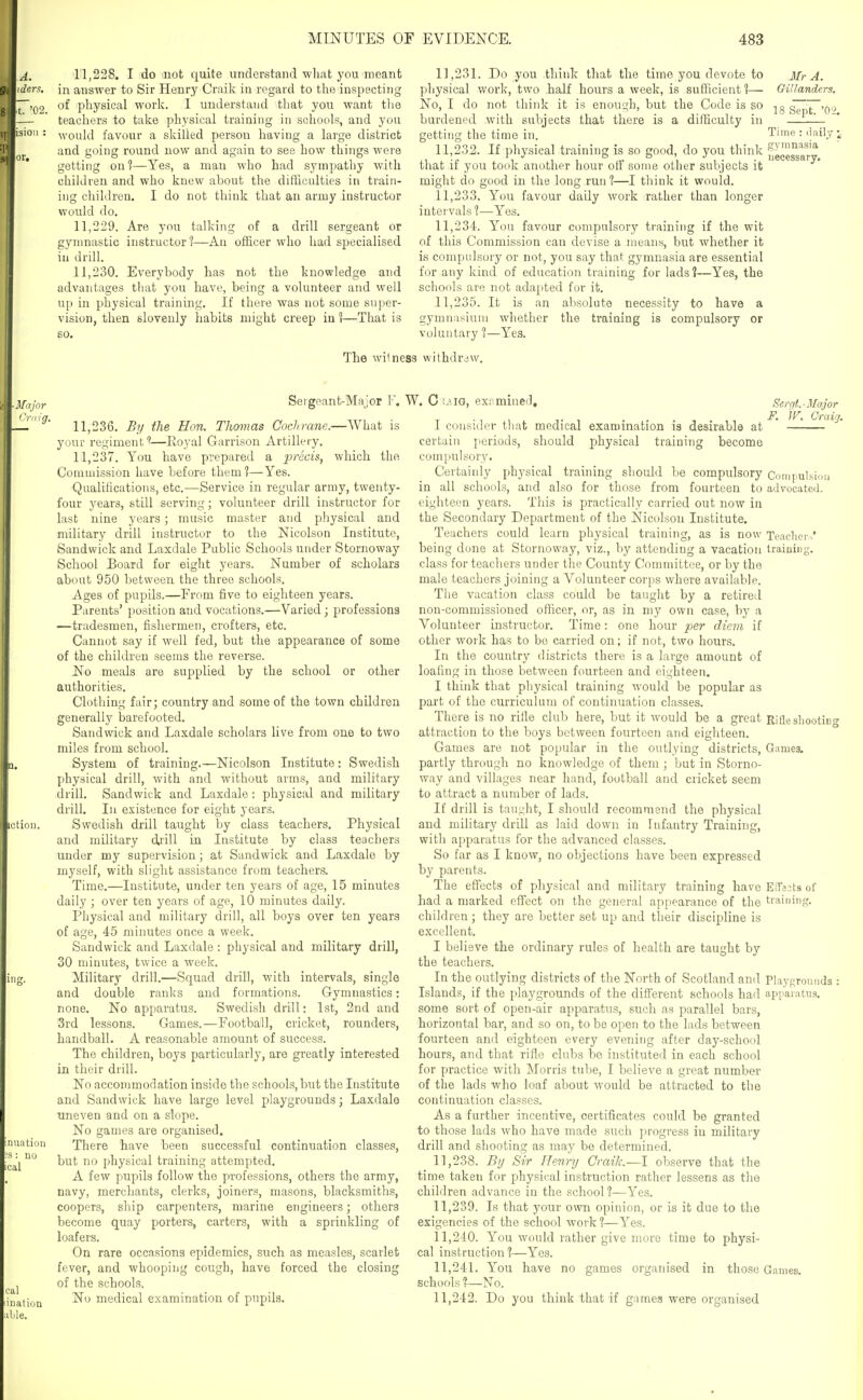 A. iders, ■t. '02. 11.228. I do not quite understand what you meant in answer to Sir Henry Craik in regard to the inspecting of physical work. I understand tliat you want the teachers to take physical training in schools, and you would favour a skilled person having a large district and going round now and again to see how things were getting on?—Yes, a man who had sympathy with children and who knew about the difficulties in train- ing children. I do not think that an army instructor would do. 11.229. Are you talking of a drill sergeant or gynmastic instructor?—An officer who had specialised in drill. 11.230. Everybody has not the knowledge and advantages that you have, being a volunteer and well u[) in physical training. If there was not some super- vision, then slovenly habits might creep iu 1—That is so. 11,231. Do you think that the time you devote to Mr A. physical work, two half hours a week, is sufficient 1— Gillanders. No, I do not think it is enouEth, but the Code is so 18 Sept. '02. burdened with subjects that there is a difficulty in getting the time in. Time : daily i 11.232. If pliysical training is so good, do you think f^^^^^^l^^ that if you took another hour otf some other subjects it might do good in the long run ?—I think it would. 11.233. You favour daily work rather than longer intervals ?—Yes. 11.234. You favour compulsory training if the wit of this Commission can devise a means, but whether it is compulsory or not, you say that gymnasia are essential for any kind of education training for lads ?—Yes, the schools are not adapted for it. 11.235. It is an absolute necessity to have a gymnasium whether the training is compulsory or voluntary %—Yes. The witness withdrc ■Major Cr,ng. Sergeant-Major F. W. C mo, examined. 11.236. By the Hon. Thomas Cochrane.—What is your regiment —Eoyal Garrison Artillery. 11.237. You have prepared a ^:»r(ic;2s, which the Commission have before them?—Yes. Qualifications, etc.—Service in regular army, twenty- four years, still serving; volunteer drill instructor for last nine years; music master and physical and military drill instructor to the Nicolson Institute, Sandwick and Laxdale Public Schools under Stornoway School Board for eight years. Number of scholars about 950 between the three schools. Ages of pupils.—From five to eighteen years. Parents' position and vocations.—Varied; professions —tradesmen, fishermen, crofters, etc. Cannot say if well fed, but the appearance of some of the childi'eu seems the reverse. No meals are supplied by the school or other authorities. Clothing fair; country and some of the town children generally barefooted. Sandwick and Laxdale scholars live from one to two miles from school. System of training.—Nicolson Institute : Swedish physical drill, with and without arms, and military drill. Sandwick and Laxdale: physical and military drill. In existence for eight years. Swedish drill taught by class teachers. Physical and military drill in Institute by class teachers under my supervision; at Sandwick and Laxdale by myself, with slight assistance from teachers. Time.—Institute, under ten years of age, 15 minutes daily ; over ten years of age, 10 minutes daily. Physical and military drill, all boys over ten years of age, 45 minutes once a week. Sandwick and Laxdale : physical and military drill, 30 minutes, twice a Aveek. Military drill.—Squad drill, with intervals, single and double ranks and formations. Gymnastics: none. No apparatus. Swedish drill: 1st, 2nd and 3rd lessons. Games.—Football, cricket, rounders, handball. A reasonable amount of success. The children, boys particularly, are greatly interested in their drill. No accommodation inside the schools, but the Institute and Sandwick have large level playgrounds; Laxdale uneven and on a slope. No games are organised. There have been successful continuation classes, but no physical training attempted. A few pupils follow the professions, others the army, navy, merchants, clerks, joiners, masons, blacksmiths, coopers, ship carpenters, marine engineers; others become quay porters, carters, with a sprinkling of loafers. On rare occasions epidemics, such as measles, scarlet fever, and whooping cough, have forced the closing of the schools. No medical examination of pupils. I consider that medical examination is desirable at certain periods, should physical training become compulsory. Certainly physical training should be compulsory in all schools, and also for those from fourteen to eighteen years. This is practically carried out now in the Secondary Department of the Nicolson Institute. Teachers could learn physical training, as is now being done at Stornoway, viz., by attending a vacation class for teachers under the County Committee, or by the male teachers joining a Volunteer corps where available. The vacation class could be taught by a retired non-commissioned officer, or, as in my own case, by a Volunteer instructor. Time: one hour per die^n if other work has to be carried on; if not, two hours. In the country districts there is a large amount of loatlng in those between fourteen and eighteen. I think that physical training would be popular as part of the curriculum of continuation classes. There is no rifle club here, but it would be a great attraction to the boys between fourteen and eighteen. Games are not popular in the outlying districts, partly through no knowledge of them ; but in Storno- way and villages near hand, football and cricket seem to attract a number of lads. If drill is tauL;ht, I should recommend the physical and military drill as laid down in Infantry Training, with apparatus for the advanced classes. So far as I know, no objections have been expressed by parents. The effects of physical and military training have had a marked effect on the general appearance of the children; they are better set up and their discipline is excellent. I believe the ordinary rules of health are taught by the teachers. In the outlying districts of the North of Scotland and Islands, if the playgrounds of the different schools had some sort of open-air apparatus, such as parallel bars, horizontal bar, and so on, to be open to the lads between fourteen and eighteen every evening after day-school hours, and that rifle clubs bo instituted in each school for practice with Morris tube, I believe a great number of the lads who loaf about would be attracted to the continuation classes. As a further incentive, certificates could be granted to those lads who have made such progress in military drill and shooting as may be determined. 11.238. By Sir Henry Craik.—I observe that the time taken for physical instruction rather lessens as the children advance in the school ?—Yes. 11.239. Is that your own opinion, or is it due to the exigencies of the school work?—Yes. 11.240. You would rather give more time to physi- cal instruction ?—Yes. 11.241. You have no games organised in those schools?—No. 11.242. Do you think that if games were organised Sergt.-Major F. JF. Craig. Conipulsii aJvucatcd. Teaclicv,^' traiuiiip;. Rifle sliooting Games, EiTasts of training. Playproiiiids ; apparatus. Games.