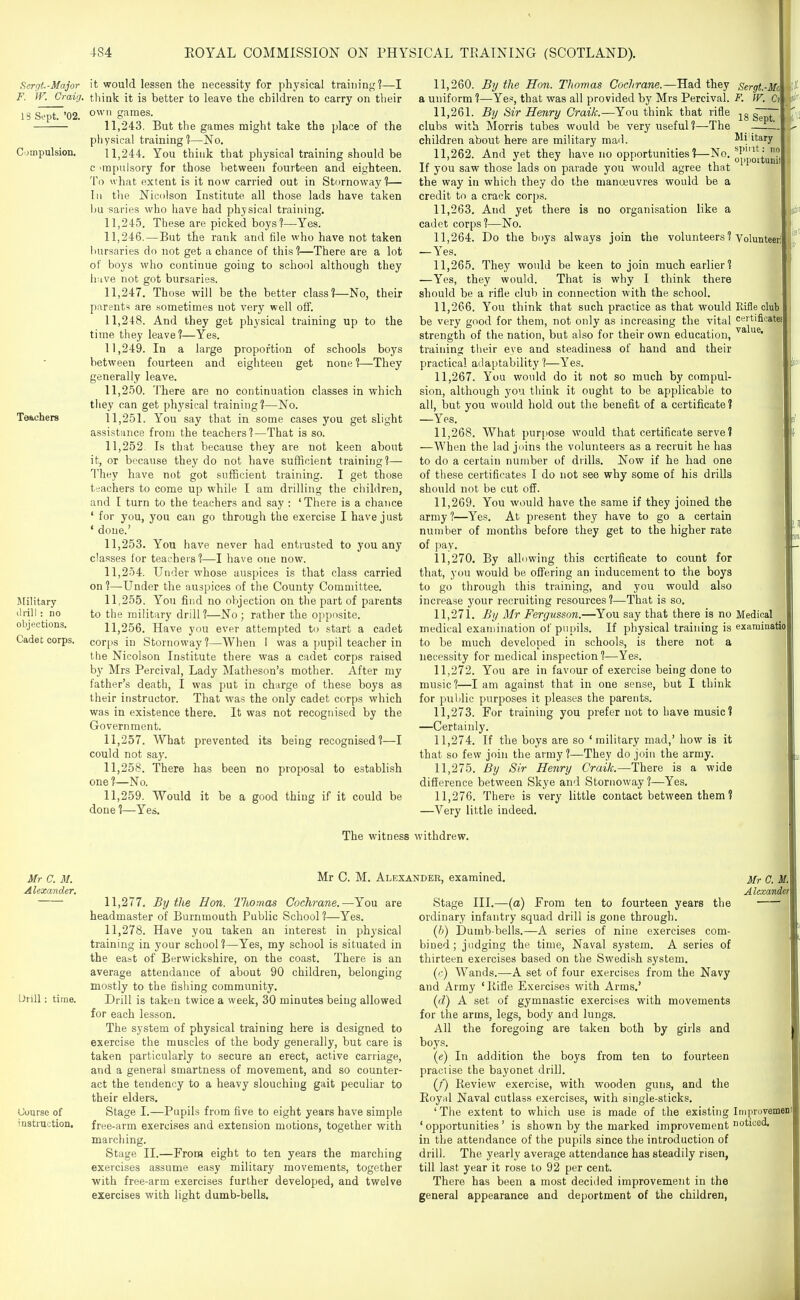 Hergt.-Major F. W. Craig. IS Sept. '02. Compulsion. Teachers Military drill : no objections. Cadet corps. it would lessen the necessity for physical training?—I think it is better to leave the children to carry on their own games. 11.243. But the games might take the place of the physical training?—No. 11.244. You think that physical training should be c 'mpulsory for those between fourteen and eighteen. To what extent is it now carried out in Stornoway?— III the Nicolson Institute all those lads have taken bu saries who have had physical training. 11.245. These are picked boys ?—Yes. 11.246. —But the rank and file who have not taken liursaries do not get a chance of this?—There are a lot of boys who continue going to scliool although they liuve not got bursaries. 11.247. Those will be the better class?—No, their parents are .sometimes not very well off. 11.248. And they get physical training up to the time they leave?—Yes. 11.249. In a large proportion of schools boys between fourteen and eighteen get none ?—They generally leave. 11.250. There are no continuation classes in which tiiey can get physical training?—No. 11.251. You say that in some cases you get slight assistance from the teachers?—That is so. 11.252. Is that because they are not keen about it, or because they do not have sufficient training]— They have not got sufficient training. I get those teachers to come up while I am drilling the children, and I turn to the teachers and say : 'There is a chance ' for you, you can go through the exercise I have just * doue.' 11.253. You have never had entrusted to you any classes for teachers?—-I have one now. 11.254. Under whose auspices is that class carried on ?—Under the auspices of the County Committee. 11.255. You find no objection on the part of parents to the military drill ?—No ; rather the opposite. 11.256. Have you ever attempted to start a cadet cor[)s in Stornoway ?—When I was a pupil teacher in the Nicolson Institute there was a cadet corps raised by Mrs Percival, Lady Matheson's mother. After my father's death, I was put in charge of these boys as their instructor. That was the only cadet corps which was in existence there. It was not recognised by the Government. 11.257. What prevented its being recognised?—I could not say. 11.258. There has been no proposal to establish one ?—No. 11.259. Would it be a good thing if it could be done ?—Yes. 11.260. By the Hon. Thomas Cochrane.—Had they a uniform ?—Yes, that was all provided by Mrs Percival. 11.261. By Sir Henry Craik.—You think that rifle clubs with Morris tubes would be very useful?—The children about here are military mad. 11.262. And yet they have no opportunities?—No. If you saw those lads on parade you would agree that the way in which they do the manoeuvres would be a credit to a crack corps. 11.263. And yet there is no organisation like a cadet corps?—No. 11.264. Do the bi)ys always join the volunteers? — Yes. 11.265. They would bo keen to join much earlier? —Yes, they would. That is why I think there should be a rifle club in connection with the school. 11.266. You think that such practice as that would be very good for them, not only as increasing the vital strength of the nation, but also for their own education, training tiieir eye and steadiness of hand and their practical adaptability?—Yes. 11.267. You would do it not so much by compul- sion, although you think it ought to be applicable to all, but you would hold out the benefit of a certificate? —Yes. 11.268. What purpose would that certificate serve ? —When the lad joins the volunteers as a recruit he has to do a certain number of drills. Now if he had one of these certificates I do not see why some of his drills should not be cut off. 11.269. You wvmld have the same if they joined the army 1—Yes. At present they have to go a certain number of months before they get to the higher rate of pay. 11.270. By allowing this certificate to count for that, you would be offering an inducement to the boys to go through this training, and you would also increase your recruiting resources?—That is so, 11.271. By Mr Fergusson.—You say that there is no medical examination of pupils. If physical training is to be much developed in schools, is there not a necessity for medical inspection?—Yes. 11.272. You are in favour of exercise being done to music?—I am against that in one sense, but I think for pulilic purposes it pleases the parents. 11.273. For training you prefer not to have music? —Certainly. 11.274. If the boys are so 'military mad,' how is it that so few join the army?—They do join the army. 11.275. By Sir Henry Craik.—There is a wide difierence between Skye and Stornoway?—Yes, 11.276. There is very little contact between them? —Very little indeed. Sergt.-Mo F. IF. C? 18 Sept. Mi'itary sj)int: no opportunit Volunteer] Rifle club certificate! value. Medical examiQatio The witness withdrew. Mr C. M. Alexander, Mr C. M. Alexander, examined. Mr 0. Urill : time. Course of instruction. 11.277. By the Hon. lliomas Cochrane.—You are headmaster of Burnmouth Public School ?—Yes, 11.278. Have you taken an interest in physical training in your school?—Yes, my school is situated in the east of Berwickshire, on the coast. There is an average attendance of about 90 children, belonging mostly to the fishing community. Drill is taken twice a week, 30 minutes being allowed for each lesson. The system of physical training here is designed to exercise the muscles of the body generally, but care is taken particularly to secure an erect, active carriage, and a general smartness of movement, and so counter- act the tendency to a heavy slouching gait peculiar to their elders. Stage I.—Pupils from five to eight years have simple free-arm exercises and extension motions, together with marching. Stage II.—From eight to ten years the marching exercises assume easy military movements, together with free-arm exercises further developed, and twelve exercises with light dumb-bells. Alexmdt Stage III.—(a) From ten to fourteen years the ordinary infantry squad drill is gone through. ij)) Dumb-bells.—A series of nine exercises com- bined; judging the time. Naval system. A series of thirteen exercises based on the Swedish system. ((■) Wands.—A set of four exercises from the Navy and Army 'Kifle Exercises with Arms,' {d) A set of gymnastic exercises with movements for the arms, legs, body and lungs. All the foregoing are taken both by girls and boys. (e) In addition the boys from ten to fourteen practise the bayonet drill. (f) Review exercise, with wooden guns, and the Royal Naval cutlass exercises, with single-sticks, 'The extent to which use is made of the existing Improvemen 'opportunities' is shown by the marked improvement noticed, in the attendance of the pupils since the introduction of drill. The yearly average attendance has steadily risen, till last year it rose to 92 per cent. There has been a most decided improvement in the general appearance and deportment of the children,