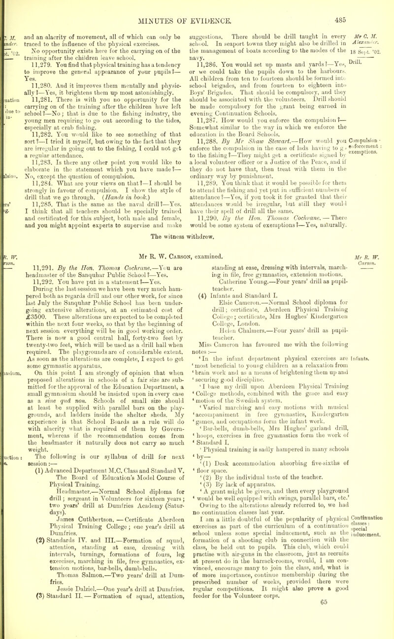 and an alacrity of movement, all of which can only be traced to the influence of the physical exercises. No opportunity exists here for the carrying on of the training after the children leave school. 11.279. You find that physical training has a tendency to improve the general appearance of your pupils?— Yes. 11.280. And it improves them mentally and physic- ally 1—Yes, it brightens them up most astonishingly, 11.281. There is with you no opportunity for the carrying on of the training after the children have left school?—No; that is due to the fishing industry, the young men requiring to go out according to the tides, especially at crab fisliing. 11.282. You wiiuld like to see something of that sort?—I tried it myself, but owing to the fact that they are irregular in going out to the fishing, I could not get a regular attendance. 11.283. Is there any other point you would like to elaborate in the statement which you have made?— No, except the question of compulsion. 11.284. What are your views on that?—I should be strongly in favour of compulsion. I show the style of drill that we go through. {Hands in hook.) 11.285. That is the same as the naval drill?—Yes. I think that all teachers should be specially trained and certificated for this subject, both male and female, and you might appoint experts to supervise and make There should be drill taught in every Mr C. M. scliuol. In seaport towns they might also be drilled in Alexander. the management of boats according to the modes of the q^^i^ '02. navy. 11.286. You would set up masts and yards?—Yes, or we could take the pupils down to the harbours. All children from ten to fourteen should be ibrmed into school brigades, and from fourteen to eighteen intu Boys' Brigades. That should be compulsory, and they should be associated with the volunteers. Drill should be made compulsory for the ^rant being earned in evening Continuation Schools. 11.287. How would you enforce the compulsion?— Somewhat similar to the way in which we enforce the education in the Board Schools. 11.288. By Mr Shaw Stewart.—How would you Compulsion enforce the compulsion in the case of lads having to g ■ to the fisliing?—They might get a certificate signed by a local volunteer officer or a Justice of the Peace, and if they do not have that, then treat with them in the ordinary way by punishment. 11.289. You think that it would be po.ssible for them to attend the fishing and yet put in sufficient numbers of attendance?—Yes, if you took it for granted that their attendances wuuld be irregular, but still they would have their spell of drill all the same. 11.290. By the Hon. Thomas Cochrane. — There would be some system of exemptions ?—Yes, ua'turally. enforcement exemptions. The witness withdrew. Mr R. W. Carson, examined. 11.291. By the Hon. Thomas Cochrane.—You are headmaster of the Sanquhar Public School?—Yes. 11.292. You have put in a statement?—Yes. During the last session we have been very much ham- pered both as regards drill and our other work, for since last July the Sanquhar Public School has been under- going extensive alterations, at an estimated cost of £3500. These alterations are expected to be completed within the next four weeks, so that by the beginning of next session everything will be in good working order. There is now a good central hall, forty-two feet by twenty-two feet, which will be used as a drill hall when required. The playgrounds are of considerable extent. As soon as the alterations are complete, I expect to get some gymnastic apparatus. On this point I am strongly of opinion that when proposed alterations in schools of a fair size are sub- mitted for the approval of the Education Department, a small gymnasium should be insisted upon in every case as a sine qud non. Schools of small size should at least be supplied with parallel bars on the play- grounds, and ladders inside the shelter sheds. ]\Iy experience is that School Boards as a rule will do with alacrity what is required of them by Govern- ment, wliereas if the recommendation comes from the headmaster it naturally does not carry so much weight. The following is our syllabus of drill for next session:— (1) Advanced Department M.C. Class and Standard V. The Board of Education's Model Course of Physical Training. Headmaster.—Normal School diploma for drill; sergeant in Volunteers for sixteen years ; two years' drill at Dumfries Academy (Satur- days). James Cuthbertson.—Certificate Aberdeen Physical Training College ; one year's drill at Dumfries. (2) Standards IV. and III.—Formation of squad, attention, standing at ease, dressing with intervals, turnings, formations of fours, leg exercises, marching in file, free gymnastics, ex- tension motions, bar-bells, dumb-bells. Thomas Salmon.—Two years' drill at Dum- fries. Jessie Dalziel.—One year's drill at Dumfries. (3) Standard II. — Formation of squad, attention, Mr R. W. Carson. standing at ease, dressing with intervals, march- ing in file, free gymnastics, extension motions. Catlierine Young.—Four years' drill as pupil- teacher. (4) Infants and Standard 1. Elsie Cameron.—Normal School diploma for drill; certificate, Aberdeen Physical Training College; certificate, Mrs Hughes' Kindergarten College, London. Helen Chalmers.—Four years' drill as pupil- teacher. Miss Cameron has favoured me with the following notes :— 'In the infant department physical exercises are Infaiits. ' most beneficial to young children as a relaxation from ' brain work and as a means of brightening them up and ' securing good discipline. ' I base my drill upon Aberdeen Physical Training ' College methods, combined with the grace and easy * motion of the Swedish system. ' Varied marching and easy motions with musical 'accompaniment in free gymnastics, Kindergarten 'games, and occupations form the iufaut work. 'Bar-bells, dumb-bells, Mrs Hughes' garland drill, ' hoops, exercises in free gymnastics form the work of ' Standard I. ' Physical training is sadly hampered in many schools 'by- '(1) Desk accommodation absorbing five-sixths of ' floor space. ' (2) By the individual taste of the teacher. ' (3) By lack of apparatus. ' A grant might be given, and then every playground ' would be well equipped with swings, parallel bars, etc' Owing to the alterations already referred to, we had no continuation classes last year. I am a little doubtful of the popularity of physical p,^°^*J°**'°° exercises as part of the curriculum of a continuation school unless some special inducement, such as the formation of a shooting club in connection with the class, be held out to pupils. This club, which could practise with air-guns in the classroom, just as recruits at present do in the barrack-rooms, would, I am con- vinced, encourage many to join the class, and, what is of more importance, continue membership during the prescribed number of weeks, provided there were regular competitions. It might also prove a good feeder for the Volunteer corps, 65 classes : special inducement.