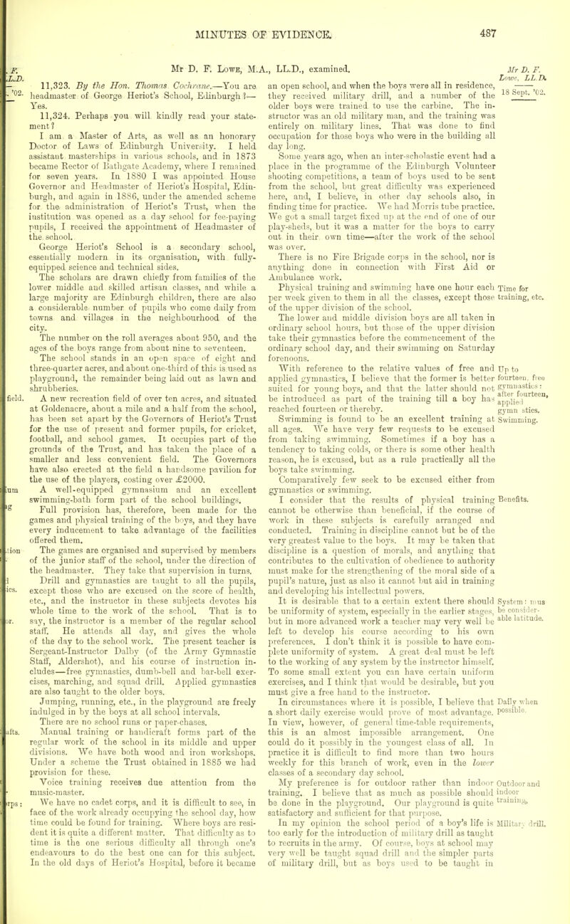 Mr D. F. Lowe, M.A., LL.D., examined. 11.323. By the Hon. Thomas Cochrane.—You are headmaster of George Heriot's School, Edinburgh 1— Yes. 11.324. Perhaps you will kindly read your state- ment 1 I am a Master of Arts, as well as an honorary Doctor of Laws of Edinburgh University. I held assistant masterships in various schools, and in 1873 became Rector of Bathgate Academy, where I remained for seven years. In 1880 I was appointed House Governor and Headmaster of Heriot's Hospital, Edin- burgh, and again in 1886, under the amended scheme for the: administration of Heriot's Trust, when the institution was opened as a day school for fee-paying pupils, I received the appointment of Headmaster of the school. George Heriot's School is a secondary school, essentially modern in its organisation, with fully- equipped science and technical sides. The scholars are drawn chiefly from families of the lower middle and skilled artisan classes, and while a large majority are Edinburgh children, there are also a considerable number of pupils who come daily from towns and villages in the neighbourhood of the city. The number on the roll averages about 950, and the ages of the boys range from about nine to seventeen. The school stands in an open space of eight and three-quarter acres, and about one-third of this is used as playground, the remainder being laid out as lawn and shrubberies. A new recreation field of over ten acres, and situated at Goldenacre, about a mile and a half from the school, has been set apart by the Governors of Heriot's Trust for the use of present and former pupils, for cricket, football, and school games. It occupies part of the grounds of the Trust, and has taken the place of a smaller and less convenient field. The Governors have also erected at the field a handsome pavilion for the use of the players, costing over £2000. A well-equipped gymnasium and an excellent swimming-bath form part of the school buildings. Full provision has, therefore, been made for the games and physical training of the boys, and they have every inducement to take advantage of the facilities offered them. The games are organised and supervised by members of the junior staff of the school, under the direction of the headmaster. They take that supervision in turns. Drill and gymnastics are taught to all the pupils, except those who are excused on the score of health, etc., and the instructor in these subjects devotes his whole time to the work of the school. That is to say, the instructor is a member of the regular school staff. He attends all day, and gives the whole of the day to the school work. The present teacher is Sergeant-Instructor Dalby (of the Army Gymnastic Staff, Aldershot), and his course of instruction in- cludes—free gymnastics, dumb-bell and bar-bell exer- cises, marching, and squad drill, iipplied gymnastics are also taught to the older boys. Jumping, running, etc., in the playground are freely indulged in by the boys at all school intervals. There are no school runs or paper-chases. Manual training or handicraft forms part of the regular work of the school in its middle and upper divisions. We have both wood and iron workshops. Under a scheme the Trust obtained in 1885 we had provision for these. Voice training receives due attention from the miasic-m aster. We have no cadet corps, and it is difficult to see, in face of the work already occupying the school day, how time could be found for training. Where boys are resi- dent it is quite a different matter. That difficulty as to time is the one serious difficulty all through one's endeavours to do the best one can for this subject. In the old days of Heriot's Hospital, before it became an open school, and when the boys were all in residence, they received military drill, and a number of the older boys were trained to use the carbine. The in- structor was an old military man, and the training was entirely on military lines. That was done to find occupation for those boys who were in the building all day long. Some years ago, when an inter-scholastic event had a place in the programme of the Edinburgh Volunteer shooting competitions, a team of boys used to be sent from the school, but great difficulty was experienced here, and, I believe, in other day schools also, in finding time for practice. We had Morris tube practice. We got a small target fixed up at the end of one of our play-sheds, but it was a matter for the boys to carry out in their own time—after the work of the school was over. There is no Fire Brigade corps in the school, nor is anything done in connection with First Aid or Ambulance work. Physical training and swimming have one hour each per week given to them in all the classes, except those of the upper division of the school. The lower and middle division boys are all taken in ordinary school hours, but those of the upper division take their gymnastics before the commencement of the ordinary school day, and their swimming on Saturday forenoons. With reference to the relative values of free and applied gymnastics, I believe that the former is better suited for young boys, and that the latter should not be introduced as part of the training till a boy has reached fourteen or tliereby. Swimming is found to be an excellent training at all ages. We have very few requests to be excused from taking swimming. Sometimes if a boy has a tendency to taking colds, or there is some other health reason, he is excused, but as a rule practically all the boys take swimming. Comparatively few seek to be excused either from gymnastics or swimming. I consider that the results of physical training cannot be otherwise than beneficial, if the course of work in these subjects is carefully arranged and conducted. Training in discipline cannot but be of the very greatest value to the boys. It may be taken that discipline is a question of morals, and anything that contributes to the cultivation of obedience to authority must make for the strengthening of the moral side of a pupil's nature, just as also it cannot but aid in training and developing his intellectual powers. It is desirable that to a certain extent there should be uniformity of system, especially in the earlier stages, but in more advanced work a teacher may very well be left to develop bis course according to his own preferences. I don't think it is possible to have com- plete uniformity of system. A great deal must be left to the working of any system by the instructor himself. To some small extent you can have certain uniform exercises, and I think that would be desirable, but you must give a free hand to the instructor. In circumstances where it is possible, I believe that a short daily exercise would prove of most advantage. In view, however, of general time-table requirements, this is an almost impossible arrangement. One could do it possibly in the youngest class of all. In practice it is difficult to find more than two hours weekly for this branch of work, even in the lower classes of a secondary day school. My preference is for outdoor rather than indoor training. I believe that as much as possible should be done in the playground. Our playground is quite satisfactory and sufficient for that purpose. In my opinion the school period of a boy's life is too early for the introduction of military drill as taught to recruits in the army. Of course, boys at school may very well be taught squad drill and the simpler parts of military drill, but as boys used to be taught in Mr D. F. Lowe, LL.D. 18 Sept. '02. Time for training, etc. Up to fourteen, free gymnastics: after fourteen, applieil gymn sties. Swimming. Benefits. System: nms be consifler- able latitude. Daily ■u'lien possible. Outdoor and indoor trainin^o Militar', drill.