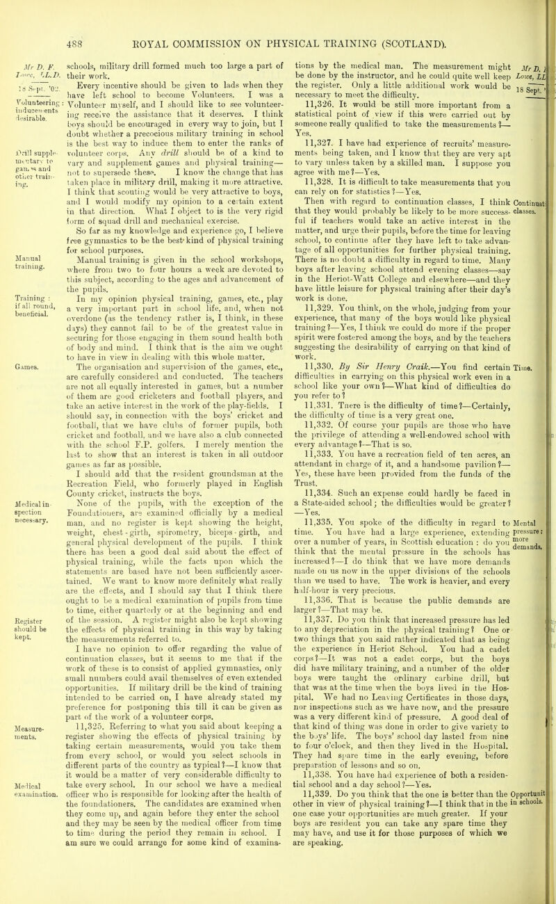 Mr D. F. J.nvc, LL.B. Volunteering inducements desirable. Drill supplf ini'jtarv To paUi IS and other train- Manual training. Training : if all round, beneficial. Games. Medical in- spection necessary. Register should be kept. Measure- ments. Medical examination. schools, military drill formed much too large a part of their work. Every incentive should be given to lads when they have left school to become Volunteers. I was a ■ Volunteer m3self, and I should like to see volunteer- \\v^ receive the assistance that it deserves. I think boys should be encouraged in every way to join, but I doubt whether a precocious military training in school is the best way to induce them to enter the ranks of volunteer corps. Any drill should be of a kind to vary and supplement games and physical training— not to supersede these. I know the change that lias taken place in military drill, making it mure attractive. I think that scouting would be very attiactive to boys, and I would modify my opinion to a certain extent in that direction. What I object to is the very rigid form of squad drdl and mechanical exercise. So far as my knowledge and experience go, I believe free gymnastics to be the best* kind of physical training for school purposes. Manual training is given in the school workshops, where from two to four hours a week are devoted to tliis subject, according to the ages and advancement of the pupils. In my opinion physical training, games, etc., play a very important part in school life, and, when not overdone (as the tendency rather is, I think, in these days) they cannot fail to be of the greatest value in securing for those engaging in them sound health both of body and mind. I think that is the aim we ought to have in view in dealing with this whole matter. The organisation and supervision of the games, etc., are carefully considered and conducted. The teachers are not all equally interested in games, but a number of them are good cricketers and football players, and take an active interest in the work of the play-fields. I should say, in connection with the boys' cricket and football, that we have clubs of former pupils, both cricket and football, and we have also a club connected with the school F.P. golfers. I merely mention the last to show that an interest is taken in all outdoor games as far as possible. I should add that the resident groundsman at the Recreation Field, who formerly played in English County cricket, instructs the boys. None of the pupils, with the exception of the Foundationers, are examined officially by a medical man, and no register is kept showing the height, weight, chest-girth, spirometry, biceps - girth, and general physical development of the pupils. I think there has been a good deal said about the effect of physical training, while the facts upon which the statements are based have not been sufSciently ascer- tained. We want to know more definitely what really are the effects, and I should say that I think there ought to be a medical examination of pupils from time to time, either quarterly or at the beginning and end of the session. A register might also be kept showing the effects of physical training in this way by taking the measurements referred to. I have no opinion to offer regarding the value of continuation classes, but it seems to me that if the work of these is to consist of applied gymnastics, only small numbers could avail themselves of even extended opportunities. If military drill be the kind of training intended to be carried on, I have already stated my preference for postponing this till it can be given as part of the work of a volunteer corps. 11,325. Referring to what you said about keeping a register showing the effects of physical training by taking certain measurements, would you take them from every school, or would you select schools in different parts of the country as typical?—I know that it would be a matter of very considerable difficulty to take every school. In our school we have a medical officer who is responsible for looking after the health of the foundationers. The candidates are examined when they come up, and again before they enter the school and they may be seen by the medical officer from time to time during the period they remain in school. I am sure we could arrange for some kind of examina- I tions by the medical man. The measurement might Mr B. I be done by the instructor, and he could quite well keep Lowe, LL the register. Only a little additional work would be g*' necessary to meet the difficulty. 11.326. It would be still more important from a statistical point of view if this were carried out by someone really qualified to take the measurements %— Yes. 11.327. I have had experience of recruits' measure- ments being taken, and I know that they are very apt to vary unless taken by a skilled man. I suppose you agree with me?—Yes. 11.328. It is difficult to take measurements that you can rely on for statistics ?—Yes. Then with regard to continuation classes, I think Continuati that they would probably be likely to be more success- classes, ful if teachers would take an active interest in the matter, and urge their pupils, before the time for leaving school, to continue after they have left to take advan- tage of all opportunities for further physical training. There is no doubt a difficulty in regard to time. Many boys after leaving school attend evening classes—say in the Heriot-Watt College and elsewhere—and they have little leisure for physical training after their day's work is done. 11.329. You think, on the whole, judging from your experience, that many of the boys would like physical training?—Yes, I think we could do more if the proper spirit were fostered among the boys, and by the teachers suggesting the desirability of carrying on that kind of work. 11.330. By Sir Henry Graik.—You find certain Time, difficulties in carrying on this physical work even in a school like your own?—What kind of difficulties do you refer to ? 11.331. Tnere is the difficulty of time?—Certainly, the difficulty of tiuie is a very great one. 11.332. Of course your pupils are those who have the privilege of attending a well-endowed school with every advantage?—That is so. 11.333. You have a recreation field of ten acres, an attendant in charge of it, and a handsome pavilion ?— Yes, these have been provided from the funds of the Trust. 11.334. Such an expense could hardly be faced in a State-aided school; the difficulties would be greater? —Yes. 11.335. You spoke of the difficulty in regard to Mental time. You have had a large experience, extending Piessures over a number of years, in Scottish education : do you ^J^j^^^j, think that the mental pressure in the schools has increased?—I do think that we have more demands made on us now in the upper divisions of the schools than we used to have. The work is heavier, and every half-liour is very precious. 11.336. That is because the public demands are larger ?—That may be. 11.337. Do you think that increased pressure has led to any depreciation in the physical training? One or two things that you said rather indicated that as being the experience in Heriot School. You had a cadet fl corps?—It was not a cadet corps, but the boys did have military training, and a number of the older boys were taught the ordinary carbine drill, but that was at the time when the boys lived in the Hos- pital. We had no Leaving Certificates in those days, nor inspections such as we have now, and the pressure was a very different kind of pressure. A good deal of that kind of thing was done in order to give variety to the buys' life. The boys' school day lasted from nine to four o'clock, and then they lived in the Hospital. They had spare time in the early evening, before preparation of lessons and so on. 11.338. You have had experience of both a residen- tial school and a day school ?—Yes. 11.339. Do you think that the one is better than the Opportunit other in view of physical training?—I think that in the in schools, one case your opportunities are much greater. If your boys are resident you can take any spare time they may have, and use it for those purposes of which we are speaking.