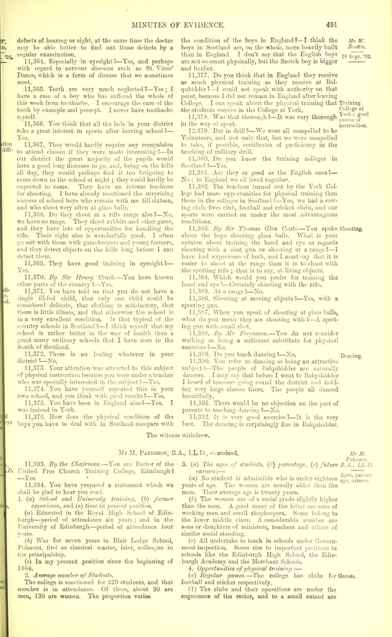 defects of hearing or sight, at the same time the doctor may be able better to find out those defects by a regular examination. 11,36-1. Especially in eyesight 1—Yes, and perhaps with regard to nervous diseases such as St Vitus' Dance, which is a form of disease that we sometimes meet. 11.365. Teeth are very much neglected?—Yes; I have a case of a boy who has suffered the whole of this week from tonthaclie. I encourage the care of the teeth by example and precept. I never have toothache myself. 11.366. You think that all the huls in your district tnke a great interest in sports after leaving school 1— Yes. 11.367. They Avould hardly require any compulsion to attend classes if tliey were made interesting?—In our district the great mnjority of the pupils would have a good long distance to go, and, being on the hills all day, they would perhaps find it too fatiguing to come down to the school at night; they could hardly be expected to come. They have an intense fondness for shooting. I have already mentioned the surprising success of school boys who remain with me till sixteen, and who shoot very often at glass balls. 11.368. Do they shoot at a rifle range also?—No, we have no range. They shoot rabbits and other game, and they have lots of opportunities for handling the rifle. Their sight also is wonderfully good. I often go out'with tliera with gamekeepers and young farmers, and they detect objects on the hills long before I can detect them. 11.369. They have good training in eyesight?— Yes. 11.370. By Sir Henry Craik.—You have known other parts of the country ?—Yes. 11.371. You have told us that you do not have a single ill-fed child, that only one child could be considered delicate, that clothing is satisfactory, that there is little illness, and that otherwise the school is in a very excellent condition. Is that typical of the country schools in Scotland?—I think myself that my school is rather better in the way of health than a great many ordinary schools that I have seen in the South of Scotland. 11.372. There is no loafing whatever in your district?—No. 11.373. Your attention was attracted to this subject of physical instruction because you were under a teacher who was specially interested in the subject?—Yes. 11.374. You have yourself repeated this in your own school, and you think with good results?—Yes. 11.375. You have been in England also?—Yes. I was trained in York. 11.376. How does the physical condition of the boys you have to deal with in Scotland compare with Mr W. Bcattie. 18 Sept. '02. the condition of the boys in England?—I think the boys in Scotland are, on the whole, more heavily built than in England. I don't say that the English boys are not so smart physically, but the Scotch boy is bigger and bi;rlier. 11.377. Do you think that in England they receive as much physical training as they receive at Bal- quhidder?—I could not speak with authority on that point, because I did not remain in England after leaving College. I can speak about the physical training that Training the students receive ini the College at York. College at 11.378. Was that thorouLdi ?—It was very thorough = S° ' JO course ot m the way of sport. iustruction. 12.379. But in drill?—We were all compelled to be Volunteers, and not only that, but we were compelled to take, if possible, certificates of proficiency in the teaching of military drill. 11.380. Do you know the training colleges in Scotland ?—Yes. 21.381. Are they as good as the English ones?— No; in England we all lived together. 11.382. The teachers turned out by the York Col- lege had more opportunities for physical training than those in the colleges in Scotland ?—Yes, we had a row- ing club, fives club, football and cricket clubs, and our sports were carried on under the most advantageous conditions. 11.383. By Sir Thomas Glm Coats.—You spoke Shooting, about the boys shooting glass balls. What is your opinion about training the hand and eye as regards shooting with a shot gun or shooting at a range?—I have had experience of both, audi must say that it is easier to shoot at the ransje than it is to shoot with the sporting rilie; that is to say, at living olgects. 11,381. Which would you prefer for training the hand and eye?—Certainly shooting with the rifle. 11.385. At a range?—No. 11.386. Shooting at moving objects?—Yes, with a sporting gun. 11.387. When you speak of shooting at glass balls, what do you mean they are shooting with ?—A sport- ing gun witli small shot. 11.388. By Mr Fergusson.—You do not consider walking as being a suiiicient substitute for physical exercises ?—No. 11.389. Do you teach dancing ?—No. Dancing. 11.390. You refer to dancing as being an attractive sulject?—^The people of Balquhidder are naturally tlancers. I may say that before I went to Balquhidder I heard of teachers going round the district and hold- ing very large classes there. The people all danced beautifully. 11.391. There would be no objection on the part of parents to teaching dancing?—No. 11.392. It is very good exercise?—It is the very best. The dancing is surprisingly fine in Balquhidder. The witness withdrew. Mr M. Paterson, B.A., LL.D., examined. 11.393. By the Chairman.—You are Eector of the United Free Church Training College, Edinburgh? —Yes. 11.394. You have prepared a statement which we shall be glad to hear you read. 1. (a) School and University traiyiing, (b) former experience, and (c) ti7ne in present position. (a) Educated in the Royal High School of Edin- burgh—period of attendance six years ; and in the University of Edinburgh—period of attendance four years. (b) Was for seven years in Blair Lodge School, Polmont, first as classical master, later, colleague in the principalship. (c) In my present position since the beginning of 18G4. 2. Average number of Students. The college is sanctioned for 220 students, and that number is in attendance. Of these, about 90 are men, 130 are women. The proportion varies. Ages, parent- age, careers. 3Ir M. Fatcrson. 3. (a) Tlie ages of studeyits, {h) parentage, (c) future B. A., LL.D: careers:— (a) No student is admissible who is under eighteen years of age. The women are usually older than the men. Their average age is twenty years. {b) The women are of a social grade slightly higher than the men. A good many of the latter are sons of working men and small shopkeepers. Some belong to the lower middle class. A considerable number are sons or daughters of ministers, teachers and others of similar social standing. (c) All undertake to teach in schools under Govern- ment inspection. Some rise to important positions in schools like the Edinburgh High School, the Edin- burgh Academy and the Merchant Schools. 4. Opportunities of physical training:— (fl) Regular games.—The college has clubs for Games, football and cricket respectively. (1) The clubs and their operations are under the cognisance of the rector, and to a small extent are