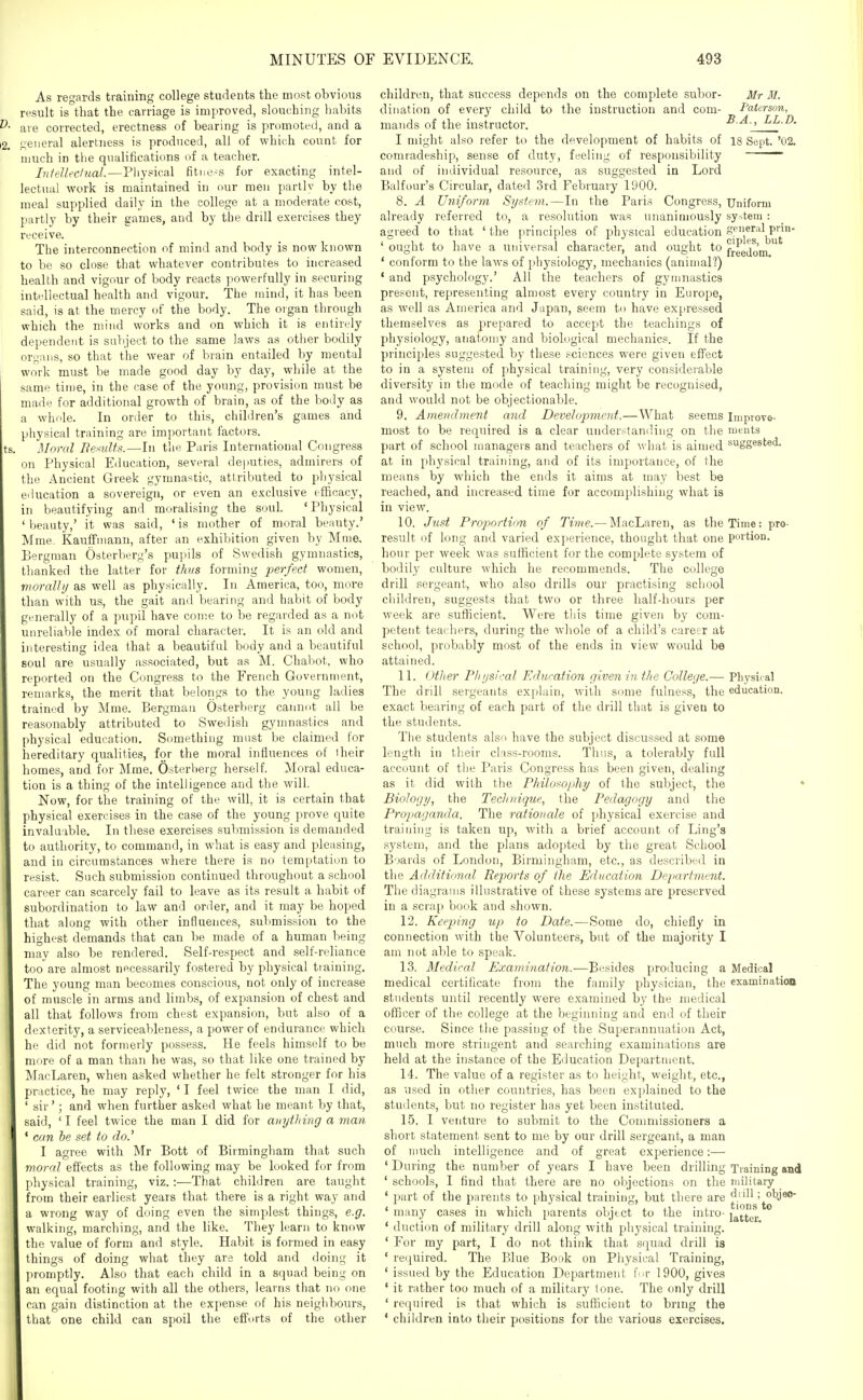 As regards training college students the nidst obvious result is that the carriage is improved, slouching liabits are corrected, erectness of bearing is promoted, and a ,t;eiieral alertness is produced, all of which count for much in the qualifications of a teacher. Infellfc/uaL—TUysical fitness for exacting intel- lectual work is maintained in our men parth' by the meal supplied daily in the college at a moderate cost, partly by their games, and by the drill exercises they receive. The interconnection of mind and body is now known to be so close that whatever contributes to increased health and vigour of body reacts powerfully in securing intt-Uectual health and vigour. The tnind, it has been said, is at the mercy of the body. The organ through which the mind works and on which it is entirely dependent is subject to the same laws as other bodily organs, so that the wear of brain entailed by mental work must be made good day by day, while at the same time, in the case of the young, provision must be made for additional growth of brain, as of the body as a whole. In order to this, chiLlren's games and physical training are important factors. Moral Bexiilts.—In tlie Paris International Congress on Physical Education, several deputies, admirers of the Ancient Greek gymnastic, attributed to physical eilucation a sovereign, or even an exclusive efficacy, in beautifying and moralising the soul. 'Physical ' beauty,' it was said, ' is mother of moral beauty.' Mme. Kauffniann, after an exhibition given by Mme. Bergman Osterberg's pupils of Swedish gymnastics, thanked the latter for thus forming perfect women, viorallij as well as physically. In America, too, more than with us, the gait and bearing and habit of body generally of a pupil have come to be regarded as a not unreliable index of moral character. It is an old and interesting idea that a beautiful body and a beautiful soul are usually associated, but as M. Chabot, who reported on the Congress to the French Government, remarks, the merit that belongs to the young ladies trained by Mme. Bergman Osterberg cannot all be reasonably attributed to Swedish gymnastics and physical education. Sumething must be claimed for hereditary qualities, for the moral influences of their homes, and for Mme. Osterberg herself. Moral educa- tion is a thing of the intelligence and the will. Now, for the training of the will, it is certain that physical exercises in the case of the young prove quite invalaable. In these exercises submission is demanded to authority, to command, in what is easy and pleasing, and in circumstances where there is no temptation to resist. Such submission continued throughout a school career can scarcely fail to leave as its result a habit of subordination to law and order, and it may be hoped that along with other influences, submission to the highest demands that can be made of a human being may also be rendered. Self-respect and self-reliance too are almost necessarily fostered by physical training. The young man becomes conscious, not only of increase of muscle in arms and limbs, of expansion of chest and all that follows from chest expansion, but also of a dexterity, a serviceableness, a power of endurance which he did not formerly possess. He feels himself to be more of a man than he was, so that like one trained by MacLaren, when asked whether he felt stronger for his practice, he may reply, ' I feel twice the man I did, ' sir'; and when further asked what he meant by that, said, ' I feel twice the man I did for auytJting a man ' can he set to do.' I agree with Mr Bott of Birmingliam that such moral effects as the following may be looked for from physical training, viz. :—That children are taught from their earliest years that there is a right way and a wrong way of doing even the simplest things, e.g. walking, marching, and the like. They learn to know the value of form and style. Habit is formed in easy things of doing what they are told and doing it promptly. Also that each child in a squad being on an equal footing with all the others, learns that no one can gain distinction at the expense of his neighbours, that one child can spoil the efforts of the other children, that success depends on the complete subor- Mr M. dination of every child to the instruction and com- Faterson, mands of the instructor. B.A.^J^.D. I might also refer to the development of habits of 18 Sept. '02. comradeship, sense of duty, feeling of responsibility ~ and of individual resource, as suggested in Lord Balfour's Circular, dated 3rd February 1900. 8. A Uniform System.—In the Paris Congress, Uniform already referred to, a resolution was unanimously system : agi-eed to that ' the principles of physical education gfiieral^prin. ' ought to have a universal character, and ought to ffgedom. ' conform to the laws of physiology, mechanics (animal?) ' and psychology.' All the teachers of gymnastics present, representing almost every country in Eurojje, as well as America and Japan, seem to have expressed themselves as prepared to accept the teachings of physiology, anatomy and biological mechanics. If the principles suggested by these sciences were given effect to in a system of physical training, very considerable diversity in the mode of teaching might be recognised, and would not be objectionable. 9. Amendment and Development.—What seems Improve- most to be required is a clear understanding on the ments part of school managers and teachers of what is aimed suggested, at in physical training, and of its importance, of the means by which the ends it aims at may best be reached, and increased time for accomplishing what is in view. 10. Jiist Proportion of Time.— MacLaren, as the Time: pro- result of long and varied experience, thought that one portion, hour per week was sufficient for the complete system of bodily culture which he recommends. The college drill sergeant, who also drills our practising school children, suggests that two or three half-hours per week are sufficient. Were this time given by com- petent teachers, during the whole of a child's career at school, probably most of the ends in view would be attained. 11. Other Pliijsiral Ednration given in the College.— Physical The drill sergeants explain, with s<ime fulness, the education, exact bearing of each part of the drill that is given to the students. The students also have the subject discussed at some length in their class-rooms. Thus, a tolerably full account of the Paris Congress has been given, dealing as it did with the Philosophy of the subject, the ' Biology, the Technique, the Pedagogy and the Propaganda. The rationale of i)hysical exercise and training is takeir up, with a brief account of Ling's system, and the plans adopted by the great School Boards of London, Birmingham, etc., as described in the Additional Reports of the Education Deparf^nent. The diagrams illustrative of these systems are preserved in a scrap book and shown. 12. Keeping up to Date.—Some do, chiefly in connection with the Volunteers, but of the majority I am not able to speak. 13. Medical Examination.—Bf^sides producing a Medical medical certificate from the family physician, the examination students until recently were examined by the medical officer of the college at the beginning and end of their course. Since the passing of the Superannuation Act, much more stringent and searching examinations are held at the instance of the Education Department. 14. The value of a register as to height, weight, etc., as used in other countries, has been explained to the students, but no register has yet been instituted. 15. I venture to submit to the Commissioners a short statement sent to me by our drill sergeant, a man of much intelligence and of great experience:— 'During the number of years I have been drilling Training and ' schools, I find that there are no objections on the militaiy ' part of the parents to physical training, but there are ^^1^^'i.*'^'^ ' many cases in which parents object to the intro- j^^^g^ ' duction of military drill along with physical training. ' For my part, I do not think that squad drill is ' required. The Blue Book on Physical Training, ' i.ssued by the Education Department fur 1900, gives ' it rather too much of a military lone. The only drill ' required is that which is sufficient to bring the ' children into their positions for the various exercises.