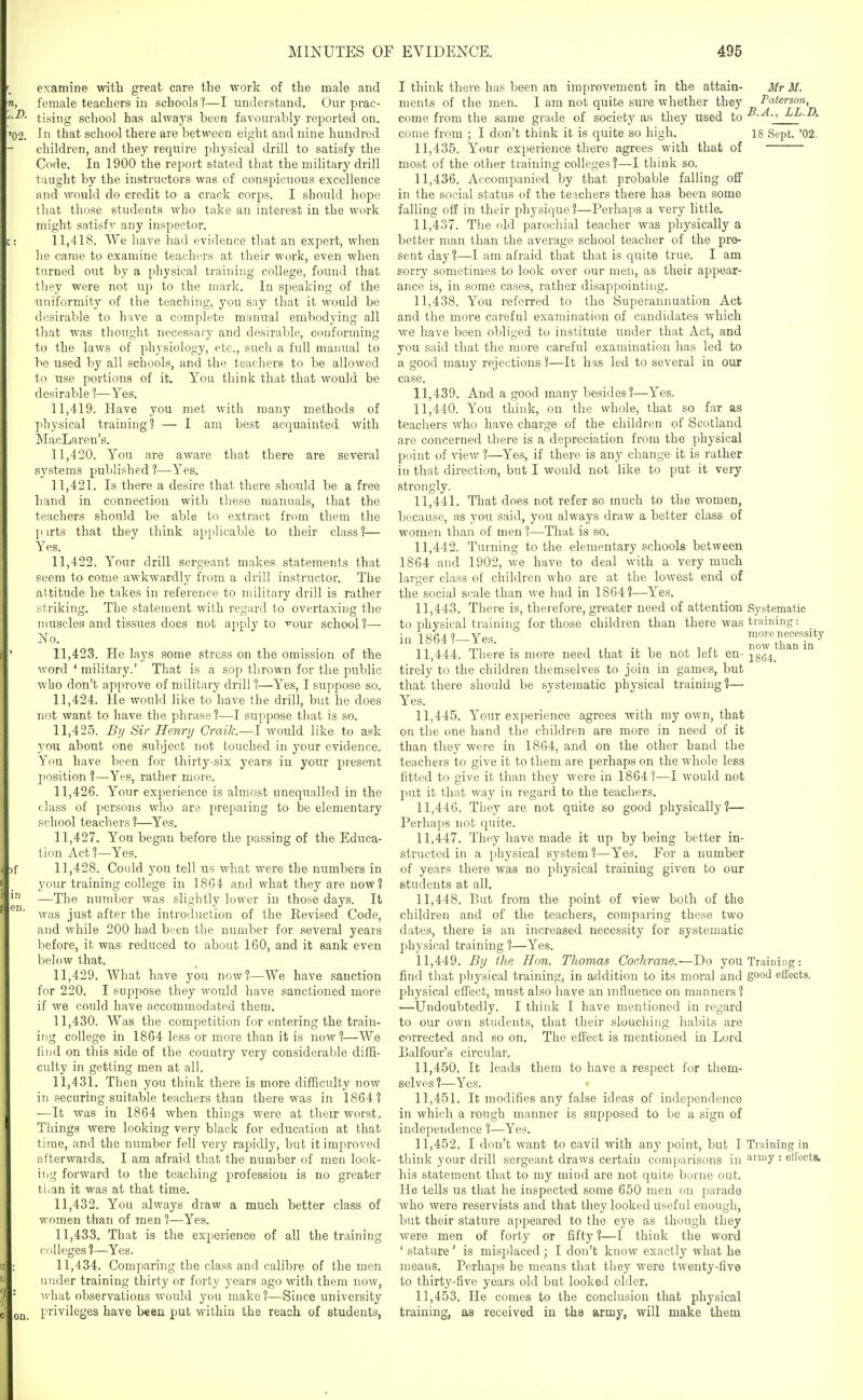 examine with great care the work of the male and female teachers in schools 1—I understand. Our prac- tising scliool has always been favourably reported on. 02. In that school there are between eight and nine hundred children, and they require physical drill to satisfy the Code. In 1900 the report stated that the military drill taught by the instructors was of conspicuous excellence and would do credit to a crack corps. I should hope that those students who take an interest in the work might satisfy any inspector. 11.418. We have had evidence that an expert, when he came to examine teachers at their work, even when turned out by a pliysical training college, found that they were not up to the mark. In speaking of the uniformity of the teachi]ig, you say that it would be desirable to have a complete manual embodying all that was thought necessaiy and desirable, conforming to the laws of physiology, etc., such a full manual to be used by all schools, and the teachers to be allowed to use portions of it. You think that tliat would be desirable 1—Yes. 11.419. Have you met with many methods of physical training? — I am best acquainted with MacLaren's. 11.420. You are aware that there are several systems published 1—Yes. 11.421. Is there a desire that there should be a free hand in connection with these manuals, that the teachers should be able to extract from them the pirts that they think applicable to their class?— Yes. 11.422. Your drill sergeant makes statements that seem to come awkwardly from a drill instructor. The attitude he takes in reference to military drill is rather striking. The statement with regard to overtaxing the muscles and tissues does not apply to ^om school?— No. 11.423. He lays some stress on the omission of the word ' military.' That is a sop tlirown for the public who don't approve of military drill ?—Yes, I suppose so. 11.424. He would like to have the drill, hwt he does not want to have the phrase?—I suppose that is so. 11.425. Bi/ Si)' Henry Craik.—I would like to ask you about one subject not touched in your evidence. You have been for thirty-six years in your present jiosition ?—Yes, rather more. 11.426. Your experience is almost unequalled in the class of persons wlio are preparing to be elementary school teachers?—Yes. 11.427. You began before the passing of the Educa- tion Act?—Yes. f 11,428. Could you tell us what were the numbers in your training college in 1864 and what they are now? —The number was slightly lower in those days. It was just after the introduction of the Revised Code, and while 200 had been tiie number for several years before, it was reduced to about 160, and it sank even below that. 11.429. What have you now?—We have sanction for 220. I suppose they would have sanctioned more if we could have accommodated them. 11.430. Was the competition for entering the train- ing college in 1864 less or more than it is now?—We 111 id on this side of the country very considerable diffi- culty in getting men at all. 11.431. Then you think there is more difficulty now in .securing suitable teachers than there was in 1864? -—It was in 1864 when things were at their worst. Tilings were looking very black for education at that time, and the number fell very rapidly, but it improved afterwards. I am afraid that the number of men look- iiig forward to the teaching profession is no greater tlian it was at that time. 11.432. You always draw a much better class of women than of men ?—Yes. 11.433. That is the experience of all the training riiUcges ?—Yes. 11.434. Comparing the class and calibre of the men under training thirty or forty years ago with them now, what observations would you make?—Since university privileges have b«eii put within the reach of students, I think there has been an improvement in the attain- Mr M. nients of the men. I am not quite sure whether they Paterson, come from the same grade of society as they used to LL.D. come from ; I don't think it is quite so high. 18 Sept. '02, 11.435. Your experience there agrees with that of most of the other training colleges?—I think so. 11.436. Accompanied by that probable falling off in the social status of the te ichers there has been some falling off in their physique?—Perhaps a very little. 11.437. The old parociiial teacher was physically a better man than the average school teacher of the pre- sent day ?—I am afraid that that is quite true. I am sorry sometimes to look over our men, as their appear- ance is, in some cases, rather disappointing. 11.438. You referred to the Superannuation Act and the more careful examination of candidates which we have been obliged to institute under that Act, and you said that the more careful examination has led to a good many rejections ?—It has led to several in our case. 11.439. And a good many besides?—Yes. 11.440. You think, on the whole, that so far as teachers who have charge of the children of Scotland are concerned there is a depreciation from the physical point of view ?—Yes, if there is any change it is rather in that direction, but I would not like to put it very strongly. 11.441. That does not refer so much to the women, because, as you said, you always draw a better class of women than of men ?—That is so. 11.442. Turning to the elementary schools between 1864 and 1902, we have to deal with a very much larger class of cliildren who are at the lowest end of the social scale than we had in 1864?—Yes. 11.443. There is, therefore, greater need of attention Systematic to physical training for those children than there was training: in 1864?-Yes. Z^thTnTn^^' 11.444. There is more need that it be not left en- ^^gg^^ tirely to the children themselves to join in games, but that there should be systematic physical training?— Yes. 11.445. Your experience agrees with ray own, that on the one hand the children are more in need of it than they were in 1864, and on the other hand the teachers to give it to them are perhaps on the whole less fitted to give it than they were in 1864?—I would not put it that way in regard to the teachers. 11.446. They are not quite so good physically?— Perhaps not quite. 11.447. They have made it up by being better in- structed in a physical system ?—Yes. For a number of years there was no physical training given to our students at all. 11.448. But from the point of view both of the children and of the teachers, comparing these two dates, there is an increased necessity for systematic physical training ?—Yes. 11.449. By the Hon. Thomas Cochrane.—T)o you Training: find tliat pliysical training, in addition to its moral and good effects, physical effect, must also have an influence on manners ? —Undoubtedly. I think I have mentioned in regard to our own students, that their slouching habits are corrected and so on. The effect is mentioned in Lord Balfour's circular. 11.450. It leads them to have a respect for them- selves?—Yes. 11.451. It modifies any false ideas of independence in which a rough manner is supposed to be a sign of independence ?—Yes. 11.452. I don't want to cavil with any point, but I Training in think your drill sergeant draws certain comparisons in army: effects, his statement that to my mind are not quite borne out. He tells us that he inspected some 650 men on parade who were reservists and that tliey looked useful enough, but their stature appeared to the eye as though they were men of forty or fifty ?—I think the word ' stature' is misplaced; I don't know exactly what he means. Perhaps he means that they were twenty-five to thirty-five years old but looked older. 11.453. He comes to the conclusion that physical training, as received in tha army, will make them