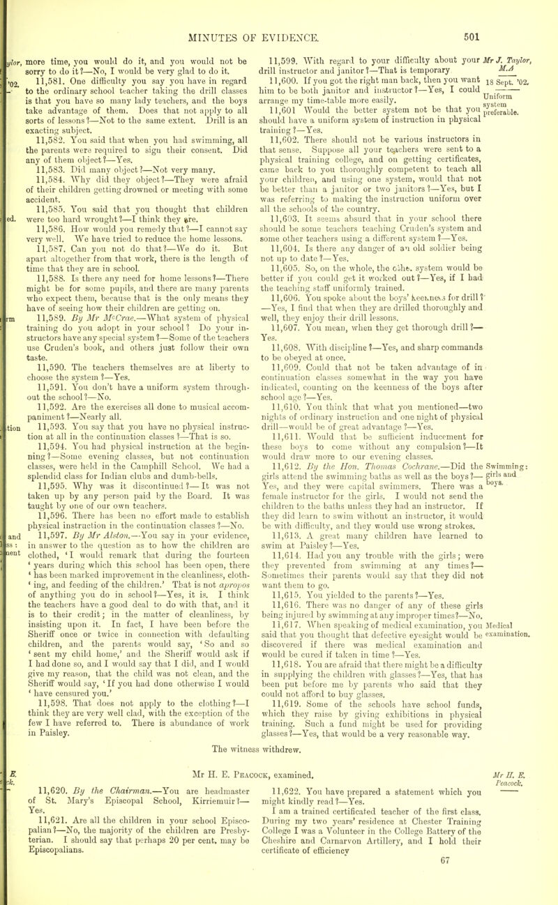 and more time, you would do it, and you would not be sorry to do it?—No, I would be very glad to do it. 11.581. One difficulty you say you have in regard to the ordinary school teacher taking the drill classes is that you have so many lady teachers, and the boys take advantage of them. Does that not apply to all sorts of lessons 1—Not to the same extent. Drill is an exacting subject. 11.582. You said that when you had swimming, all the parents were required to sign their consent. Did any of them object?—Yes. 11.583. Did many object?—Not very many. 11.584. Why did they object?—They were afraid of their children getting drowned or meeting with some accident. 11.585. You said that you thought that children were too hard wrought?—I think they ^re. 11.586. How would you remedy that?—I cannot say very well. We have tried to reduce the home lessons. 11.587. Can you not do that?—We do it. But apart altogether from that work, there is the length of time that they are in school. 11.588. Is there any need for home lessons?—There might be for some pu[)ils, and there are many parents who expect them, because that is the only means they have of seeing how their children are getting on. 11.589. By Mr MeCrae.—What system of physical training do you adopt in your school ? Do your in- structors have any special system ?—Some of the teachers use Cruden's book, and others just follow their own taste. 11.590. The teachers themselves are at liberty to choose the system ?—Yes. 11.591. You don't have a uniform system through- out the school?—No. 11.592. Are the exercises all done to musical accom- paniment ?—Nearly all. 11.593. You say that you have no physical instruc- tion at all in the continuation classes ?—That is so. 11.594. You had physical instruction at the begin- ning ?—Some evening classes, but not continuation classes, were held in the Camphill School. We had a splendid class for Indian clubs and dumb-bells. 11.595. Why was it discontinued?—It was not taken up by any person paid by the Board. It was taught by one of our own teachers. 11.596. There has been no effort made to establish physical instruction in the continuation classes?—No. 11.597. By Mr Alston.—You say in your evidence, in answer to the question as to how the children are clothed, ' I would remark that during the fourteen ' years during which this school has been open, there ' has been marked improvement in the cleanliness, cloth- ' ing, and feeding of the children.' That is not apropos of anything you do in school?—Yes, it is. I think the teachers have a good deal to do with that, and it is to their credit; in the matter of cleanliness, by insisting upon it. In fact, I have been before the Sheriff once or twice in connection with defaulting children, and the parents would say, ' So and so ' sent my child home,' and the Sheriff would ask if I had done so, and I would say that I did, and I would give my reason, that the child was not clean, and the Sheriff would say, ' If you had done otherwise I would ' have censured you.' 11.598. That does not apply to the clothing?—I think they are very well clad, with the exception of the few I have referred to. There is abundance of work in Paisley. 11.599. With regard to your difficulty about yourilfr/. Taylor, drill instructor and janitor ?—That is temporary M.A 11.600. If you got the right man back, then you want ggpt. '02. him to be both janitor and instructor ?—Yes, I could arrange my time-table more easily. system^ 11,601 Would the better system not be that you p-;.gfgj.g^i_,ig_ should have a uniform system of instruction in physical training ?—Yes. 11.602. There should not be various instructors in that sense. Suppose all your teachers were sent to a physical training college, and on getting certificates, came back to you thoroughly competent to teach all yuur children, and using one system, would that not be better than a janitor or two janitors ?—Yes, but I was referring ta making the instruction uniform over all the schools of the country. 11.603. It seems absurd that in your school there should be some teachers teaching Cruden's system and some other teachers using a different system ?—Yes. 11.604. Is there any danger of an old soldier being not up to date ?—Yes. 11.605. So, on the whole, the oiht. system would be better if you could get it woi'ked out ?—Yes, if I had the teaching staff uniform!} trained. 11.606. You spoke about the boys' keeKnev.j for drill?' —Yes, I find that when they are drilled thoroughly and well, they enjoy their drill lessons. 11.607. You mean, when they get thorough drill?— Yes. 11.608. With discipline ?—Yes, and sharp commands to be obeyed at once. 11.609. Could that not be taken advantage of in - continuation classes somewhat in the way you have indicated, counting on the keenness of the boys after school age ?—Yes. 11.610. You think that what you mentioned—two nights of ordinary instruction and one night of physical drill—would be of great advantage ?—Yes. 11.611. Would that be sufficient inducement for these boys to come without any compulsion?—It would draw more to our evening classes. 11.612. Bij the Hon. Thomas Cochrane.—Did the Swimming: girls attend the swimming baths as well as the boys?— S'^'^^ ^■'i Yes, and they were capital swimmers. There was a female instructor for the girls. I would not send the children to the baths unless they had an instructor. If they did learn to swim without an instructor, it would be with difficulty, and they would use wrong strokes. 11.613. A great many children have learned to swim at Paisley?—Yes. 11.614. Had you any trouble with the girls; were they prevented from swinnning at any times?— Sometimes their parents would say that they did not want them to go. 11.615. You yielded to the parents?—Yes. 11.616. There was no danger of any of these girls being injured by swimming at any improper times?—No. 11.617. When speaking of medical examination, you Medical said that you thought that defective eyesight would be examination, discovered if there was medical examination and would be cured if taken in time ?—Yes. 11.618. You are afraid that there might be a difficulty in supplying the children with glasses?—Yes, that has been put before me by parents who said that they could not afford to buy glasses. 11.619. Some of the schools have school funds, which they raise by giving exhibitions in physical training. Such a fund might be used for providing glasses ?—Yes, that would be a very reasonable way. The witness withdrew. Mr H. E. Peacock, examined. 11.620. By the Chairman.—You are headmaster of St. Mary's Episcopal School, Kirriemuir?— Yes, 11.621, Are all the children in your school Episco- palian?—No, the majority of the children are Presby- terian. I should say that perhaps 20 per cent, may be Episcopalians. 11,622. You have prepared a statement which you might kindly read ?—Yes. I am a trained certificated teacher of the first class. During my two years' residence at Chester Training College I was a Volunteer in the College Battery of the Cheshire and Carnarvon Artillery, and I hold their certificate of efficiency 67 Mr H. E. Peacock.