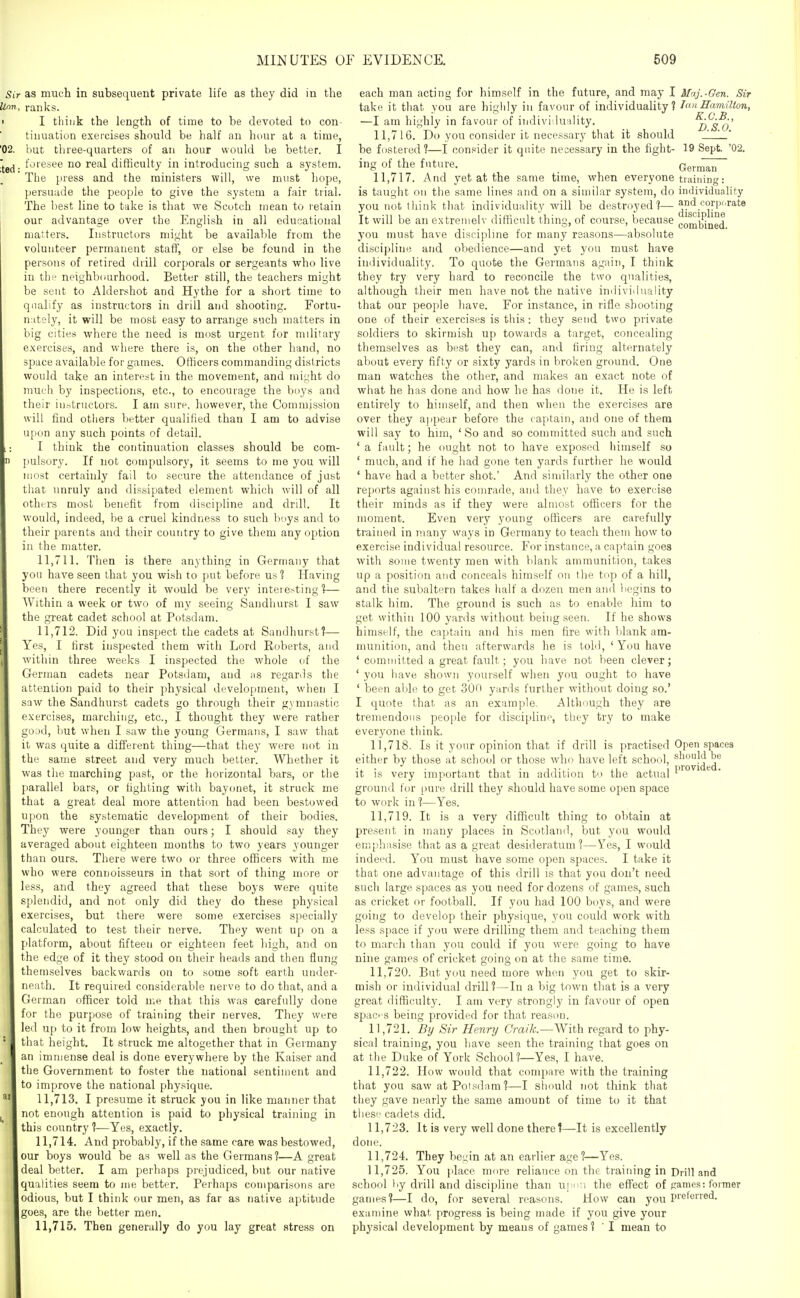 - as much in subsequent private life as they did in the . ranks. I think the length of time to be devoted to con tiuuation exei'cises should be half an hour at a time, but three-quarters of an hour would be better. I foresee no real difficulty in introducing such a system. The press and the ministers will, we must hope, persuade the people to give the system a fair trial. The ])est line to take is that we Scutch mean to retain our advantage over the English in all educational matters. Instructors might be available from the volunteer permanent staff, or else be found in the persons of retired drill corporals or sergeants who live in the neighbourhood. Better still, the teachers might be sent to Aldershot and Hythe for a short time to qualify as instructors in drill and shooting. Fortu- nately, it will be most easy to arrange such matters in big cities where the need is most urgent for military exercises, and where there is, on the other hand, no space available for games. Officers commanding districts would take an interest in the movement, and might do much by inspections, etc., to encourage the buys and their instructors. I am sure, however, the Commission will find others better qualified than I am to advise u[ion any such points of detail. I think the continuation classes should be com- pulsory. If not compulsory, it seems to me you will most certainly fail to secure the attendance of just that unruly and dissipated element which will of all others most benefit from discipline and drill. It would, indeed, be a cruel kindness to such boys and to their parents and their country to give them any option in the matter. 11.711. Then is there anything in Germany that you have seen that you wish to jiut before usl Having been there recently it would be very interesting'?— Within a week or two of my seeing Sandhurst I saw the great cadet school at Potsdam. 11.712. Did you inspect the cadets at Sandhurst?— Yes, I first inspested them with Lord Koberts, and within three weeks I inspected the whole of the German cadets near Potsdam, and hs regards tiie attention paid to their physical development, when I saw the Sandhurst cadets go through their gymnastic exercises, marching, etc., I thought they were rather ^Oitd, but when I saw the young Germans, I saw that it was quite a different thing—that they were not in the same street and very much belter. Whether it was tiie marching past, or the horizontal bars, or the parallel bars, or fighting with bayonet, it struck me that a gi'eat deal more attention had been bestowed upon the systematic development of their bodies. They were younger than ours; I should say they averaged about eighteen months to two years younger than ours. There were two or three officers with me who were connoisseurs in that sort of thing more or less, and they agreed that these boys were quite splendid, and not only did they do these physical exercises, but there were some exercises specially calculated to test tlieir nerve. They went up on a platform, about fifteen or eighteen feet high, and on the edge of it they stood on tlieir heads and then flung themselves backviJards on to some soft earth under- neath. It required considerable nerve to do that, and a German officer told me that this was carefully done for the purpose of training their nerves. They were led up to it from low heights, and then brought up to that height. It struck me altogether that in Germany an immense deal is done everywhere by the Kaiser and the Government to foster the national sentiment and to improve the national physique. 11.713. I presume it struck you in like manner that not enough attention is paid to physical training in this country ?—Yes, exactly. 11.714. And probably, if the same care was bestowed, I our boys would be as well as the Germans ?—A great deal better. I am perhaps prejudiced, but our native qualities seem to me better. Perhaps comparisons are I odious, but I think our men, as far as native aptitude [goes, are the better men. 11.715. Then generally do you lay great stress on discipline combined. each man acting for himself in the future, and may I Maj.-Gen. Sir take it that you are higlily in favour of individuality? Ion Eamillon, —I am highly in favour of individuality. ^D^S^o' 11.716. Do you consider it necessary that it should ' be fostered?—I consider it qnito necessary in the fight- 19 Sept. '02. ing of the future. Gern^^ 11.717. And yet at the same time, when everyone training: is taught on the same lines and on a similar system, do individuality you not think that individuality will be destroyed?— and corporate It will be an extremelv difficult thing, of course, because you must have discipline for many reasons—absolute disciidinc and obedience—and yet you must have individuality. To quote the Germans again, I think they try very hard to reconcile the two qualities, although their men have not the native individuality that our people have. For instance, in rifle shooting one of their exercises is this: they send two private soldiers to skirmish up towards a target, concealing themselves as best they can, and firing alternately about every fifty or sixty yards in broken ground. One man watches the other, and makes an exact note of what he has done and how he has dotie it. He is left entirely to himself, and then when the exercises are over they ajipear before the captain, and one of them will say to him, ' So and so committed such and such ' a fault; he ought not to have exposed himself so ' much, and if he had gone ten yards further he would ' have had a better shot.' And similarly the other one reports against his comrade, and they have to exercise their minds as if they were almost officers for the moment. Even very young officers are carefully trained in many ways in Germany to teach them how to exercise individual resource. For instance, a captain goes with some twenty men with blatdv ammunition, takes up a position and conceals himself on the trip of a hill, and tlie subaltern takes half a dozen men ami begins to stalk him. The ground is such as to enable him to get within 100 yards without being seen. If he shows himself, the captain and his men fire with l)lank am- munition, and then afterwards he is tohl, ' You have ' committed a great fault; you have not been clever; ' you have shown yourself when you ought to have ' been able to get 300 yards further without doing so.' I quote that as an example, Although they are tremendons peoi)le for discipline, they try to make everyone think. 11.718. Is it your opinion that if drill is practised Open spaces either by those at school or those who have left school, ^l^^^'l^^^*^ it is very important that in addition to the actual ^' *^ ground (or pure drill they should have some open space to work in ?—Yes. 11.719. It is a very difficult thing to obtain at present in many places in Scotland, but you would eni[!hasise that as a great desideratum?—Yes, I would indeed. You must have some open spaces. I take it that one advantage of this drill is that you don't need such large spaces as you need for dozens of games, such as cricket or football. If you had 100 boys, and were going to develop their physique, you could work with less space if you were drilling them and teaching them to march than you could if you were going to have nine games of cricket going on at the same time. 11.720. But you need more when you get to skir- mish or individual drill?—In a big town that is a very great difficulty. I am very strongly in favour of open spaC' S being provided for that reason. 11.721. By Sir Henry Craik.—AVith regard to phy- sical training, you have seen the training that goes on at the Duke of York School?—Yes, I have. 11.722. How would that compare with the training that you saw at Poisdam ?—I should not think that they gave nearly the same amount of time to it that these cadets did. 11.723. It is very well done there?—It is excellently dotie. 11.724. They begin at an earlier age?—Yes. 11.725. You place more reliance on the training in Drill and school by drill and discipline than U]>;i the effect of games: former games?—I do, for several reasons. How can you P'eferred. examine what progress is being made if you give your physical development by meaus of games ? ' I mean to